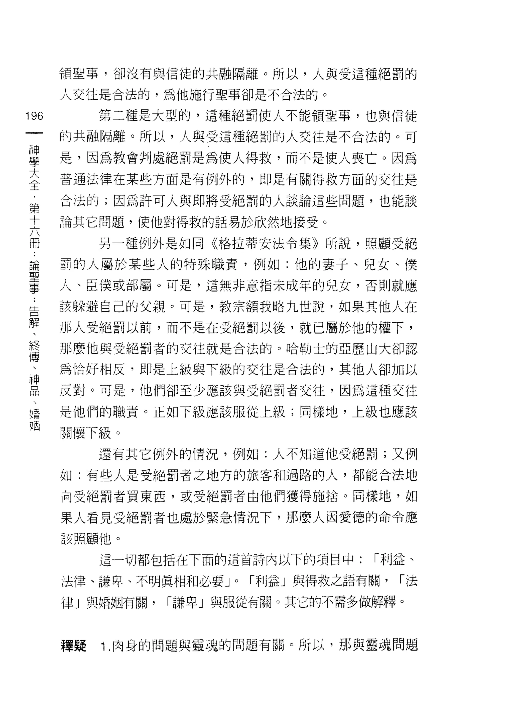 頡聖事，卻沒有與信徒的共融隔離。所以，人與受這種絕罰的

      人交往是合法的，為他施行聖事卻是不合法的。

196        第二種是大型的，這種絕罰使人不能領聖事，也與信徒
 一    的共融隔離。所以，人與受這種絕罰的人交往是不合法的。可
 神
 學    是，因為教會判處絕罰是為使人得救，而不是使人喪亡。因為

 大    普通法律在某些方面是有例外的，即是有關得救方面的交往是

 全    合法的;因為許可人與即將受絕罰的人談論這些問題，也能談
 ，    論其它問題，使他對得救的話易於欣然地接受。
 第
           另一種例外是如同《格拉蒂安法令集》所說，照顧受絕
 十
 六    罰的人屬於某些人的特殊職責，例如:他的妻子、兒女、僕

 冊    人、臣僕或部屬。可是，這無非意指未成年的兒女，否則就應

 論    該躲避自己的父親。可是，教宗額我略九世說，如果其他人在
 聖    那人受絕罰以前，而不是在受絕罰以後，就已屬於他的權下，
 事    那麼他與受絕罰者的交往就是合法的。哈勒士的亞歷山大卻認
 :
 告    為恰好相反，即是上級與下級的交往是合法的，其他人卻加以

 解    反對。可是，他們卻至少應該與受絕罰者交往，因為這種交往

 、    是他們的職責。正如下級應該服從上級;同樣地，上級也應該
 終    關懷下級。
 傳
           還有其它例外的情況，例如:人不知道他受絕罰;又例
 、
 神    如:有些人是受絕罰者之地方的旅客和過路的人，都能合法地

 品    向受絕罰者買東西，或受絕罰者由他們獲得施拾。同樣地，如

 、    果人看見受絕罰者也處於緊急情況下，那麼人因愛德的命令應
 婚    該照顧他。
 姻         這一切都包括在下面的這首詩內以下的項目中:       r 利益、

      法律、謙卑、不明真相和必要 J   0   r 利益」與得救之語有關，   r法

      律」與婚姻有關，   r謙卑」與服從有關。其它的不需多做解釋。



      釋疑   1 .肉身的問題與靈魂的問題有關    c 所以，那與靈魂問題
 