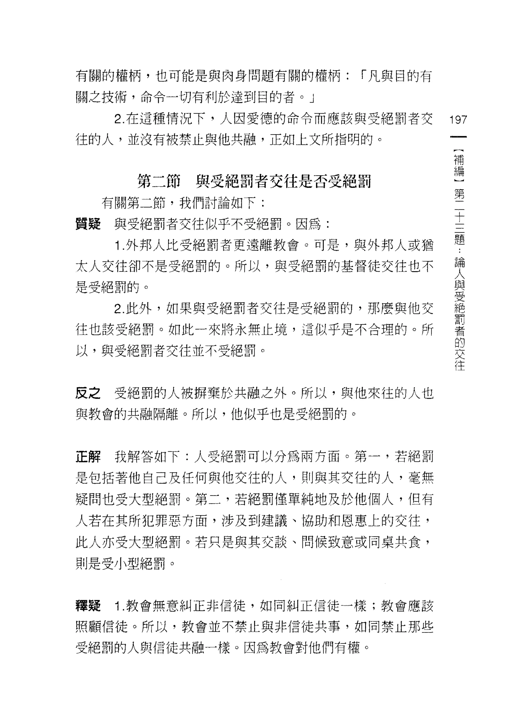 有關的權柄，也可能是與肉身問題有關的權柄:     í 凡與目的有

關之技術，命令一切有利於達到目的者。」

      2. 在這種情況下，人因愛德的命令而應該與受絕罰者交    197
往的人，並沒有被禁止與他共融，正如上文所指明的。
                                     一
                                     (
                                     補
       第二節與受絕罰者交往是否受絕罰               編
     有關第二節，我們討論如下:                   )
質疑與受絕罰者交往似乎不受絕罰。因為:
                                     第
                                     二
      1 .外邦人比受絕罰者更遠離教會。可是，與外邦人或猶     十
太人交往卻不是受絕罰的。所以，與受絕罰的基督徒交往也不          三
是受絕罰的。                               題
      2. 此外，如果與受絕罰者交往是受絕罰的，那麼與他交
                                     論
                                     人
往也該受絕罰。如此一來將永無止境，這似乎是不合理的。所
                                     與
以，與受絕罰者交往並不受絕罰。                      受
                                     絕
反之    受絕罰的人被瞬棄於共融之外。所以，與他來佳的人也
                                     罰
                                     者
與教會的共融隔離。所以，他似乎也是受絕罰的。
                                     的
                                     交
正解    我解答如下:人受絕罰可以分為兩方面。第一，若絕罰       往
是包括著他自己及任何與他交往的人，其 IJ 與其交往的人，毫無
疑問也受大型絕罰。第二，若絕罰僅單純地及於他個人，但有

人若在其所犯罪惡方面，涉及到建議、協助和恩惠上的交往，
此人亦受大型絕罰。若只是與其交談、問候致意或同桌共食，

則是受小型絕罰。



釋窺    1 .教會無意糾正非信徒，如同糾正信徒一樣;教會應該
照顧信徒。所以，教會並不禁止與非信徒共事，如同禁止那些

受絕罰的人與信徒共融一樣。因為教會對他們有權。
 