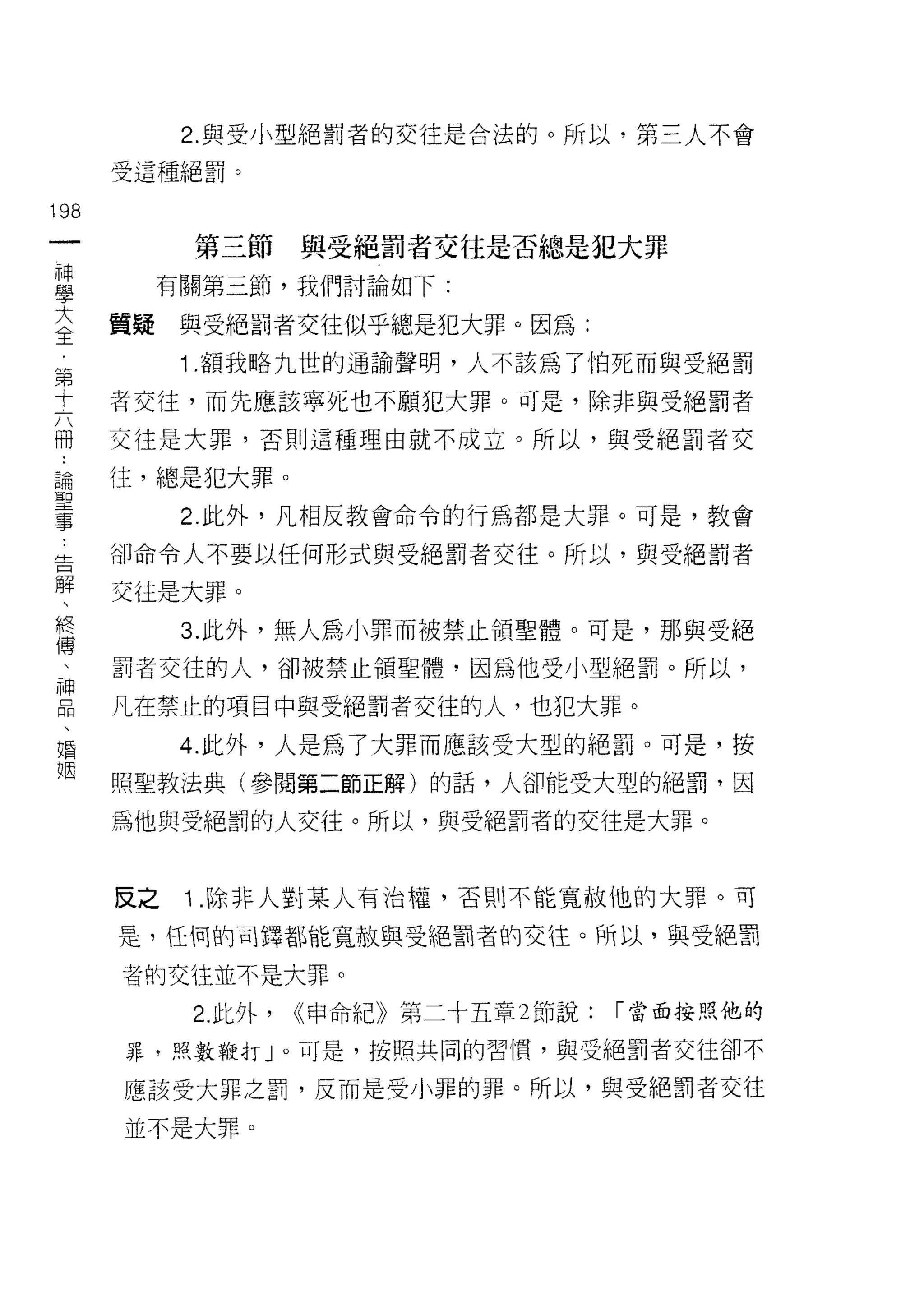 2. 與受小型絕罰者的交往是合法的。所以，第三人不會

      受這種絕罰。

198
 一          第三節      與受絕罰者交往是否總是犯大罪
 神
 學         有關第三節，我們討論如下:

 大    質疑    與受絕罰者交往似乎總是犯大罪。因為:
 全          1 .額我略九世的通諭聲明，人不該為了怕死而與受絕罰
 第    者交往，而先應該寧死也不願犯大罪。可是，除非與受絕罰者
 十    交往是大罪，否則這種理由就不成立。所以，與受絕罰者交
 六
 冊    往，總是犯大罪。

 論          2. 此外，凡相反教會命令的行為都是大罪。可是，教會

 聖    卻命令人不要以任何形式與受絕罰者交往。所以，與受絕罰者
 事    交往是大罪。
 告
            3. 此外，無人為小罪而被禁止領聖體。可是，那與受絕
 解
 、    罰者交往的人，卻被禁止領聖體，因為他受小型絕罰。所以，

 終    凡在禁止的項目中與受絕罰者交往的人，也犯大罪。
 傳          4. 此外，人是為了大罪而應該受大型的絕罰。可是，按
 、    照聖教法典(參閱第二節正解)的話，人卻能受大型的絕罰，因
 神
      為他與受絕罰的人交往。所以，與受絕罰者的交往是大罪。
 品
 、
 婚    反之    Î .除非人對某人有治權，否則不能寬赦他的大罪。可
 姻    是，任 1司的司鐸都能寬故與受絕罰者的交往。所以，與受絕罰

      者的交往並不是大罪。

            2. 此外，   <<申命紀》第二十五章 2 節說:   I 當面按照他的

      罪，照數鞭打 J 0 可是，按照共同的習慣，與受絕罰者交往卻不

      應該受大罪之罰，反而是受小罪的罪。所以，與受絕罰者交往

      並不是大罪。
 