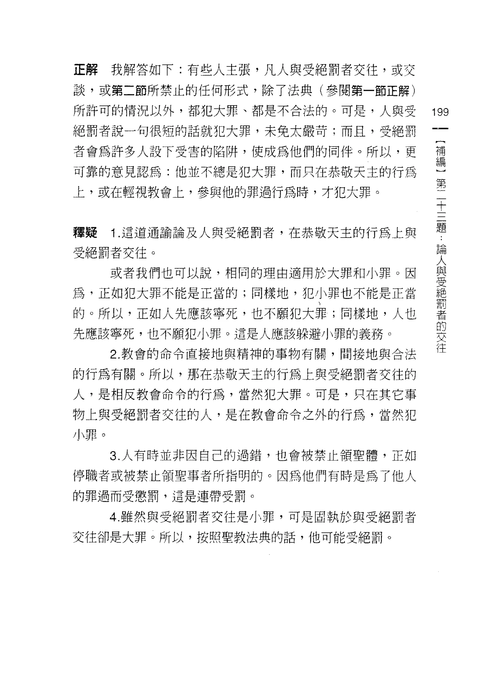正解    我解答如下:有些人主張，凡人與受絕罰者交往，或交
談，或第二節所禁止的任何形式，除了法典(參閱第一節正解)

所許司的情況以外，都犯大罪、都是不合法的。可是，人與受        199
絕罰者說一句很短的話就犯大罪，未免太嚴苛;而且，受絕罰
                                    一
                                    {
者會為許多人設下受害的陷阱，便成為他們的同伴。所以，更
                                    補
可靠的意見認為:他並不總是犯大罪，而只在恭敬天主的行為         編
上，或在輕視教會上，參與他的罪過行為時，才犯大罪。           )
                                    第
                                    二
釋疑    1 .這道通諭論及人與受絕罰者，在恭敬天主的行為上與    十
受絕罰者交往。                             三
      或者我們也可以說，相同的理由適用於大罪和小罪。因      題
為，正如犯大罪不能是正當的;同樣地，犯小罪也不能是正當
                                    論
                                    人
的。所以，正如人先應該寧死，也不願犯大罪;同樣地，人也         與
先應該寧死，也不願犯小罪。這是人應該躲避小罪的義務。          受
      2. 教會的命令直接地與精神的事物有闕，間接地與合法    絕
的行為有關。所以，那在恭敬天主的行為上與受絕罰者交往的
                                    罰
                                    者
人，是相反教會命令的行為，當然犯大罪。可是，只在其它事
                                    的
物上與受絕罰者交往的人，是在教會命令之外的行為，當然犯         交
小罪。                                 往
      3. 人有時並非國自己的過錯，也會被禁止領聖體，正如

停職者或被禁止領聖事者所指明的。因為他們有時是為了他人
的罪過而受懲罰，這是連帶受罰。

      4 雖然與受絕罰者交往是小罪，可是固執於與受絕罰者
交往卻是大罪。所以，按照聖教法典的話，他可能受絕罰。
 