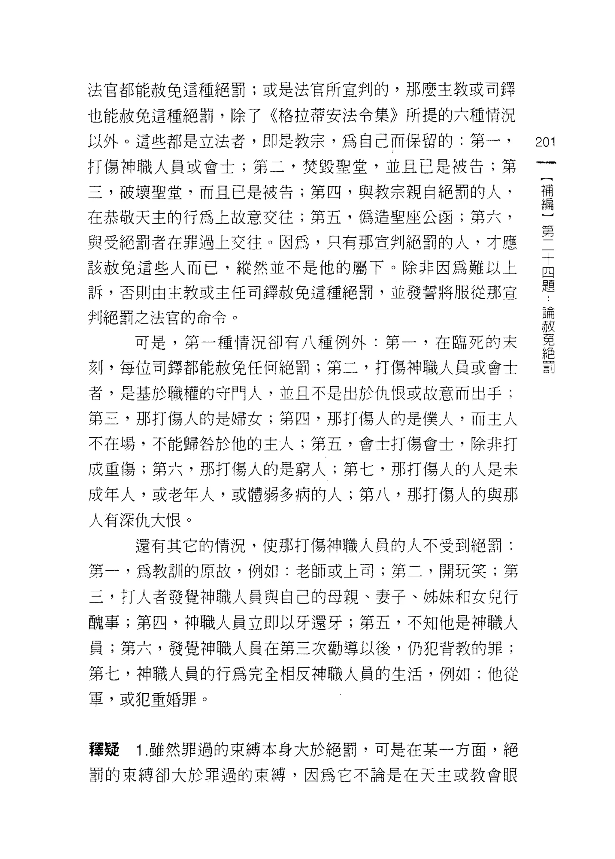 法官都能赦免這種絕罰;或是法官所宣判的，那麼主教或司鐸

也能赦免這種絕罰，除了《格拉蒂安法令集》所提的六種情況

以外。這些都是立法者，即是教宗，為自己而保留的:第一，       201
打傷神職人員或會士;第二，焚毀聖堂，並且已是被告;第
                                   (
三，破壞聖堂，而且已是被告;第四，與教宗親自絕罰的人，        補
                                   編
在恭敬天主的行為上故意交往;第五，偽造聖座公函;第六，

與受絕罰者在罪過上交往。因為，只有那宣判絕罰的人，才應       第
該赦免這些人而己，縱然並不是他的屬下。除非因為難以上        函
                                  題
訴，否則由主教或主任司鐸赦免這種絕罰，並發誓將服從那宣

判絕罰之法官的命令。                         論
                                  有真

     可是，第一種情況卻有八種例外:第一，在臨死的末       免
                                  絕
刻，每位司鐸都能赦免任何絕罰;第二，打傷神職人員或會士        罰

者，是基於職權的守門人，並且不是出於仇恨或故意而出手;

第三，那打傷人的是婦女;第四，那打傷人的是僕人，而主人
不在場，不能歸咎於他的主人;第五，會士打傷會士，除非打

成重傷;第六，那打傷人的是窮人;第七，那打傷人的人是未
成年人，或老年人，或體弱多病的人;第八，那打傷人的與那
人有深仇大 1衷。
     還有其它的情況，使那打傷神職人員的人不受到絕罰:

第一，為教訓的原故，例如:老師或上司;第二，開玩笑;第

三，打人者發覺神職人員與自己的母親、妻子、姊妹和女兒行
醜事;第四，神職人員立即以牙還牙;第五，不知他是神職人

員;第六，發覺神職人員在第三次勸導以後，仍犯背教的罪;

第七，神職人員的行為完全相反神職人員的生活，例如:他從
罩，或犯重婚罪。




釋疑   1 .雖然罪過的束縛本身大於絕罰，可是在某一方面，絕
罰的束縛卻大於罪過的束縛，因為它不論是在天主或教會眼
 
