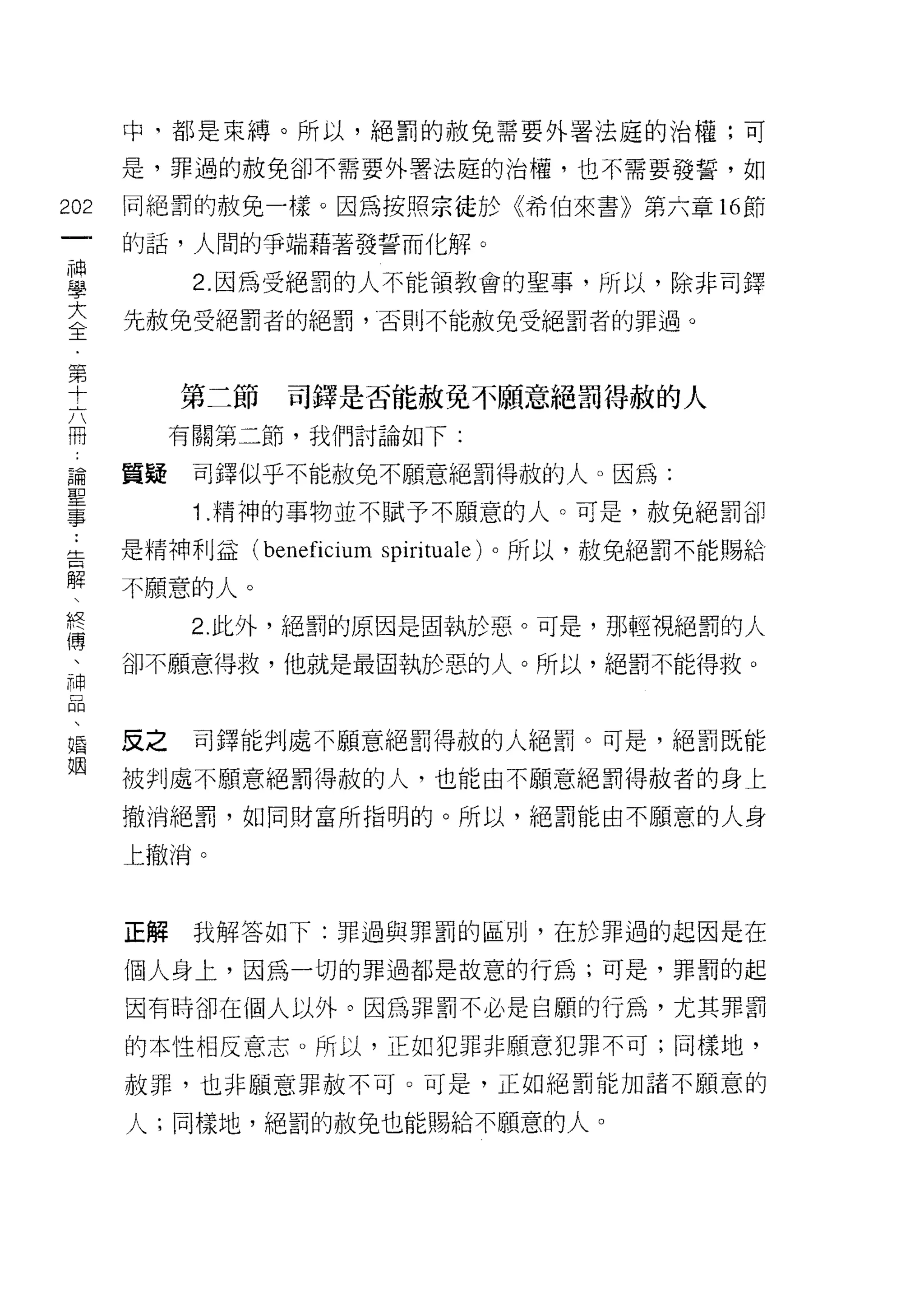 中司都是束縛。所以，絕罰的赦兔需要外署法庭的治權;可

           是，罪過的赦免卻不需要外署法庭的治權，也不需要發誓，如

202        同絕罰的赦免一樣。因為按照宗徒於《希伯來書》第六章 16 節
     一     的話，人間的爭端藉著發誓而化解。
     神
     學           2 因為受絕罰的人不能領教會的聖事，所以，除非司鐸

     大     先赦兔受絕罰者的絕罰，否則不能赦免受絕罰者的罪過。

     全
     第          第二節   司鐸是否能赦免不願意絕罰得赦的人
     十          有關第二節，我們討論如下:
     六
     冊     質疑    司鐸似乎不能赦免不願意絕罰得赦的人。因為:

     論..         1 .精神的事物並不賦予不願意的人。可是，赦免絕罰卻
 告聖        是精神利益 (beneficium spirituale) 。所以，赦免絕罰不能賜給
 解
 、事        不願意的人。
 終
 傅               2. 此外，絕罰的原因是固執於惡。可是，那輕視絕罰的人
 、
 神         卻不願意得救，他就是最固執於惡的人。所以，絕罰不能得救。
 口
 悶
 、
 婚         反之    司鐸能判處不願意絕罰得赦的人絕罰。可是，絕罰既能
 姻
           被判處不願意絕罰得赦的人，也能由不願意絕罰得赦者的身上

           撤消絕罰，如同財富所指明的。所以，絕罰能由不願意的人身

           上撤淌。



           正解    我解答如下:罪過與罪罰的區別，在於罪過的起因是在

           個人身上，因為一切的罪過都是故意的行為;可是，罪罰的起

           因有時卻在個人以外。因為罪罰不必是自願的行為，尤其罪罰

           的本性相反意志。所以，正如犯罪非願意犯罪不可;同樣地，
           赦罪，也非願意罪赦不可。可是，正如絕罰能加諸不願意的

           人;同樣地，絕罰的赦免也能賜給不願意的人。
 
