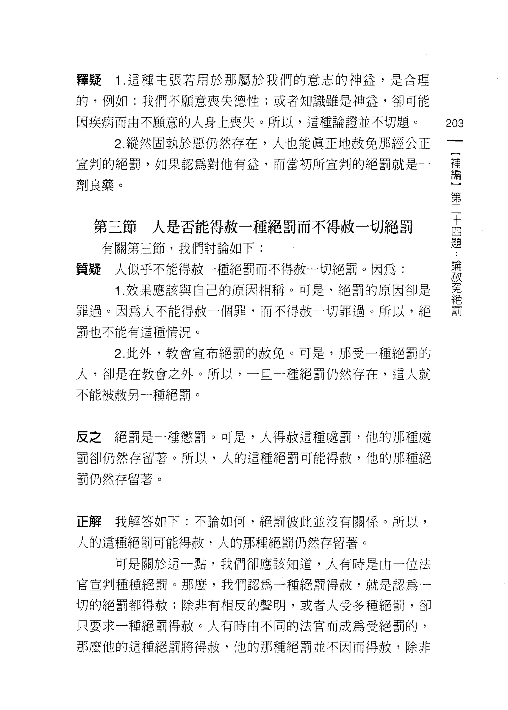 釋疑    1.這種主張若用於那屬於我們的意志的神益，是合理

的，例如:我們不願意喪失德性;或者知識雖是神益，卻可能

因疾病而由不願意的人身上喪失。所以，這種論證並不切題。        203

      2. 縱然固執於惡仍然存在，人也能真正地赦免那經公正
宣判的絕罰，如果認為對他有益，而當初所宣判的絕罰就是一        串

劑良藥。                                第
                                    二
                                    十
                                    四
 第三節     人是否能得赦一種絕罰而不得赦一切絕罰         題
     有關第三節，我們討論如下:

質疑    人似乎不能得赦一種絕罰而不得赦一切絕罰。因為:      自開
                                   車技
      1 .妓果應該與自己的原因相稱。可是，絕罰的原因卻是   免
                                   絕
罪過。因為人不能得赦一個罪，而不得赦一切罪過。所以，絕        罰

罰也不能有這種情況。

      2 此外，教會宣布絕罰的赦免。可是，那受一種絕罰的

人，卻是在教會之外。所以，一旦一種絕罰仍然存在，這人就

不能被赦另一種絕罰。



皮之絕罰是一種懲罰。可是，人得赦這種處罰，他的那種處

罰卻仍然存留著。所以，人的這種絕罰可能得赦，他的那種絕

罰仍然存留著。



正解    我解答如下:不論如何，絕罰彼此並沒有關係。所以，

人的這種絕罰可能得赦，人的那種絕罰仍然存留著。

      可是關於這一點，我們卻應該知道，人有時是由一位法

官宣判種種絕罰。那麼，我們認為一種絕罰得赦，就是認為一

切的絕罰都得赦;除非有相反的聲明，或者人受多種絕罰，卻

只要求一種絕罰得赦。人有時由不同的法官而成為受絕罰的，

那麼他的這種絕罰將得赦，他的那種絕罰並不因而得赦，除非
 