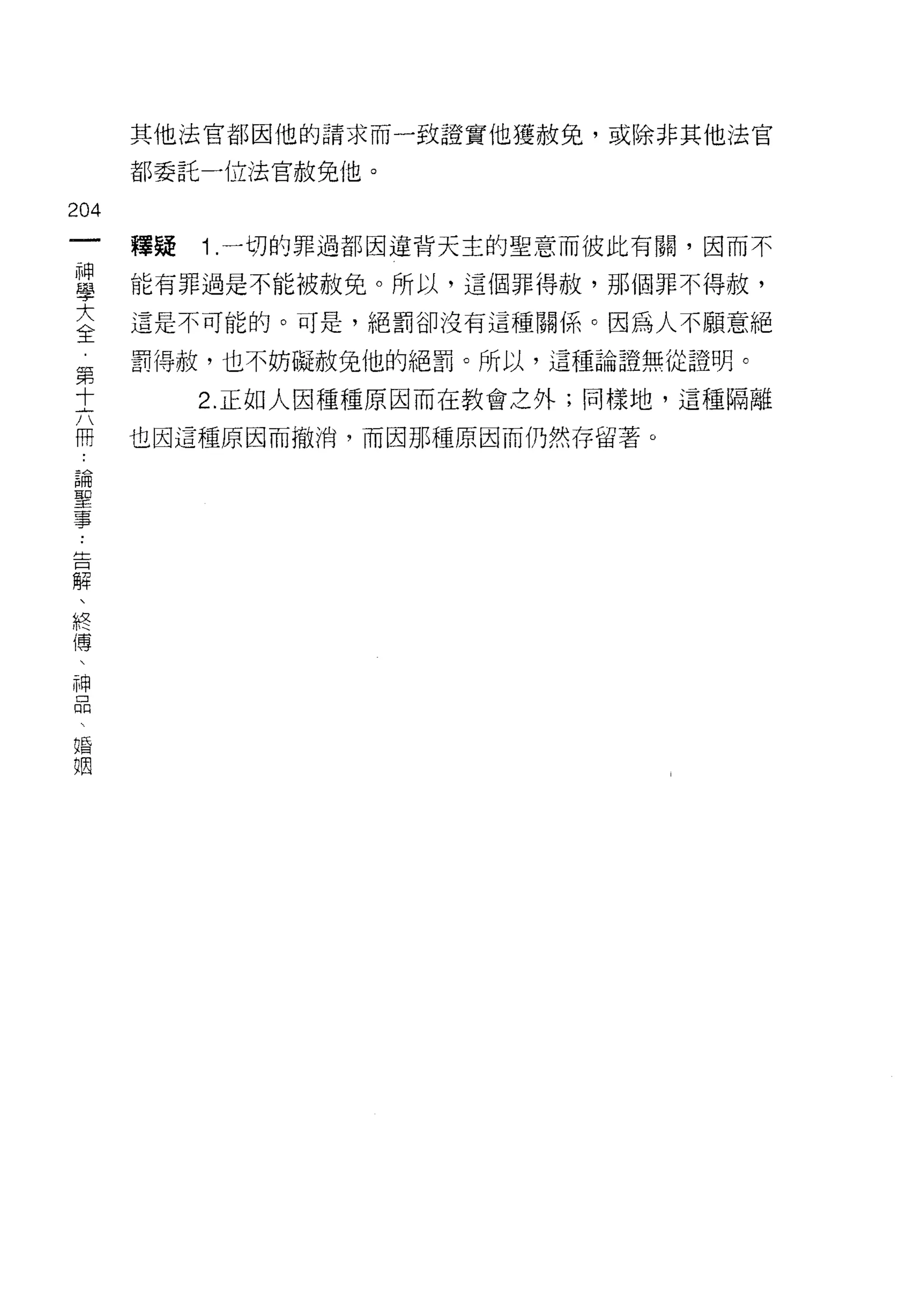 其他法官都因他的請求而一致證實他獲赦兔，或除非其他法官

    都委託 -1立法官赦免他。
加
一
         1 .一切的罪過都因違背天主的聖意而彼此有關，因而不
神   釋疑

學   能有罪過是不能被赦免。所以，這個罪得赦，那個罪不得赦，

大   這是不可能的。可是，絕罰卻沒有這種關{系。因為人不願意絕

全   罰得赦，也不妨礙赦兔他的絕罰。所以，這種論證無從證明。
第        2. 正如人因種種原因而在教會之外;同樣地，這種隔離
十
六   也因這種原因而撤消，而因那種原因而仍然存留著。

冊
論
聖
事
告
解
、
終
傳
、
神
品
、
婚
姻
 