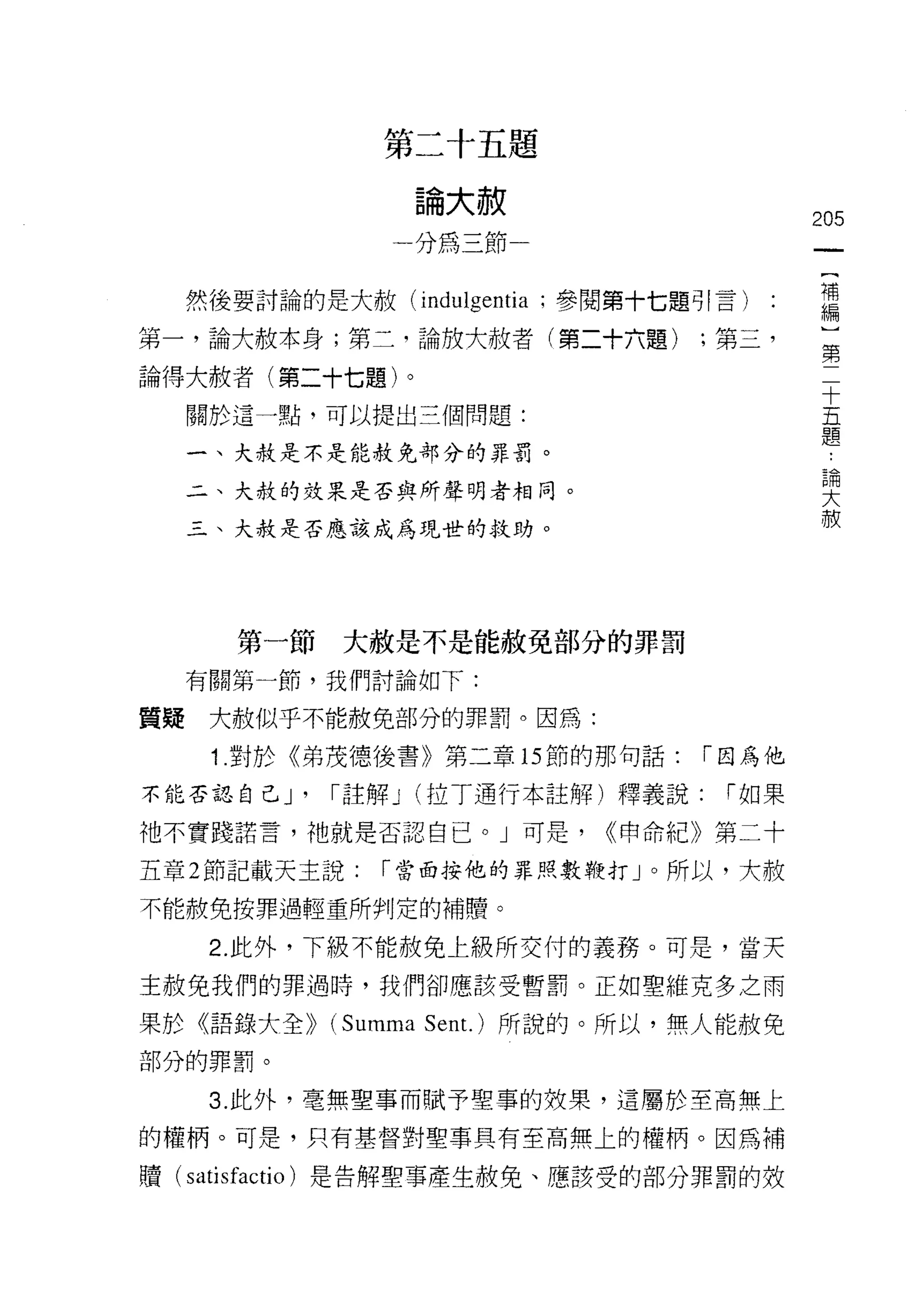 第二十五題

                       論大赦
                                                 205
                   一分為三節
                                                  {
                                                  補
     然後要討論的是大赦 (indulgentia ;參閱第十七題引言)            編
                                                  ]
第一，論大赦本身;第二，論放大赦者(第二十六題)             ;第三，         第
                                                  二
論得大赦者(第二十七題)。                                     十
     關於這一點，可以提出三個問題:                              五
                                                  題
     一、大赦是不是能赦免部分的罪罰。
                                                      論
                                                      大
     二、大赦的效果是否與所聲明者相同。
                                                      赦
     三、大赦是否應該成為現世的救助。




        第一節   大赦是不是能赦免部分的罪罰
     有關第一節，我們討論如下:

質疑    大赦似乎不能赦免部分的罪罰。因為:

      1.對於《弟茂德後書》第二章的節的那句話:              í 因為他

不能否認自己 J'     í 註解 J   (拉 T 通行本註解)釋義說:    í 如果

祂不實踐諾言，祂就是否認自己。」可是，             ((申命紀》第二十

五章 2 節記載天主說:      í 當面按他的罪照數鞭打」。所以，大赦

不能赦免按罪過輕重所啊!定的補體。

      2. 此外，下級不能赦免上級所交付的義務。可是，當天
主赦免我們的罪過時，我們卻應該受暫罰。正如聖維克多之雨

果於《語錄大全))     (Summa   Sen t.)所說的。所以，無人能赦免
部分的罪罰。

      3. 此外，毫無聖事而賦予聖事的投果，遺屬於至高無上
的權柄。可是，只有基督對聖事具有至高無上的權柄。因為補

贖(   satisfactio )是告解聖事產生赦免、應該受的部分罪罰的效
 