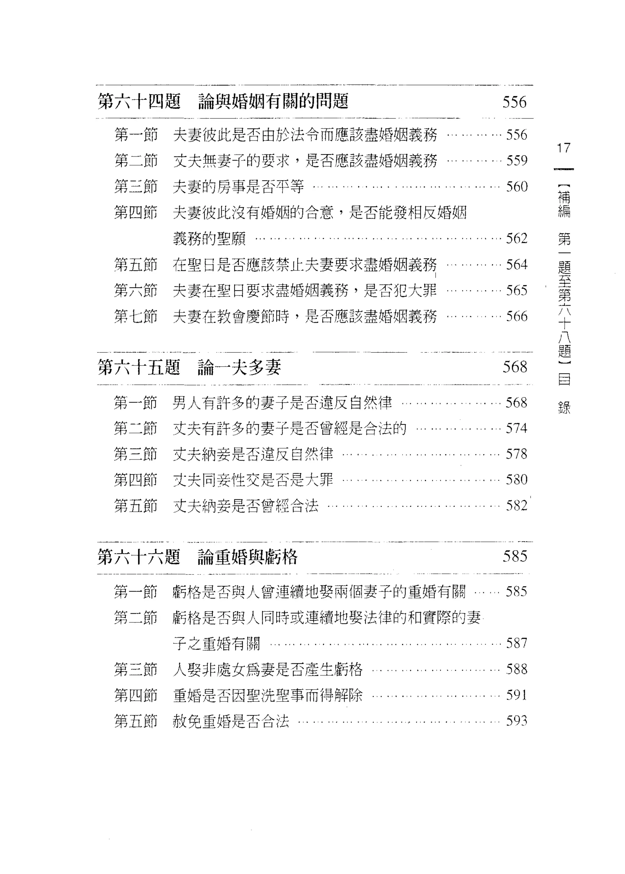 第六十四題      論與婚姻有闊的問題                                 556

 第一節     夫妻彼此是否由於法令而應該盡婚姻義務。                          556
                                                            17
 第二節     丈夫無妻子的要求，是否應該盡婚姻義務                           559
第三節夫妻的房事是否平等                                                 [
                                                      560    補
第四節      夫妻彼此沒有婚姻的合意，是否能發相反婚姻                                編
                                                             第
         義務的聖願...，   .                                562    一
                                                             題
第五節      在聖日是否應該禁止夫妻要求盡婚姻義務                           564    至
                                                             第
第六節      央妻在聖日要求盡婚姻義務，是否犯大罪                           565    六
                                                             十
第七節      夫妻在教會慶節時，是否應該盡婚姻義務                           566    八
                                                             題
                                                             )
                                                             目
第六十五題論一夫多妻                                           568     錄

第 -íf行   男人有許多的妻子是否違反自然律                              568
第二節      丈夫有許多的妻子是否曾經是合法的                             574
第三節      丈夫納妾是否違反自然律                                  578
第四節      丈夫同妾性交是否是大罪                                  530
第五節      丈夫納妾是否曾經合法                                   582


第六十六題論重婚與虧格                                          585

第一節      虧格是否與人曾連續地娶兩個妻子的重婚有關                         5的

第二節      虧格是否與人同時或連續地娶法律的和實際的妻

         子之重婚有關          ....... ..... .....        ..587
第三節      人娶非處女為妻是否產生虧格                         句。     588

第四節      重婚是否因聖洗聖事而得解除                                591
第五節赦免重婚是否合法                 。..........               593
 