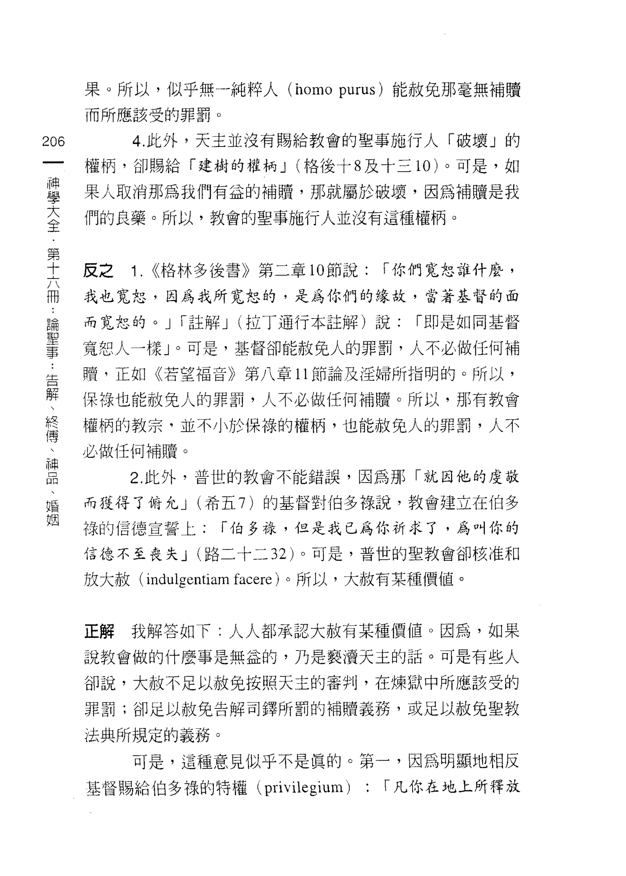 果 Q 所以，似乎無一純粹人 (homo purus) 能赦免那毫無補贖
      而所應該受的罪罰。

206        4. 此外，天主並沒有賜給教會的聖事施行人「破壞」的
 一    權柄，卻賜給「建樹的權柄 J (格後十 8 及十三 10 )。可是，如
 神
 學    果人取消那為我們有益的補贖，那就屬於破壞，因為補贖是我

 大    們的良藥。所以，教會的聖事施行人並沒有這種權柄。
 全
 第    反之   1.   <<格林多後書》第二章的節說:     I 你們寬恕誰什麼，
 十
 六    我也寬恕，因為我所寬恕的，是為你們的緣故，當著基督的面

 而    而寬恕的。 J     I 註解 J   (拉丁通行本註解)說:   I 即是如同基督

 論    寬恕人一樣」。可是，基督卻能赦免人的罪罰，人不必做任何補
 聖    贖，正如《若望福音》第八章 11 節論及淫婦所指明的。所以，
 事
 ﹒    保祿也能赦免人的罪罰，人不必做任何補贖。所以，那有教會

 告    權柄的教宗，並不小於保祿的權柄，也能赦免人的罪罰，人不
 解    必做任何補贖。
 、         2. 此外，普世的教會不能錯誤，因為那「就因他的虔敬
 終
 傅    而獲得了俯允 J (希五 7 )的基督對伯多祿說，教會建立在伯多

 、    祿的信德宣誓上;         I 伯多祿，但是我已為你祈求了，為叫你的
 神    信德不至喪夫 J (路二十二 32) 。可是，普世的里教會卻核准和
 品    放大赦( indu1gentiam facere )。所以，大赦有某種價值。
 、
 婚
 姻    正解   我解答如下:人人都承認大赦有某種價值。因為，如果

      說教會做的什麼事是無益的，乃是褻潰天主的話。可是有些人

      卻說，大赦不足以赦免按照天主的審判，在煉獄中所應該受的
      罪罰;卻是以赦免告解司鐸所罰的補贖義務，或足以赦兔聖教

      法典所規定的義務。
           可是，這種意見似乎不是真的。第一，因為明顯地相反

      基督賜給伯多祿的特權 (privilegium)     : I 凡你在地上所釋放
 