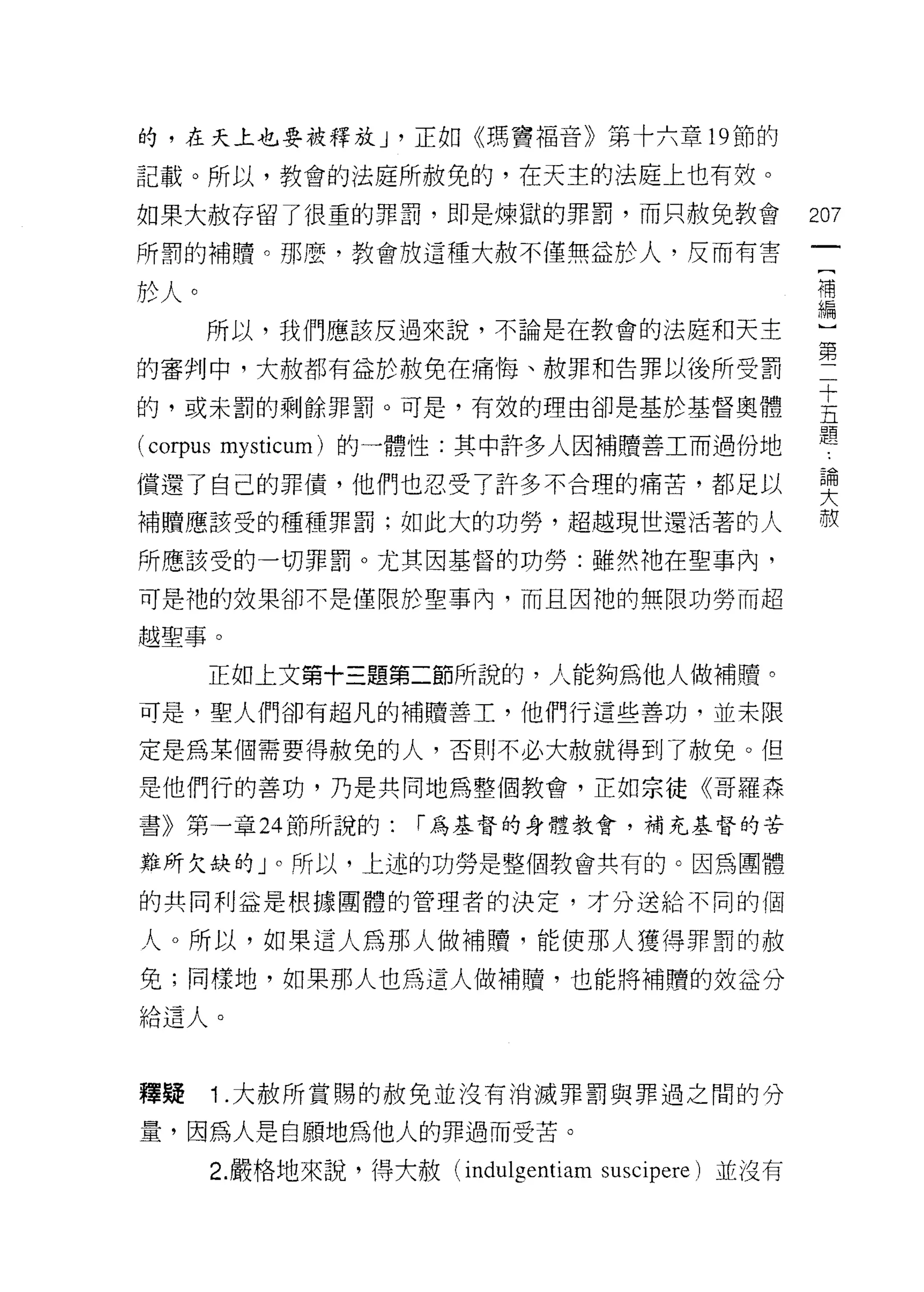 的，在天上也要被釋放 J '正如《瑪寶福音》第十六章 19 節的
記載。所以，教會的法庭所赦免的，在天主的法庭上也有效。

如果大赦存留了很重的罪罰，即是煉獄的罪罰，而只赦免教會                           207
所罰的補贖。那麼，教會放這種大赦不僅無益於人，反而有害
                                                      補
於人。
      所以，我們應該反過來說，不論是在教會的法庭和天主                        盟
                                                      第
的審判中，大赦都有益於赦免在痛悔、赦罪和告罪以後所受罰

的，或未罰的剩餘罪罰。可是，有效的理由卻是基於基督奧體                           主
                                                      題
(corpus   mysticum) 的一體性:其中許多人因補贖善工而過份地

償還了自己的罪債，他們也忍受了許多不合理的痛苦，都足以                           要
補贖應該受的種種罪罰;如此大的功勞，超越現世還活著的人                           赦

所應該受的一切罪罰。尤其因基督的功勞:雖然祂在聖事內，

可是祂的效果卻不是僅限於聖事內，而且因祂的無限功勞而超

越聖事。

      正如上文第十三題第二節所說的，人能夠為他人做補贖。
可是，聖人們卻有超凡的補贖善工，他們行這些善功，並未限

定是為某個需要得赦免的人，否則不必大赦就得到了赦免。但

是他們行的善功，乃是共同地為整個教會，正如宗徒《哥羅森
書》第一章 24 節所說的:          í 為基督的身體教會，補充基督的苦

難所欠缺的」。所以，上述的功勞是整個教會共有的。因為團體

的共同利益是根據團體的管理者的決定，才分送給不同的個

人。所以，如果這人為那人做補贖，能使那人獲得罪罰的赦
免;同樣地，如果那人也為這人做補贖，也能將補贖的效益分

拾遺人。



釋疑        1 .大赦所賞賜的赦免並沒有消滅罪罰與罪過之間的分
量，因為人是自願地為他人的罪過而受苦。

          2. 嚴格地來說，得大赦 (indulgentiam suscipere) 並沒有
 