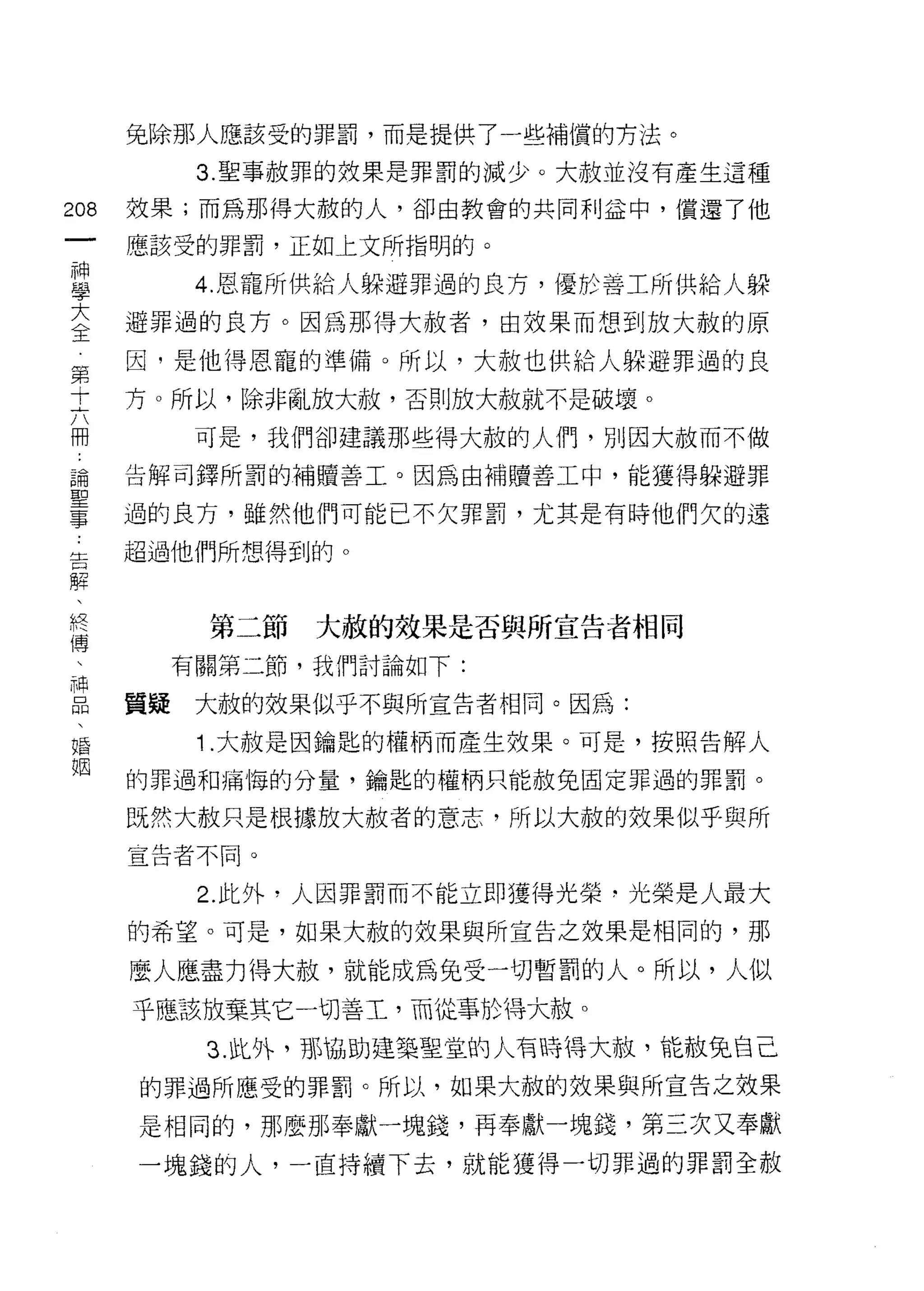 兔除那人應該受的罪罰，而是提供了一些補償的 7守法。

          3. 聖事赦罪的效果是罪罰的減少。大赦並沒有產生這種
m   效果;而為那得大赦的人，卻由教會的共同利益中，償還了他
一   應該受的罪罰，正如上文所指明的。
神
學         4. 恩寵所供給人躲避罪過的良方，優於善工所供給人躲

大   避罪過的良方。因為那得大赦者，由效果而想到放大赦的原
全   因，是他得恩寵的準備。所以，大赦也供給人躲避罪過的良
第   方。所以，除非亂放大赦，否則放大赦就不是破壞。
十
          可是，我們卻建議那些得大赦的人們，另 IJ 因大赦而不做
六
冊   告解司鐸所罰的補贖善工。因為由補贖善工中，能獲得躲避罪

誦   過的良方，雖然他們可能已不欠罪罰，尤其是有時他們欠的遠
聖   超過他們所想得到的。
事
告         第二節   大赦的效果是否與所宣告者相同
解
、        有關第二節，我們討論如下:

終   質疑    大赦的效呆似乎不與所宣告者相同。因為:
傅         1 .大赦是因鑰匙的權柄而產生效果。可是，按照告解人
、   的罪過和痛悔的分量，鑰匙的權柄只能赦免固定罪過的罪罰。
神
    既然大赦只是根據放大赦者的意志，所以大赦的效果似乎與所
品
、   宣告者不同。


婚         2. 此外，人因罪罰而不能立即獲得光榮，光榮是人最大
姻   的希望。可是，如果大赦的效果與所宣告之效果是相同的，那

    麼人應盡力得大赦，就能成為兔受一切暫罰的人。所以，人似
    乎應、該放棄其它一切善工，而從事於1哥大赦。
          3. 此外，那協助建築聖宜的人有時持大椒，能故兔自己

    的罪過所應受的罪罰。所以，如果大赦的效果與所宣告之效果

    是相同的，那麼那奉獻一塊錢，再奉獻一塊錢，第三次又奉獻
    一塊錢的人，一直持續下去，就能獲得一切罪過的罪罰全赦
 