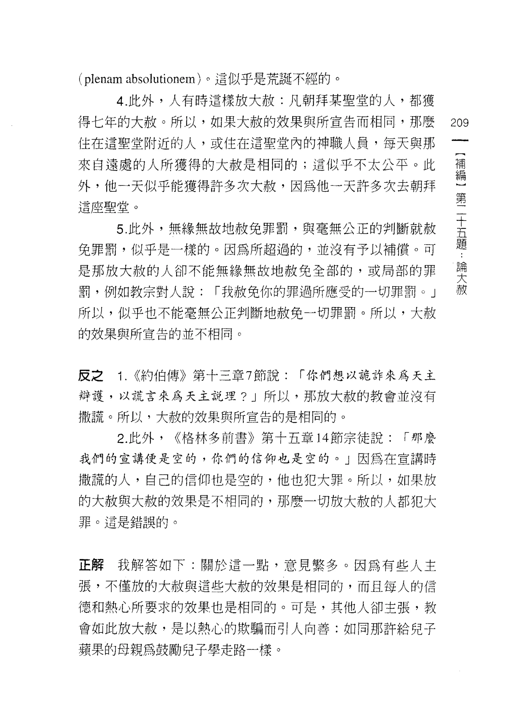 ( plenam absolutionem )。這似乎是荒誕不經的。
     4. 此外，人有時這樣放大赦:凡朝拜某聖堂的人，都獲

得七年的大赦。所以，如果大赦的效果與所宣告而相同，那麼                    209

住在這聖堂附近的人，或住在這聖堂內的神職人員，每天與那

來自遠處的人所獲得的大赦是相同的;這似乎不太公平。此                     詩

外，他一天似乎能獲得許多次大赦，因為他一天許多次去朝拜
                                               第
這座聖堂。

     5 此外，無緣無故地赦免罪罰，與毫無公正的判斷就赦                 主
兔罪罰，似乎是一樣的。因為所超過的，並沒有予以補償。可                    題
是那放大赦的人卻不能無緣無故地赦免全部的，或局部的罪                     要
罰，例如教宗對人說:        1""我赦免你的罪過所應受的一切罪罰。」         赦

所以，似乎也不能毫無公正判斷地赦免一切罪罰。所以，大赦
的效果與所宣告的並不相同。



皮之   1.   (<約伯傳》第十三章 7 節說:   1""你們想以詭詐來為天主

辯護，以謊言來為天主說理? J 所以，那放大赦的教會並沒有

撒謊。所以，大赦的妓果與所宣告的是相同的。

     2. 此外，   ((格林多前書》第十五章 14 節宗徒說:    1""那麼

我們的宣講便是空的，你們的信仰也是空的。」因為在宣講時

撒謊的人，自己的信仰也是空的，他也犯大罪。所以，如果放

的大赦與大赦的教果是不相同的，那麼一切放大赦的人都犯大
罪。這是錯誤的。




正解   我解答如下:關於這一點，意見繁多。因為有些人主

張，不僅放的大赦與這些大赦的效果是相同的，而且每人的信

德和熱心所要求的效果也是相同的。可是，其他人卻主張，教

會如此放大赦，是以熱心的欺騙而引人向善:如同那許給兒子

蘋果的母親為鼓勵兒子學走路一樣。
 
