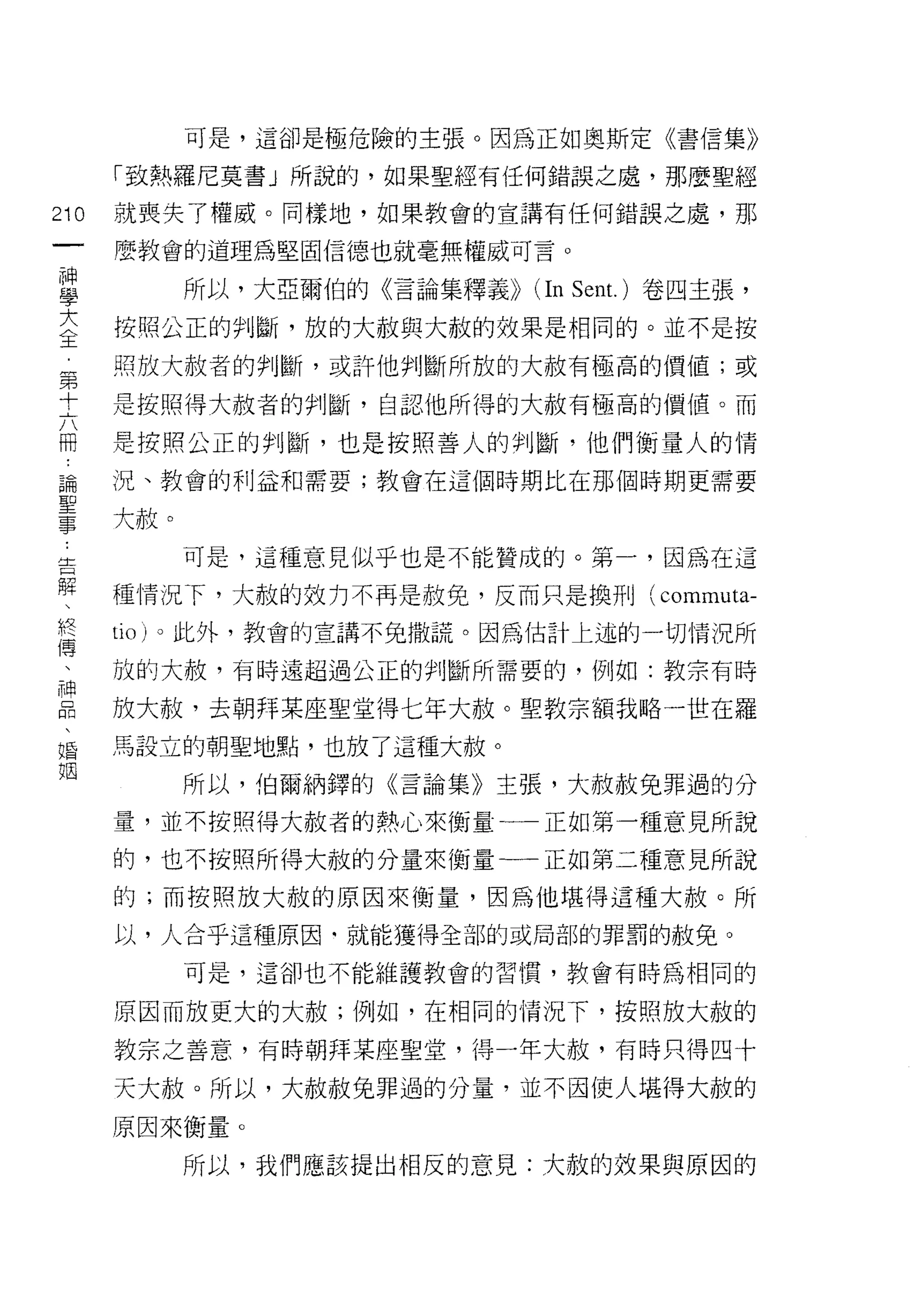 可是，這卻是極危險的主張。因為正如奧斯定《書信集》

      「致熱羅尼莫書」所說的，如果聖經有任何錯誤之處，那麼聖經

210   就喪失了權威。同樣地，如果教會的宣講有任何錯誤之處，那

      麼教會的道理為堅固信德也就毫無權威可言。

重        所以，大亞爾伯的《言論集釋義))   (In Sent. )卷四主張，
主     按照公正的判斷，放的大赦與大赦的效果是相同的。並不是按
第     照放大赦者的判斷，或許他判斷所放的大赦有極高的價值;或

十     是按照得大赦者的判斷，自認他所得的大赦有極高的價值。而

間     是按照公正的判斷，也是按照善人的判斷，他們衡量人的情
論     況、教會的利益和需要;教會在這個時期比在那個時期更需要

量大赦。
         可是，這種意見似乎也是不能贊成的。第一，因為在這

解     種情況下，大赦的效力不再是赦免，反而只是換刑( commuta-
終     tlO) 。此外，教會的宣講不兔撒謊。因為估計上述的一切情況所
傳
 二    放的大赦，有時遠超過公正的判斷所需要的，例如:教宗有時

自     放大赦，去朝拜某座聖堂得七年大赦。聖教宗額我略一世在羅
婚     馬設立的朝聖地點，也放了這種大赦。

姻        所以，伯爾納鐸的《言論集》主張，大赦赦免罪過的分
      量，並不按照得大赦者的熱心來衡量一一正如第一種意見所說

      的，也不按照所得大赦的分量來衡量一一正如第二種意見所說
      的;而按照放大赦的原因來衡量，因為他堪得這種大赦。所
      以，人合乎這種原因‘就能獲得全部的或局部的罪罰的赦免。

         可是，這卻也不能維護教會的習慣，教會有時為相同的

      原因而放更大的大赦;例如，在相同的情況下，按照放大赦的

      教宗之善意，有時朝拜某座聖堂，得一年大赦，有時只得四十

      天大赦。所以，大赦赦兔罪過的分量，並不因使人堪得大赦的
      原因來衡量。

         所以，我們應該提出相反的意見:大赦的效果與原因的
 