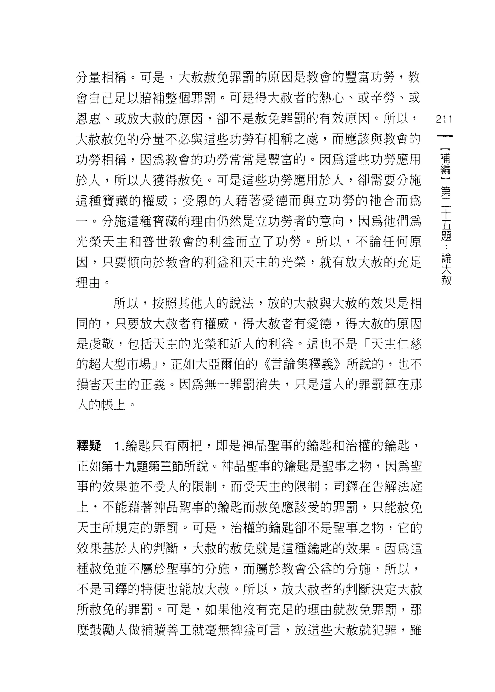 分量相稱。可是，大赦赦免罪罰的原因是教會的豐富功勞，教

會自己足以賠補整個罪罰。可是得大赦者的熱心、或辛勞、或

恩惠、或放大赦的原因，卻不是赦免罪罰的有效原因。所以，        211
大赦赦免的分量不必與這些功勞有相稱之處，而應該與教會的

功勞相稱，因為教會的功勞常常是豐富的。因為這些功勞應用        禮

於人，所以人獲得赦免。可是這些功勞應用於人，卻需要分施         ~


這種寶藏的權威;受恩的人藉著愛德而與立功勞的祂合而為         第
一。分施這種寶藏的理由仍然是立功勞者的意向，因為他們為        主
                                   題
光榮天主和普世教會的利益而立了功勞。所以，不論任何原

因，只要傾向於教會的利益和天主的光榮，就有放大赦的充足         要
理由。                                 赦

      所以，按照其他人的說法，放的大赦與大赦的效果是相
同的，只要放大赦者有權威，得大赦者有愛德，得大赦的原因

是虔敬，包括天主的光榮和近人的利益。這也不是「天主仁慈
的超大型市場 J '正如大亞爾伯的《言論集釋義》所說的，也不

損害天主的正義。因為無一罪罰消失，只是這人的罪罰算在那

人的帳上。


釋~    1. 鑰匙只有兩把，即是神品聖事的鑰匙和治權的鑰匙，

正如第十九題第三節所說。神品聖事的鑰匙是聖事之物，因為聖

事的故果並不受人的限制，而受天主的限制;司鐸在告解法庭

上，不能藉著神品聖事的鑰匙而赦免應該受的罪罰，只能赦免

天主所規定的罪罰。可是，治權的鑰匙卻不是聖事之物，它的

效果基於人的判斷，大赦的赦免就是這種鑰匙的放果。因為這

種赦免並不屬於聖事的分施，而屬於教會公益的分施，所以，

不是司鐸的特使也能放大赦。所以，放大赦者的判斷決定大赦

所赦免的罪罰。可是，如果他沒有充足的理由就赦免罪罰，那

麼鼓勵人做補贖善工就毫無裡益可言，放這些大赦就犯罪，雖
 