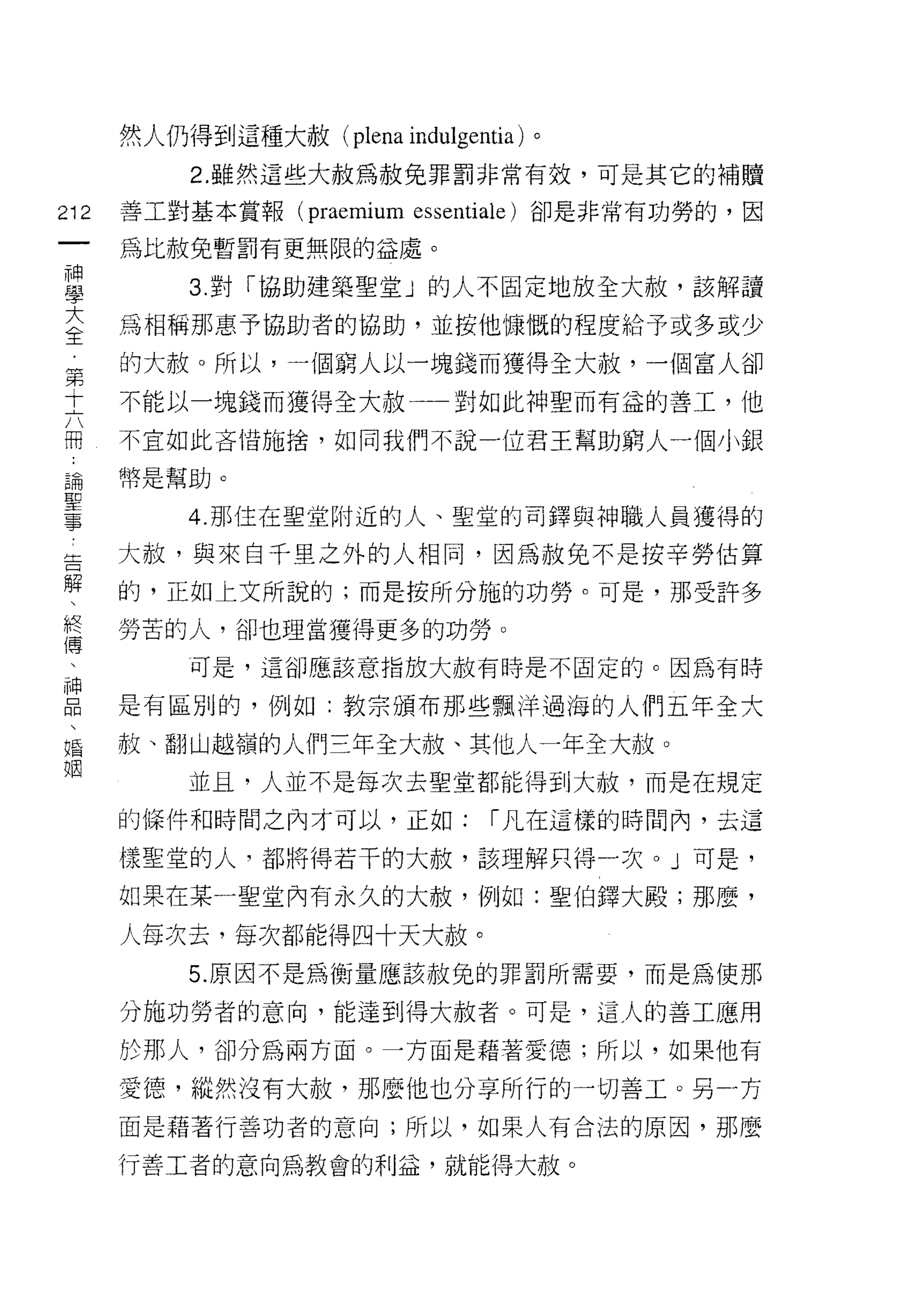然人仍得到這種大赦( plena indulgentia) 。
         2. 雖然這些大赦為赦兔罪罰非常有效，可是其它的補贖
叫   善工對基本賞報 (praemium essentiale) 卻是非常有功勞的，因
一
神   為比赦免暫罰有更無限的益處。

學        3. 對「協助建築聖堂」的人不固定地放全大赦，該解讀

大   為相稱那惠予協助者的協助，並按他慷慨的程度給予或多或少
全   的大赦。所以，一個窮人以一塊錢而獲得全大赦，一個富人卻
第   不能以一塊錢而獲得全大赦一一對如此神聖而有益的善工，他
十
六   不宜如此吝惜施捨，如同我們不說一位君王幫助窮人一個小銀

冊   幣是幫助。

論        4. 那住在聖堂附近的人、聖堂的司鐸與神職人員獲得的
聖   大赦，與來自千里之外的人相同，因為赦免不是按辛勞估算
事   的，正如上文所說的;而是按所分施的功勞。可是，那受許多
告
解   勞苦的人，卻也理當獲得更多的功勞。

、        可是，這卻應該意指放大赦有時是不固定的。因為有時

終   是有區別的，例如:教宗頒布那些飄洋過海的人們五年全大
傳   赦、翻山越嶺的人們三年全大赦、其他人一年全大赦。
、        並且，人並不是每次去聖堂都能得到大赦，而是在規定
神
品   的條件和時間之內才可以，正如:            1 凡在這樣的時間內，去這

、   樣聖堂的人，都將得若干的大赦，該理解只得一次。」可是，

婚   如果在某一聖室內有永久的大赦，例如:聖伯鐸大殿;那麼，
祖   人每次去，每次都能得四十天大赦。
         5. 原因不是為衡量應該赦兔的罪罰所需要，而是為使那

    分施功勞者的意向，能達到得大赦者。可是，這人的善工應用

    於那人，卻分為兩方面。一方面是藉著愛德;所以，如果他有

    愛德，縱然沒有大赦，那麼(包也分享所行的一切善工。另一方
    面是藉著行善功者的意向;所以，如果人有合法的原因，那麼

    行善工者的意向為教會的利益，就能得大赦。
 