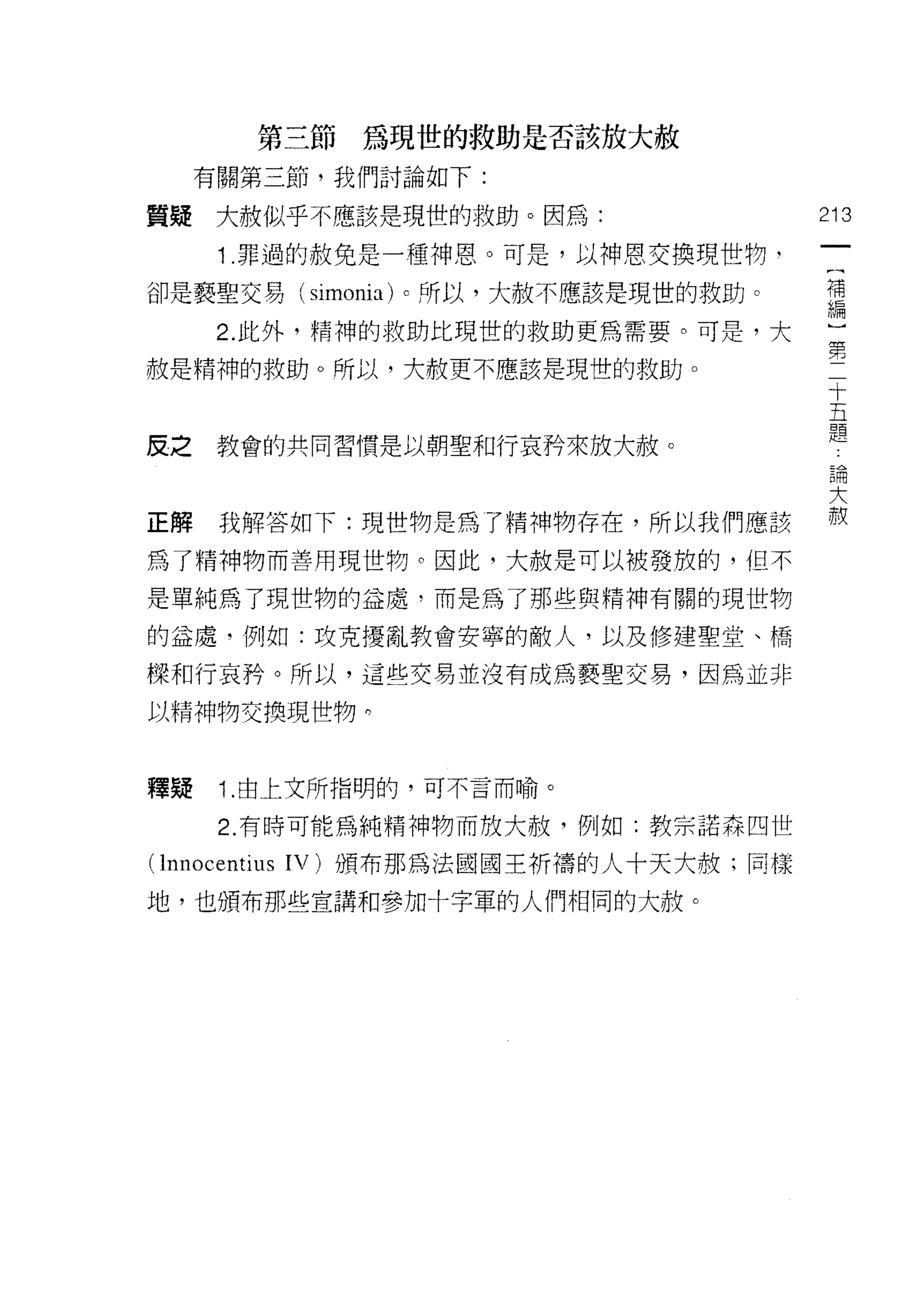 第三節為現世的救助是否該放大赦
     有關第三節，我們討論如下:

質疑    大赦似乎不應該是現世的救助。因為:                  213

      1 .罪過的赦免是一種神恩。可是，以神恩交換現世物，          {
                                          補
卻是褻聖交易 (simonia) 0 所以，大赦不應該是現世的救助。        編
      2. 此外，精神的救助比現世的救助更為需要。可是，大

赦是精神的救助。所以，大赦更不應該是現世的救助。                 …
                                              十
                                              五
                                              題
皮之    教會的共同習慣是以朝聖和行哀矜來放大赦。
                                         5開

                                         大
正解    我解答如下:現世物是為了精神物存在，所以我們應該           赦
為了精神物而善用現世物。因此，大赦是可以被發放的，但不
是單純為了現世物的益處，而是為了那些與精神有關的現世物

的益處，例如:攻克擾亂教會安寧的敵人，以及修建聖堂、情

樑和行哀矜。所以，這些交易並沒有成為褻聖交易，因為並非

以精神物交換現世物 η



釋疑    1. 由上文所指明的，可不言而喻。

      2. 有時可能為純精神物而放大赦，例如:教京諾森四世

( lnnocentiu 日 IV) 頒布那為法國國王析禱的人十天大赦;同樣
地，也頒布那些宣講和參加十字軍的人們相同的大赦。
 