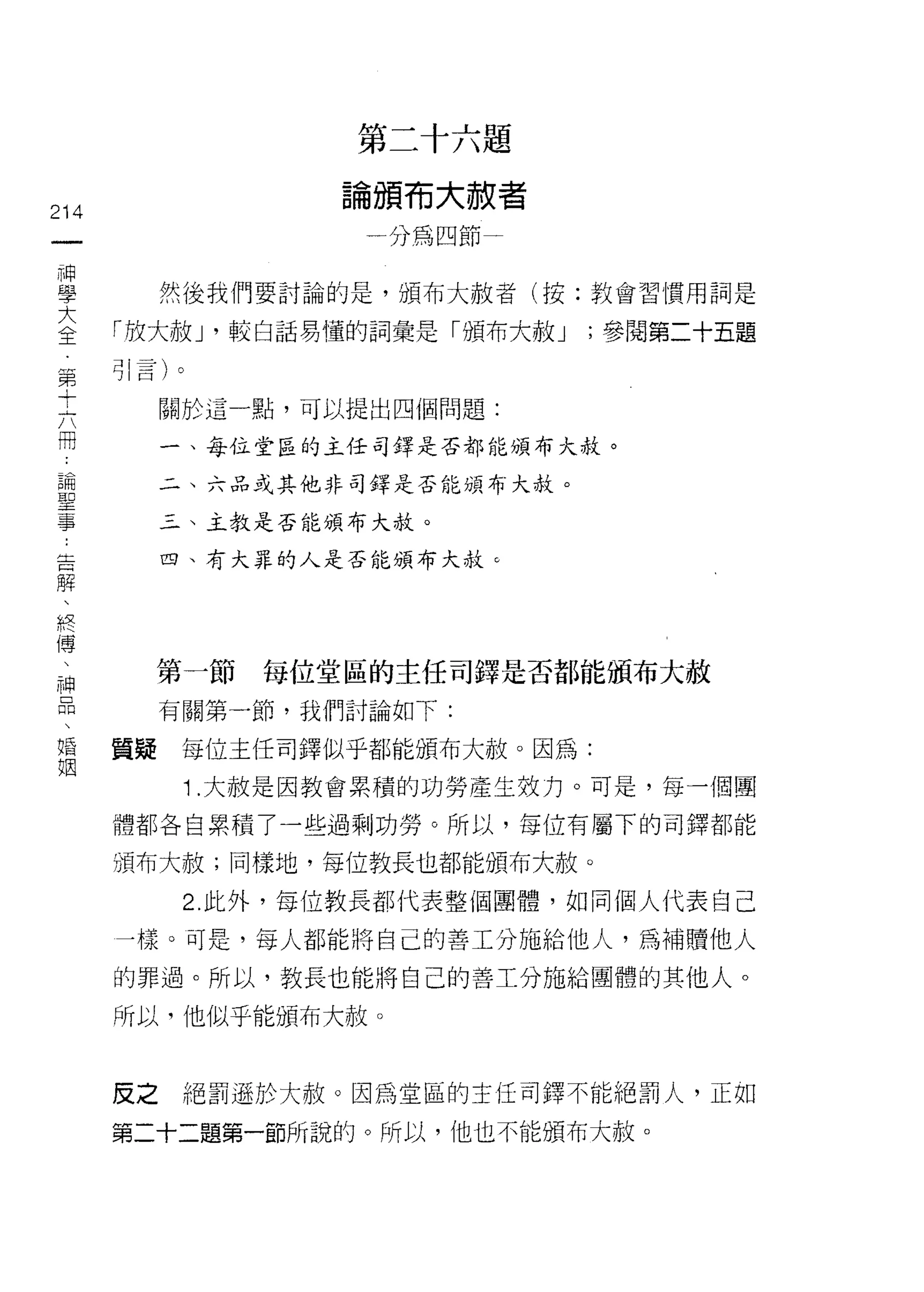 第二十六題
                   論頒布大赦者
214
 一                  一分為四節一
 一
 神         然後我們要討論的是，頒布大赦者(按:教會習慣用詞是

 學    「放大赦 J '較白話易懂的詞彙是「頒布大赦 J   '參閱第二十五題
 大    引言)。
 全         關於這一點，可以提出四個問題:
 第
 十         一、每位堂區的主任司鐸是否都能頒布大赦。

 六         二、六品或其他非司鐸是否能頒布大赦。

 冊         三、主教是否能頒布大赦。
 論         四、有大罪的人是否能頒布大赦。
 聖
 事
 告
 解      第一節    每位堂區的主任司鐸是否都能頒布大赦

 、         有關第一節，我們討論如下:

 終    質疑    每位主任司鐸似乎都能頒布大赦。因為:
 傳          1 .大赦是因教會累積的功勞產生效力。可是，每一個團
 、
 神    體都各自累積了一些過剩功勞。所以，每位有屬下的司鐸都能

 品    頒布大赦;同樣地，每位教長也都能頒布大赦。

 、          2. 此外，每位教長都代表整個團體，如同個人代表自己
 婚    一樣。可是，每人都能將自己的善工分施給他人，為補贖他人
 姻    的罪過。所以，教長也能將白己的善工分施給團體的其他人。

      所以，他似乎能頒布大赦。


      皮之    絕罰遜於大赦。因為堂區的主任司鐸不能絕罰人，正如

      第二十二題第一節所說的。所以，他也不能頒布大赦。
 