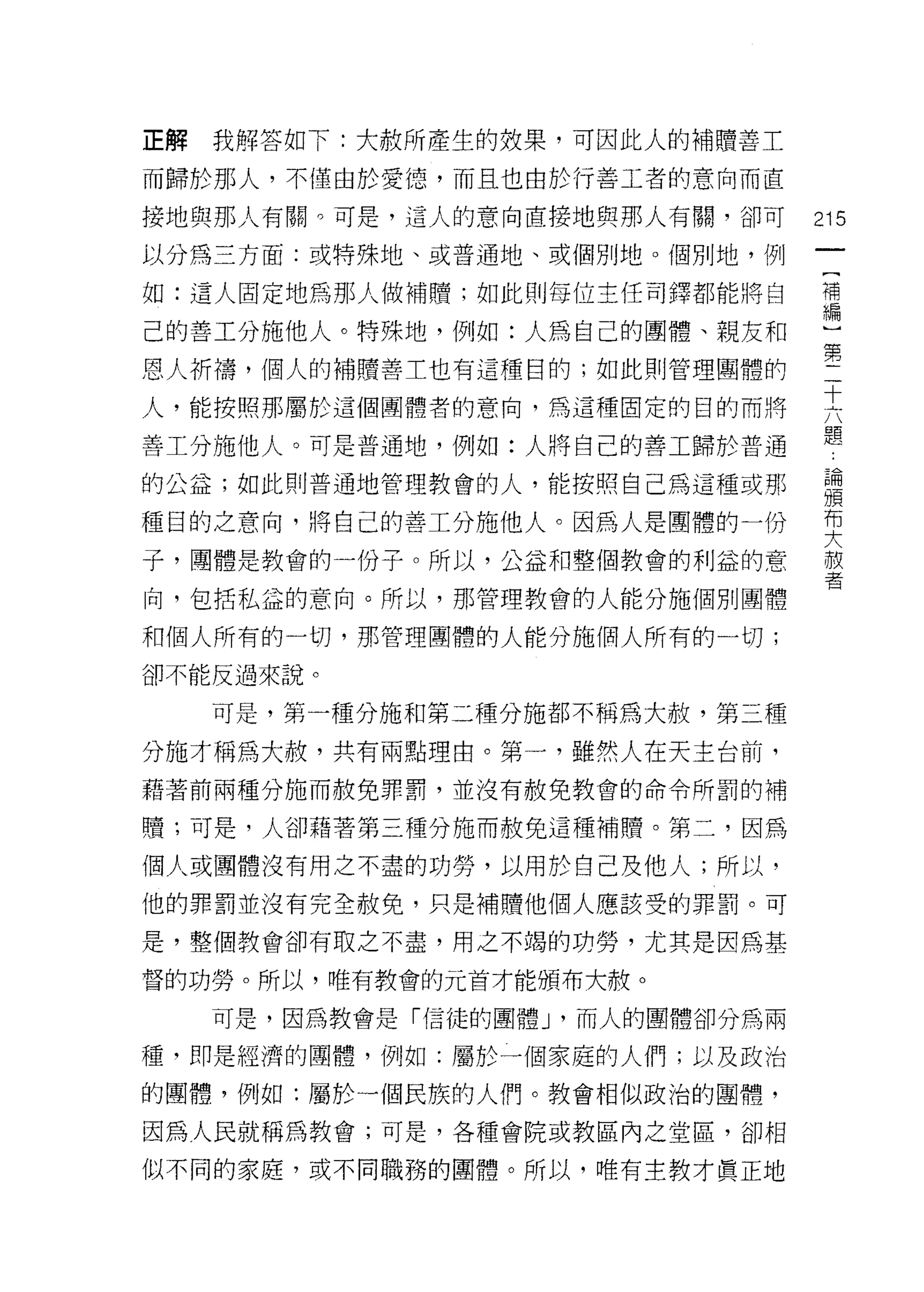 E解   我解答如下:大赦所產生的效果，可因此人的補贖善工

而歸於那人，不僅由於愛德，而且也由於行善工者的意向而直

接地與那人有關。可是，這人的意向直接地與那人有關，卻可        215
以分為三方面:或特殊地、或普通地、或個別地。個別地，例

如:這人固定地為那人做補贖;如此則每位主任司鐸都能將自        苟

己的善工分施他人。特殊地，例如:人為自己的團體、親友和         ~


恩人祈禱，個人的補贖善工也有這種目的;如此則管理團體的        第
人，能按照那屬於這個團體者的意肉，為這種固定的目的而將        主
                                   題
善工分施他人。可是普通地，例如:人將自己的善工歸於普通

的公益;如此則普通地管理教會的人，能按照自己為這種或那        草
種目的之意向，將自己的善工分施他人。因為人是團體的一份        要
子，團體是教會的一份子。所以，公益和整個教會的利益的意        赦
                                   者
向，包括私益的意向。所以，那管理教會的人能分施個別團體

和個人所有的一切，那管理團體的人能分施憫人所有的一切;
卻不能反過來說。

     可是，第一種分施和第二種分施都不稱為大赦，第三種

分施才稱為大赦，共有兩點理由。第一，雖然人在天主台前，
藉著前兩種分施而赦免罪罰，並沒有赦免教會的命令所罰的補

贖;可是，人卻藉著第三種分施而赦免這種補贖。第二，因為

個人或團體沒有用之不盡的功勞，以用於自己及他人;所以，
他的罪罰並沒有完全赦免，只是補贖他個人應該受的罪罰。可

是，整個教會卻有取之不盡，用之不竭的功勞，尤其是因為基

督的功勞。所以，唯有教會的元首才能頒布大赦。

     可是，因為教會是「信徒的團體 J '而人的團體卻分為兩

種，即是經濟的團體，例如:屬於一個家庭的人們;以及政治

的團體，例如:屬於一個民族的人們。教會相似政治的團體，

因為人民就稱為教會;可是，各種會院或教區內之堂區，卻相

似不同的家庭，或不同職務的團體。所以，唯有主教才真正地
 
