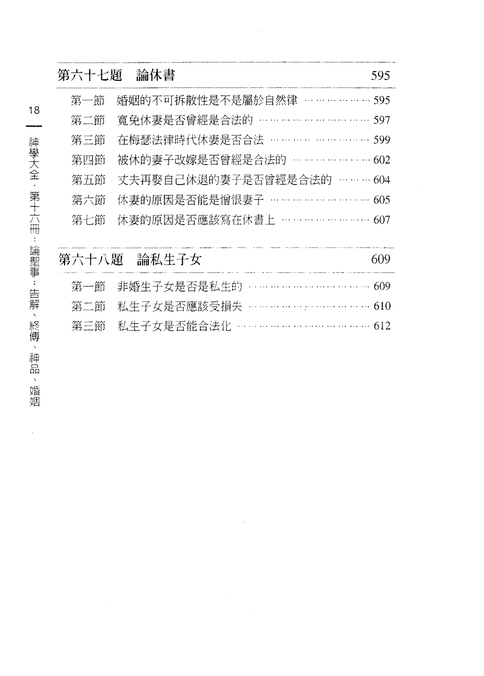 第六十七題論休書                                 595
     第一節   婚姻的不可拆散性是不是屬於自然律      ... ... . . ... 595
18
一    第二節   寬兔休妻是否曾經是合法的                        597
神    第三節   在梅瑟法律時代休妻是否合法                     . 599
學    第四節   被休的妻子改嫁是否曾經是合法的                   .602
大
全    第五節   丈夫再娶自己休退的妻子是否曾經是合法的。. ..… 604

第    第六節   休妻的原因是否能是憎恨妻子                   ...605
十    第七節   休妻的原因是否應該寫在休書匕                      607
六
冊
     第六十八題論私生子女
論                                             609
聖    第一節   非婚生子女是否是私生的                         609
事    第二節   私生子主是否應該受損失，
﹒                                              610

告    第三節私生子女是否能合法化。 。                          612
解
、
終
傳
、
神
品
、
婚
姻
 