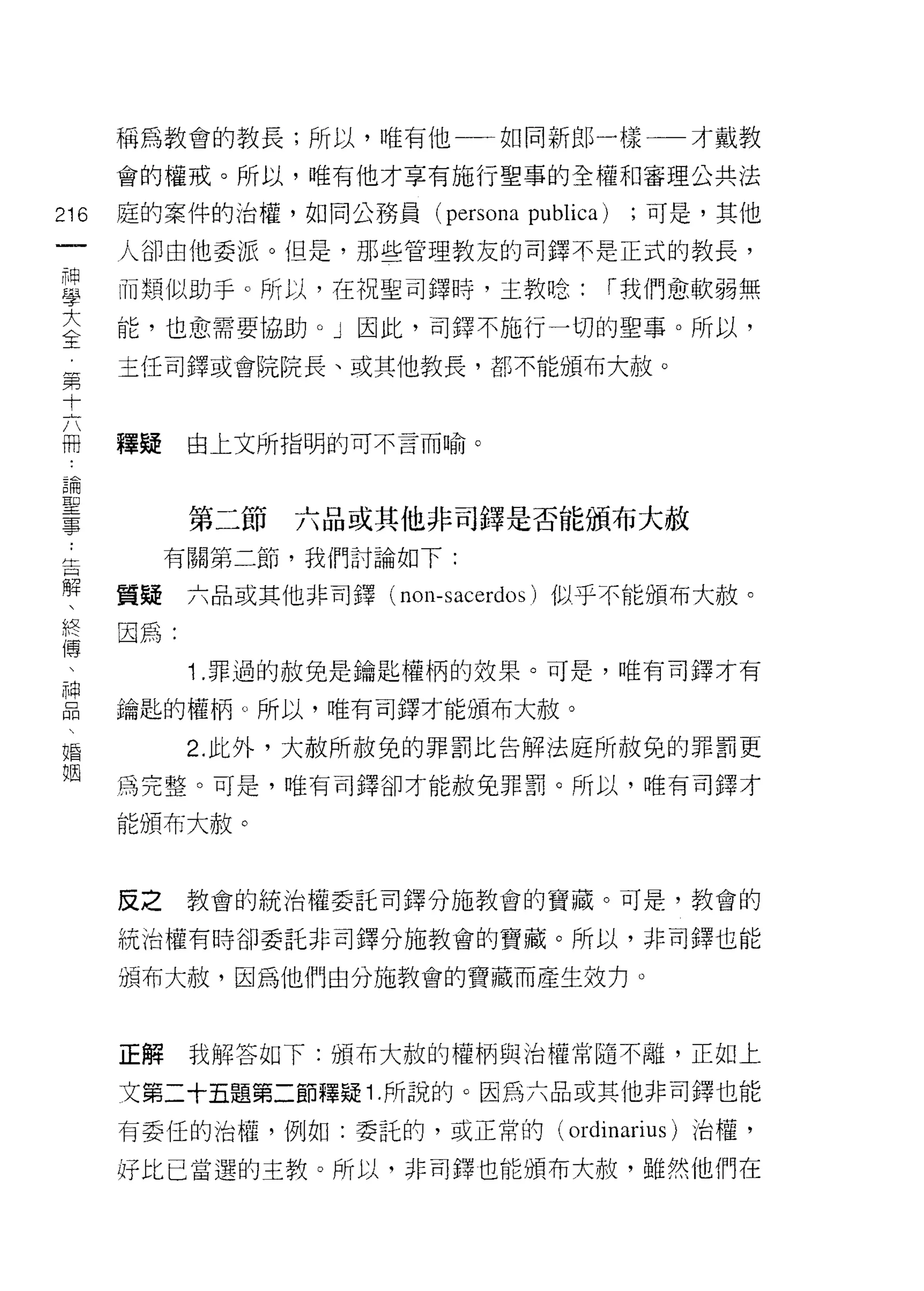 稱為教會的教長;所以，唯有他一一如同新郎一樣一一才戴教

      會的權戒。所以，唯有他才享有施行聖事的全權和審理公共法

216   庭的案件的治權，如同公務員        (persona   publica)    ;可是，其他
 一    人卻由他委派。但是，那些管理教友的司鐸不是正式的教長，
 神
 學    而類似助手。所以，在祝聖司鐸峙，主教唸:                       r 我們愈軟弱無

 大    能，也愈需要協助。」因此，司鐸不施行一切的聖事。所以，

 全    主任司鐸或會院院長、或其他教長，都不能頒布大赦。
 第
 十
      釋疑    由上文所指明的可不言而喻。
 六
 冊
 論          第二節   六品或其他非司鐸是否能頒布大赦
 聖         有關第二節，我們討論如下:
 事    質疑    六品或其他非司鐸( nO I1-sacer心 s) 似乎不能頒布大赦。
 ，    因為:
 生
 日          1 .罪過的赦免是鑰匙權柄的效果。可是，唯有司鐸才有
 解    鑰匙的權柄。所以，唯有司鐸才能頒布大赦。

 、          2. 此外，大赦所赦免的罪罰比告解法庭所赦免的罪罰更
 終    為完整。可是，唯有司鐸卻才能赦免罪罰。所以，唯有司鐸才
 傳    能頒布大赦。
 、
 神
 晶    皮之    教會的統治權委託司鐸分施教會的寶藏。可是，教會的

     統治權有時卻委託非司鐸分施教會的寶藏。所以，非司鐸也能
 婚    頒布大赦，因為他們由分施教會的寶藏而產生效力。
 姻
      正解    我解答如下:頒布大赦的權柄與治權常隨不離，正如上

      文第二十五題第二節釋疑 1 .所說的。因為六品或其他非司鐸也能
      有委任的治權，例如:委託的，或正常的(                 ordinarius )治權，
      好比己當選的主教。所以，非司鐸也能頒布大赦，雖然他們在
 