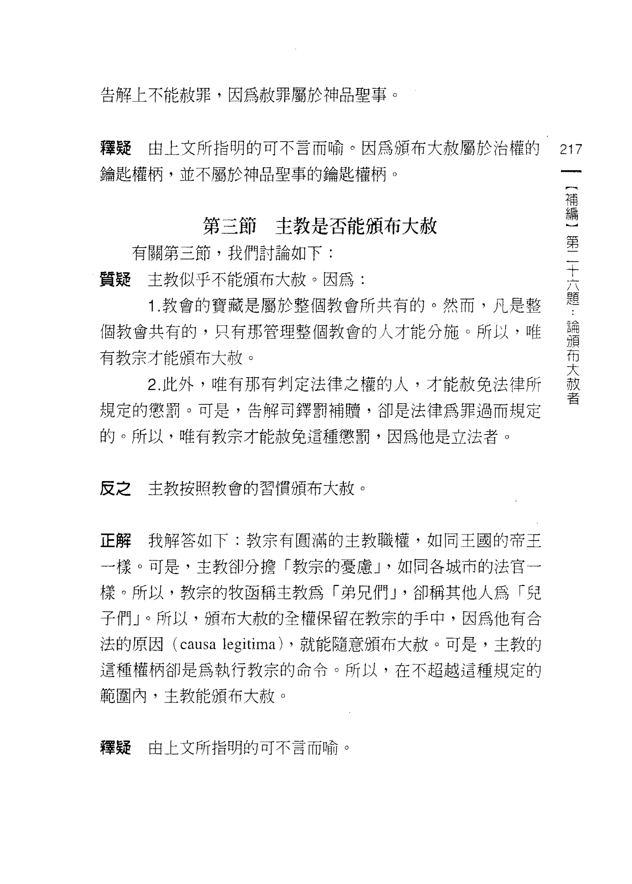告角車上不能赦罪，因為赦罪屬於神品聖事。



釋疑    由上文所指明的可不言而喻。因為頒布大赦屬於治權的               217
鑰匙權柄，並不屬於神品聖事的鑰匙權柄。
                                             補
                                             編

         第三節主教是否能頒布大赦
                                             第
     有關第三節，我們討論如下:
                                             十
質疑    主教似乎不能頒布大赦。因為:
      1 .教會的寶藏是屬於整個教會所共有的。然而，凡是整             題
個教會共有的，只有那管理整個教會的人才能分施。所以，唯                  論
                                             頒
                                             布
有教宗才能頒布大赦。
                                             大
      2. 此外，唯有那有判定法律之權的人，才能赦免法律所             赦
                                             者
規定的懲罰。可是，告解司鐸罰補贖，卻是法律為罪過而規定

的。所以，唯有教宗才能赦免這種懲罰，因為他是立法者。



皮之    主教按照教會的習慣頒布大赦。



正解    我解答如下:教宗有圓滿的主教職權，如同王國的帝王

一樣。可是，主教卻分擔「教宗的憂慮 J '如同各城市的法官一

樣。所以，教宗的牧函稱主教為「弟兄們 J '卻稱其他人為「兒
子們」。所以，頒布大赦的全權保留在教宗的手中，因為他有合

法的原因 (causa   legitima)   ，就能隨意頒布大赦。可是，主教的
這種權柄卻是為執行教宗的命令。所以，在不超越這種規定的

範圍內，主教能頒布大赦。



釋疑    由上文所指明的可不言而喻。
 