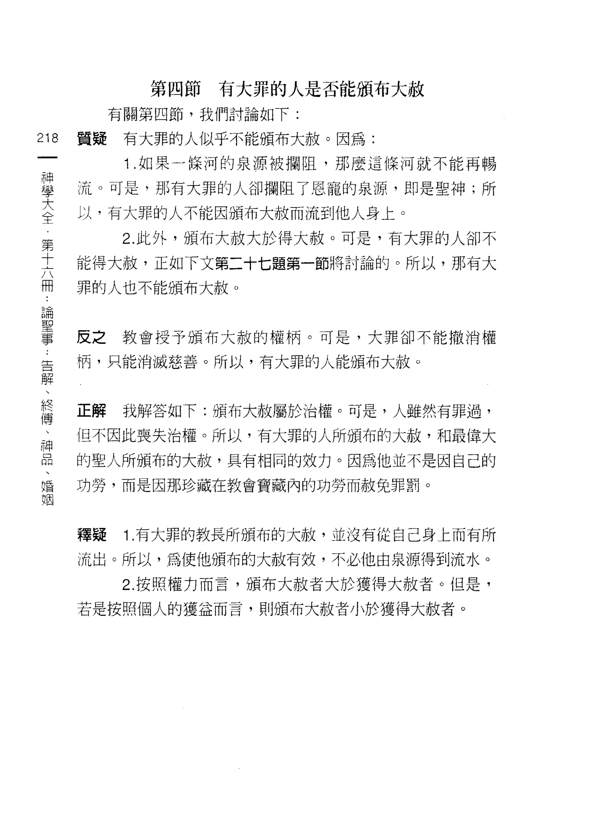 第四節有大罪的人是否能頒布大赦
                 有關第四節，我們討論如下:
        的   置疑    有大罪的人似乎不能頒布大赦。因為:
        一
        神         1 .如果- jl菜河的泉源被攔阻，那麼這條河就不能再暢
        學   流。可是，那有大罪的人卻攔阻了恩寵的泉源，即是聖神;所
        大   以，有大罪的人不能因頒布大赦而流到他人身上。
    第全           2. 此外，頒布大赦大於得大赦。可是，有大罪的人卻不
    十
    六       能得大赦，正如下文第二十七題第一節將討論的。所以，那有大
    冊
a
            罪的人也不能頒布大赦。
    論
    聖
    一
    事       反之教會授予頒布大赦的權柄。可是，大罪卻不能撤消權
    -
    舌       柄，只能消滅慈善。所以，有大罪的人能頒布大赦。
    解
    、
    終
    傅       正解   我解答如下:頒布大赦屬於治權。可是，人雖然有罪過，
    、
    神       但不因此喪失治權。所以，有大罪的人所頒布的大赦，和最偉大
    品
    、       的聖人所頒布的大赦，具有相同的效力。因為他並不是因自己的
    婚
    姻       功勞，而是因那珍藏在教會寶藏內的功勞而赦兔罪罰。



            釋疑    1 .有大罪的教長所頒布的大赦，並沒有從自己身上而有所
            流出。所以，為使他頒布的大赦有效，不必他由泉源得到流水。

                 2. 按照權力而言，頒布大赦者大於獲得大赦者。但是，

            若是按照個人的獲益而言，貝 IJ頒布大赦者小於獲得大赦者。
 