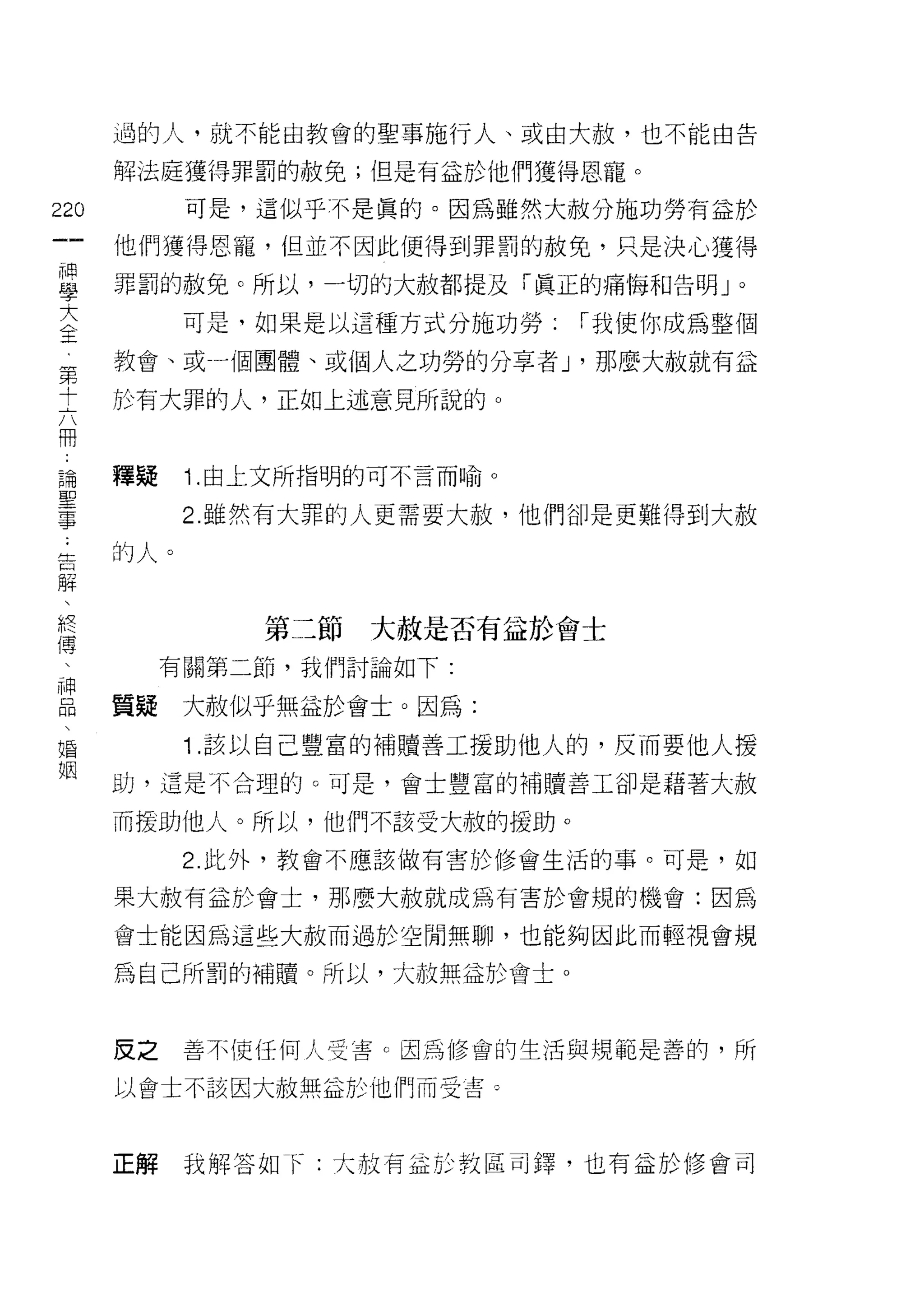 過的人，就不能由教會的聖事施行人、或由大赦，也不能由告

    解法庭獲得罪罰的赦免;但是有益於他們獲得恩寵。
卻         可是，這似乎不是真的。因為雖然大赦分施功勞有益於
一
    他們獲得恩寵，但並不因此使得到罪罰的赦免，只是決心獲得
神
學   罪罰的赦免。所以，一切的大赦都提及「真正的痛悔不日告明」。

大         可是，如果是以這種方式分施功勞:   I 我使你成為整個
全   教會、或一個團體、或個人之功勞的分享者 J '那麼大赦就有益
第   於有大罪的人，正如上述意見所說的。
十
六
冊   釋疑    1 .由上文所指明的可不言而喻。
論         2. 雖然有大罪的人更需要大赦，他們卻是更難得到大赦
聖   的人。
事
﹒
告             第二節   大赦是否有益於會士

解        有關第二節，我們討論如下:

、   質疑    大赦似乎無益於會士。因為:
終         1 .該以自己豐富的補贖善工援助他人的，反而要他人援
傳   助，這是不合理的。可是，會士豐富的補贖善工卻是藉著大赦
、
神   而提助他人。所以，他們不該受大赦的援助。

品         2. 此外，教會不應該做有害於修會生活的事。可是，如

、   果大赦有孟於會士，那麼大赦就成為有害於會規的機會:因為
婚   會士能因為這些大赦而過於空間無聊，也能夠因此而輕視會規
姻
    為自己所罰的補睛。所以，大故無益於會土。



    皮之    善不使任何人受害 c 因為修會的生活與規範是善的，所

    以會土不該因大赦無益於他們而受害。



    正解    我解答如 f: 大故有益於教區司鐸，也有益於修會司
 