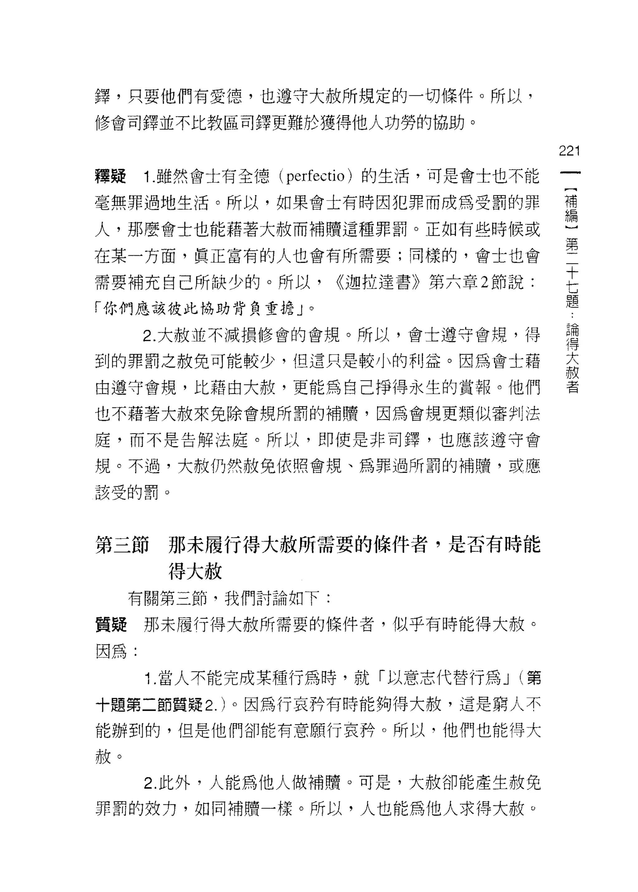 鐸，只要他們有愛德，也遵守大赦所規定的一切條件。所以，
修會司鐸並不比教區司鐸更難於獲得他人功勞的協助。

                                             221
釋提    1. 雖然會士有全德(   perfectio )的生活，可是會士也不能
毫無罪過地生活。所以，如果會土有時因犯罪而成為受罰的罪                  補
                                             編

人，那麼會士也能藉著大赦而補贖這種罪罰。正如有些時候或

在某一方面，真正富有的人也會有所需要;同樣的，會士也會                  第十
                                              七
需要補充自己所缺少的。所以，          <<迦拉達書》第六章 2 節說:      題
「你們應該彼此協助背負重擔」。

      2. 大赦並不減損修會的會規。所以，會士遵守會規，得              華
                                             1守

到的罪罰之赦免可能較少，但這只是較小的利益。因為會士藉
                                             敵
                                              大
自遵守會規，比藉由大赦，更能為自己掙得永生的賞報。他們                   者

也不藉著大赦來免除會規所罰的補贖，因為會規更類似審判j 法

廈，而不是告解法庭。所以，即使是非司鐸，也應該遵守會

規。不過，大赦仍然赦免依照會規、為罪過所罰的補贖，或應

該受的罰。




第三節    那未履行得大赦所需要的條件者，是否有時能

       得大赦
     有關第三節，我們討論如下:

質疑    那未履行得大赦所需要的條件者，似乎有時能得大赦。

因為:

      1. 當人不能完成某種行為時，就「以意志代替行為 J (第

十題第二節質疑 2. )。因為行哀矜有時能夠得大赦，這是窮人不

能辦到的，但是他們卻能有意願行哀矜。所以‘他們也能得大

赦。
      2. 此外，人能為他人做補贖。可是，大赦卻能產生赦免

罪罰的效力，如同補贖一樣。所以，人也能為他人求得大赦。
 