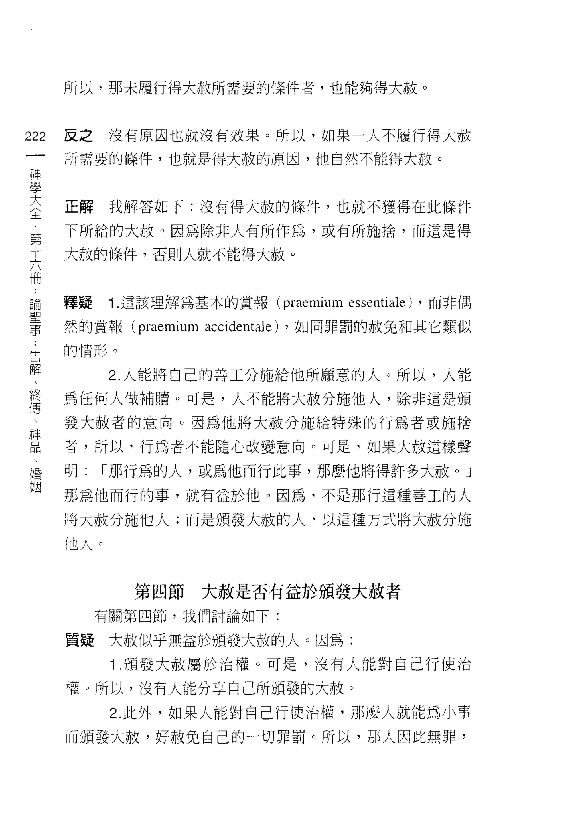 所以，那末履行得大赦所需要的條件者，也能夠得大赦。



222   反之    沒有原因也就波有效果。所以，如果一人不履行得大赦
 一    所需要的條件，也就是得大赦的原因，他自然不能得大赦。
 神
 學
 大    正解    我解答如下:沒有得大赦的條件，也就不獲得在此條件

 全    下所給的大赦。因為除非人有所作為，或有所施捨，而這是得
 第    大赦的條件，否則人就不能得大赦。
 十
 六
 冊    釋疑    1 .這該理解為基本的賞報     (praemium   essentiale)   ，而非偶

 論    然的賞報 (praemium   accidentale) ，如同罪罰的赦兔和其它類似
 聖    的情形。

 事          2. 人能將白己的善工分施給他所願意的人。所以，人能
 告    為任何人做補贖。可是，人不能將大赦分施他人，除非這是頒
 解
 、    發大赦者的意向。因為他將大赦分施給特殊的行為者或施捨

 終    者，所以，行為者不能隨心改變意向。可是，如果大赦這樣聲
 傳    明:   I 那行為的人，或為他而行此事，那麼他將得許多大赦。 J
 、    那為他而行的事，就有益於他。因為，不是那行這種善工的人
 神    將大赦分施他人;而是頒發大赦的人﹒以這種方式將大赦分施
 品
 、    他人。
 婚
 姻            第四節      大赦是否有益於頒發大赦者
           有關第四節，我們討論如下:


      質疑大赦似乎無益於頒發大赦的人。因為:
            1 .頒發大赦屬於治權。可是，沒有人能對自己行使治
      權。所以，沒有人能分享自己所頒發的大赦。

            2. 此外，如果人能對自己行(吏治權，那麼人就能為小事

      而頒發大赦，好赦兔自己的一切罪罰。所以，那人因此無罪，
 