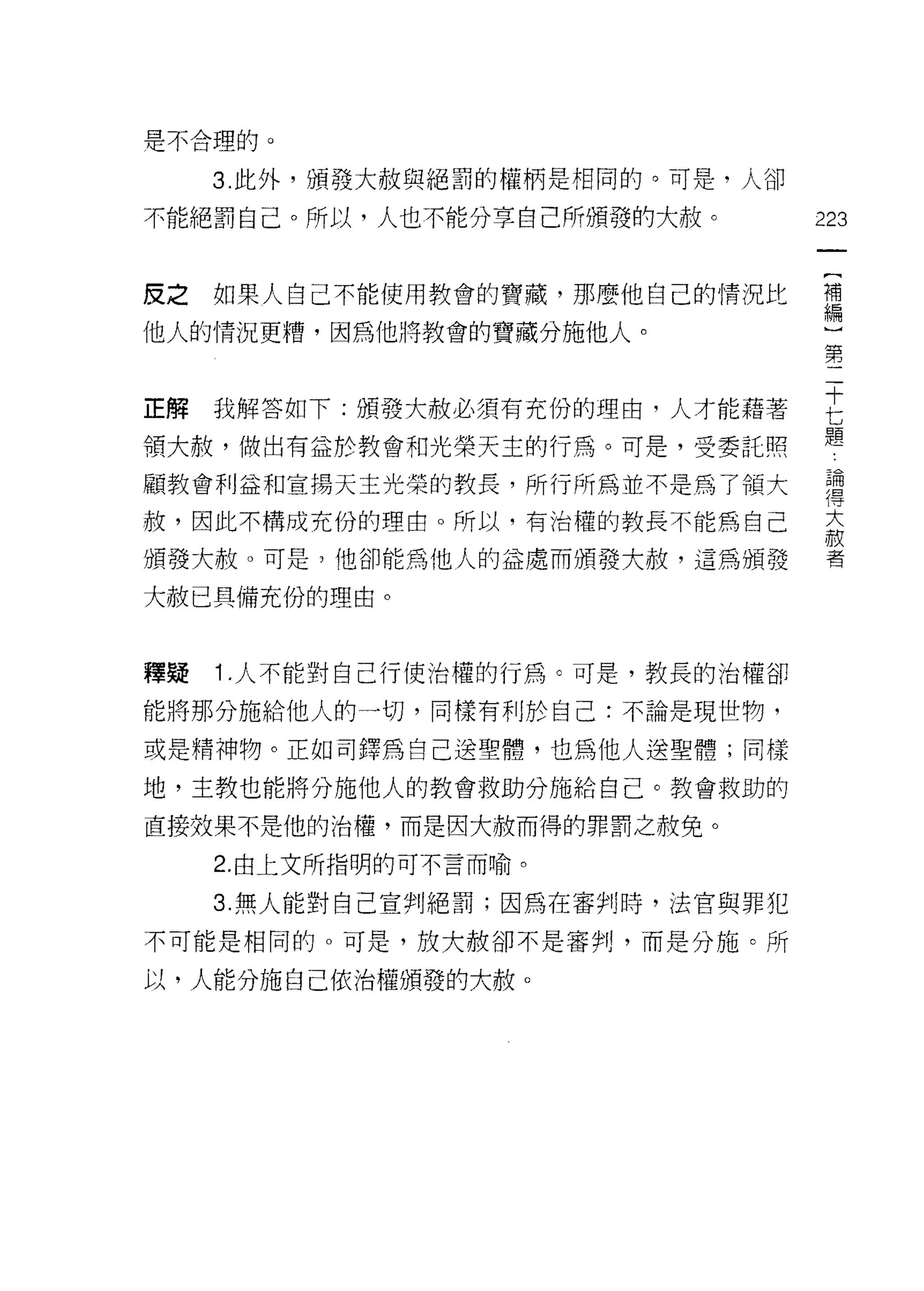 是不合理的。

     3. 此外，頒發大赦與絕罰的權柄是不自間的。可是，人卻

不能絕罰自己。所以，人也不能分享自己所頒發的大赦。          223


皮之如果人自己不能使用教會的寶藏，那麼他自己的情況比         禮

他人的情況更糟，因為他將教會的寶藏分施他人。~
                      第


正解我解答如下:頒發大赦必須有充份的理由，人才能藉著         吉
                                   題
領大赦，做出有益於教會和光榮天主的行為。可是，受委託照

顧教會利益和宣揚天主光榮的教長，所行所為並不是為了領大        哥
赦，因此不構成充份的理由。所以，有治權的教長不能為自己        盃

頒發大赦。可是?他卻能為他人的益處而頒發大赦，這為頒發        者

大赦已具備充份的理由。


釋疑   1 .人不能對自己行使治權的行為。可是，教長的治權卻
能將那分施給他人的一切，同樣有利於自己:不論是現世物，

或是精神物。正如司鐸為自己送聖體，也為他人送聖體;同樣

地，主教也能將分施他人的教會救助分施給自己。教會救助的

直接效果不是他的治權，而是因大赦而得的罪罰之赦免。

     2. 由上文所指明的可不言而喻。

     3. 無人能對自己宣判絕罰;因為在審判時，法官與罪犯

不可能是相同的。可是，放大赦卻不是審判，而是分施。所

以，人能分施自己依治權頒發的大赦。
 