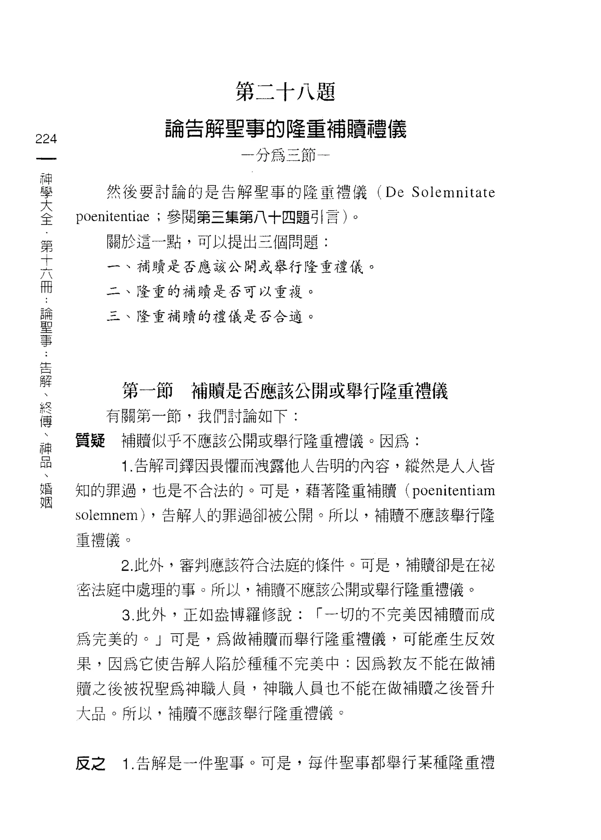 第二十八題
                     論告解聖寧的隆重補贖種儀
224
 一                         一分為三節一
 神
 學         然後要討論的是告解聖事的隆重禮儀            (De   Solemnitate
 大    poenitentiae   ;參閱第三集第八十四題引言)。
 全         關於這一點，可以提出三個問題:
 第
 十         一、補贖是否應該公開或舉行隆重禮儀。

 六         二、隆重的補贖是否可以重複。

 冊         三、隆重補贖的禮儀是否合適。
 論
 聖
 事
 告           第一節       補贖是否應該公開或舉行隆重禮儀
 解         有關第一節，我們討論如下:
 、    質疑     補贖似乎不應該公開或舉行隆重禮儀。因為:
 終
 傳           1.告解司鐸因畏懼而洩露他人告明的內容，縱然是人人皆
 、    知的罪過，也是不合法的。可是，藉著隆重補贖(                 poenitentiam
 神    solemnem)      ，告解人的罪過卻被公開。所以，補贖不應該舉行隆
 品    重禮儀。
 、
 婚           2. 此外，審判應該符合法庭的條件。可是，補贖卻是在旭、

 祖    密法庭中處理的事。所以，補贖不應該公開或舉行隆重禮儀。

             3. 此外，正如盎博羅修說:     ["一切的不完美因補贖而成

      為完美的。」可是，為做補贖而舉行隆重禮儀，可能產生反效

      果，因為它使告解人陷於種種不完美中:因為教友不能在做補

      贖之後被祝聖為神職人員，神職人員也不能在做補贖之後晉升
      大品。所以，補贖不應該舉行隆重禮儀。



      反之     1 .告解是一件聖事。可是，每件聖事都舉行某種隆重禮
 