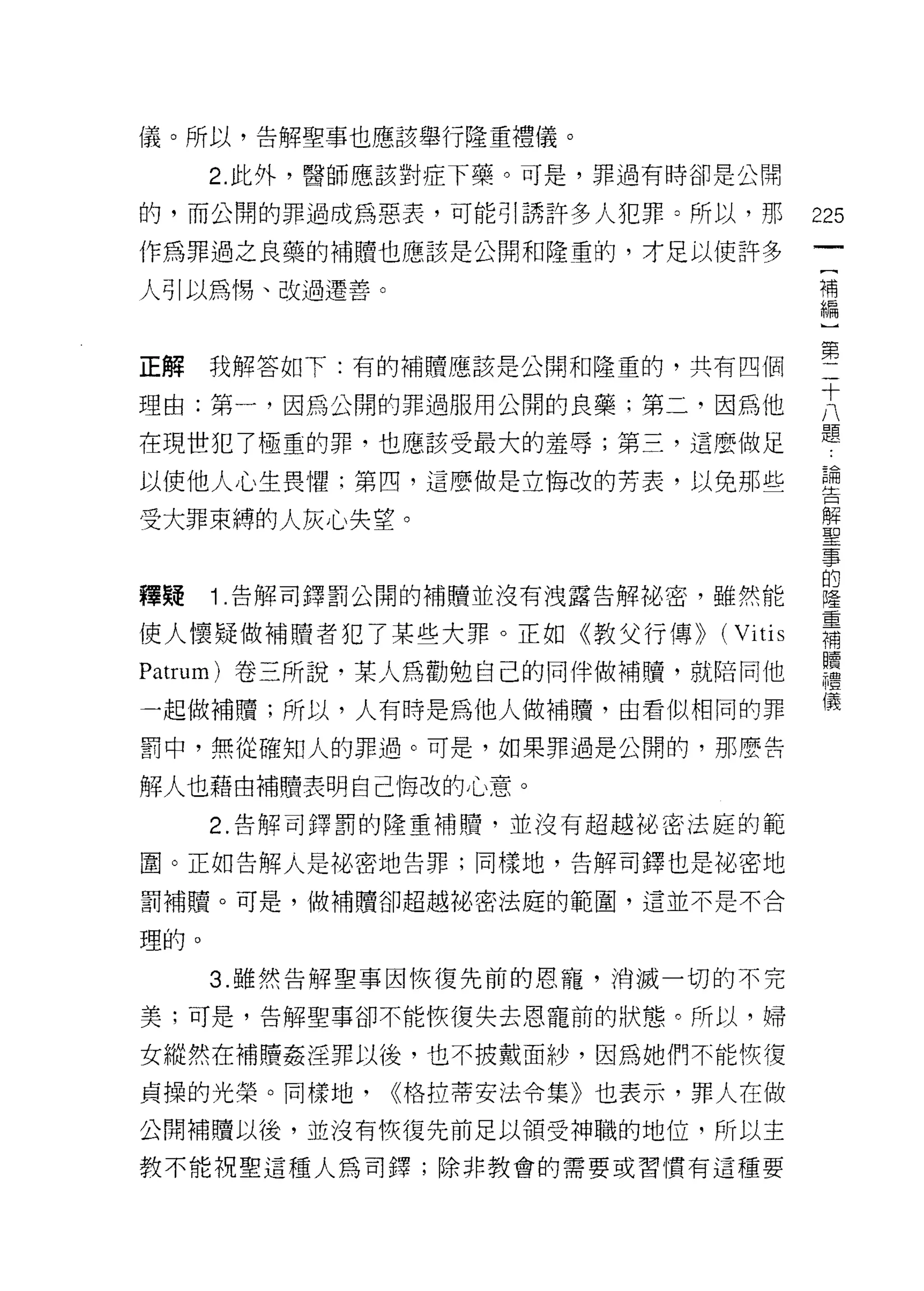 儀。所以，告解聖事也應該舉行隆重禮儀。

      2. 此外，醫師應該對症下藥。可是，罪過有時卻是公開

的，而公開的罪過成為惡表，可能引誘許多人犯罪。所以，那        225
作為罪過之良藥的補贖也應該是公開和隆重的，才足以使許多
                                    一
                                    [
人引以為惕、改過遷善。                         補
                                    編
正解    我解答如下:有的補贖應該是公開和隆重的，共有四個      ]
                                    第
理由:第一，因為公開的罪過服用公開的良藥;第二，因為他
                                    二
在現世犯了極重的罪，也應該受最大的羞辱;第三，這麼做足         十
以使他人心生畏懼:第四，這麼做是立悔改的芳表，以免那些         八
                                    題
受大罪束縛的人灰心失望。
                                    論
                                    告
釋疑    1 .告解司鐸罰公開的補贖並沒有洩露告解祕密，雖然能    解
使人懷疑做補贖者犯了某些大罪。正如《教父行傳)) (Vitis
                                    聖
                                    事
Patrum) 卷三所說，某人為勸勉自己的同伴做補贖，就陪同他     的
一起做補贖;所以，人有時是為他人做補贖，由看似相同的罪         隆
罰中，無從確知人的罪過。可是，如果罪過是公開的，那麼告         重
                                    補
解人也藉由補贖表明自己悔改的心意。
                                    贖
      2. 告解司鐸罰的隆重補贖，並沒有超越祕密法庭的範     禮
圍。正如告解人是他密地告罪;同樣地，告解司鐸也是花、密地        儀
罰補贖。可是，做補贖卻超越舵、密法庭的範圈，這並不是不合

理的。

      3. 雖然告解聖事因恢復先前的恩寵，消滅一切的不完

美;可是，告解聖事卻不能恢復失去恩寵前的狀態。所以，婦

女縱然在補贖姦淫罪以後，也不披戴面紗，因為她們不能恢復

貞操的光榮。同樣地，    <<格拉蒂安法令集》也表示，罪人在做

公開補贖以後，並沒有恢復先前足以領受神職的地位，所以主
教不能視聖這種人為司鐸;除非教會的需要或習慣有這種要
 