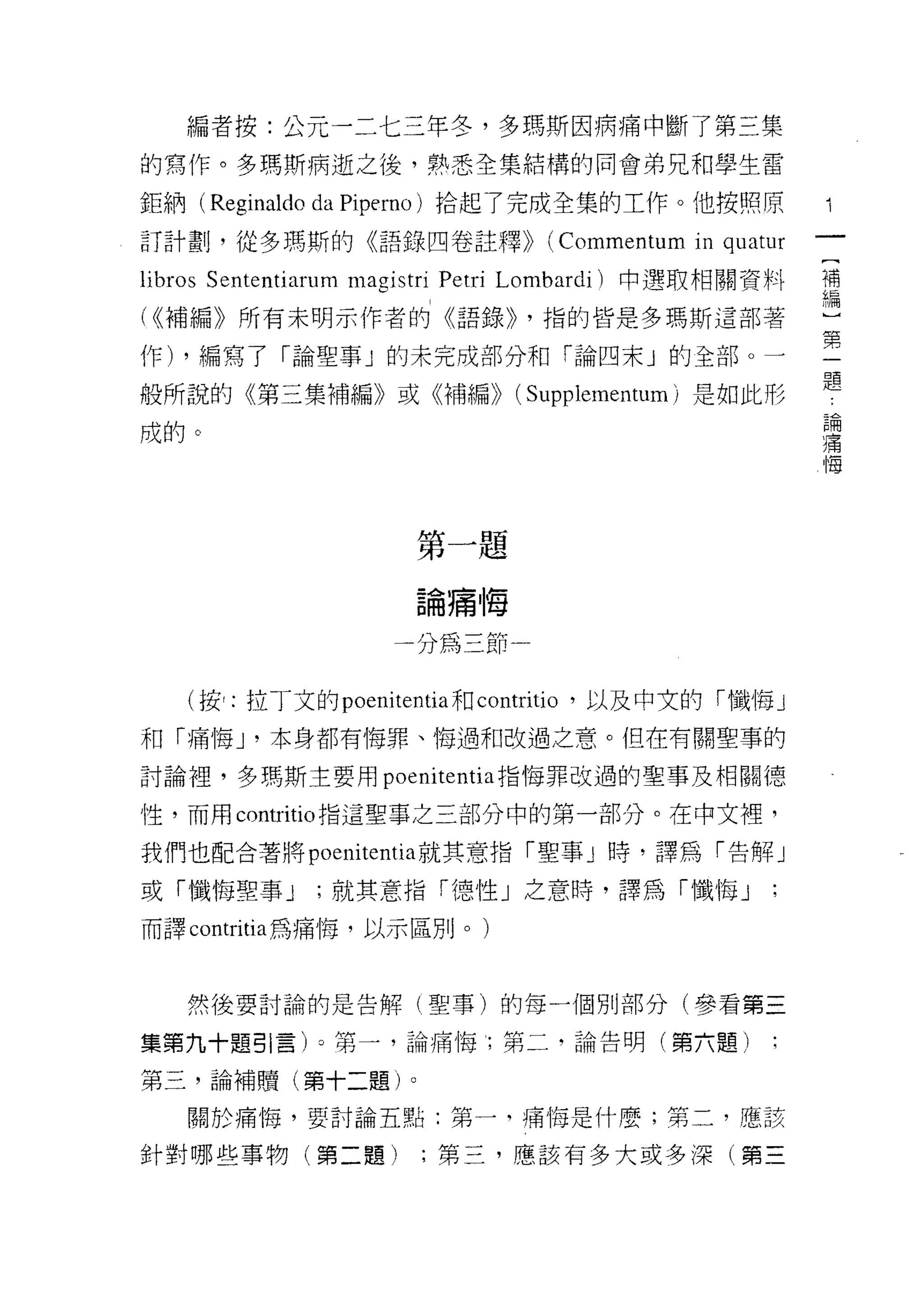 編者按:公元一二七三年冬，多瑪斯因病痛中斷了第三集
的寫作。多瑪斯病逝之後，熟悉全集結構的同會弟兄和學生雷

鉅納( Reginaldo da Piperno )拾起了完成全集的工作。他按照原
訂計畫IJ ，從多瑪斯的《語錄四卷註釋))            (Commentum in quatur
                                                        [
libros Sententiarum magistri Petri Lombardi) 中選取相關資料    補
                                                        編
( <(補編》所有未明示作者的《語錄))           ，指的皆是多瑪斯這部著              〕
                                                        第
作) ，編寫了「論聖事」的未完成部分和「論四末 j 的全部。一                         一
                                                        題
般所說的《第三集補編》或《補編)) (Supplementum) 是如此形
                                                            論
成的。                                                         痛
                                                            悔




                      第一題

                      論痛悔

                    一分為三節一


   (按:拉丁文的 poe叫 tentia 社J contritio '以及中文的「懺悔」
和「痛悔 J '本身都有悔罪、悔過和改過之意。但在有關聖事的

討論裡，多瑪斯主要用 poenitentia 指悔罪改過的聖事及相關德

性，而用 contritio 指這聖事之三部分中的第一部分。在中文裡，

我們也配合著將 poemtentla 就其意指「聖事」時，譯為「告解」

或「懺悔聖事 J      ;就其意指「德性」之意時，譯為「懺悔」
而譯 contritia 為痛悔，以示區別。)



   然後要討論的是告解(聖事)的每一個男 IJ 部分(參看第三

集第九十題引言)。第一，論痛悔第二，論告明(第六題)

第三，論補贖(第十二題)。

   關於痛悔，要討論五點:第一，痛悔是什麼;第二，應該

針對哪些事物(第二題)           ;第三，應該有多大或多深(第三
 