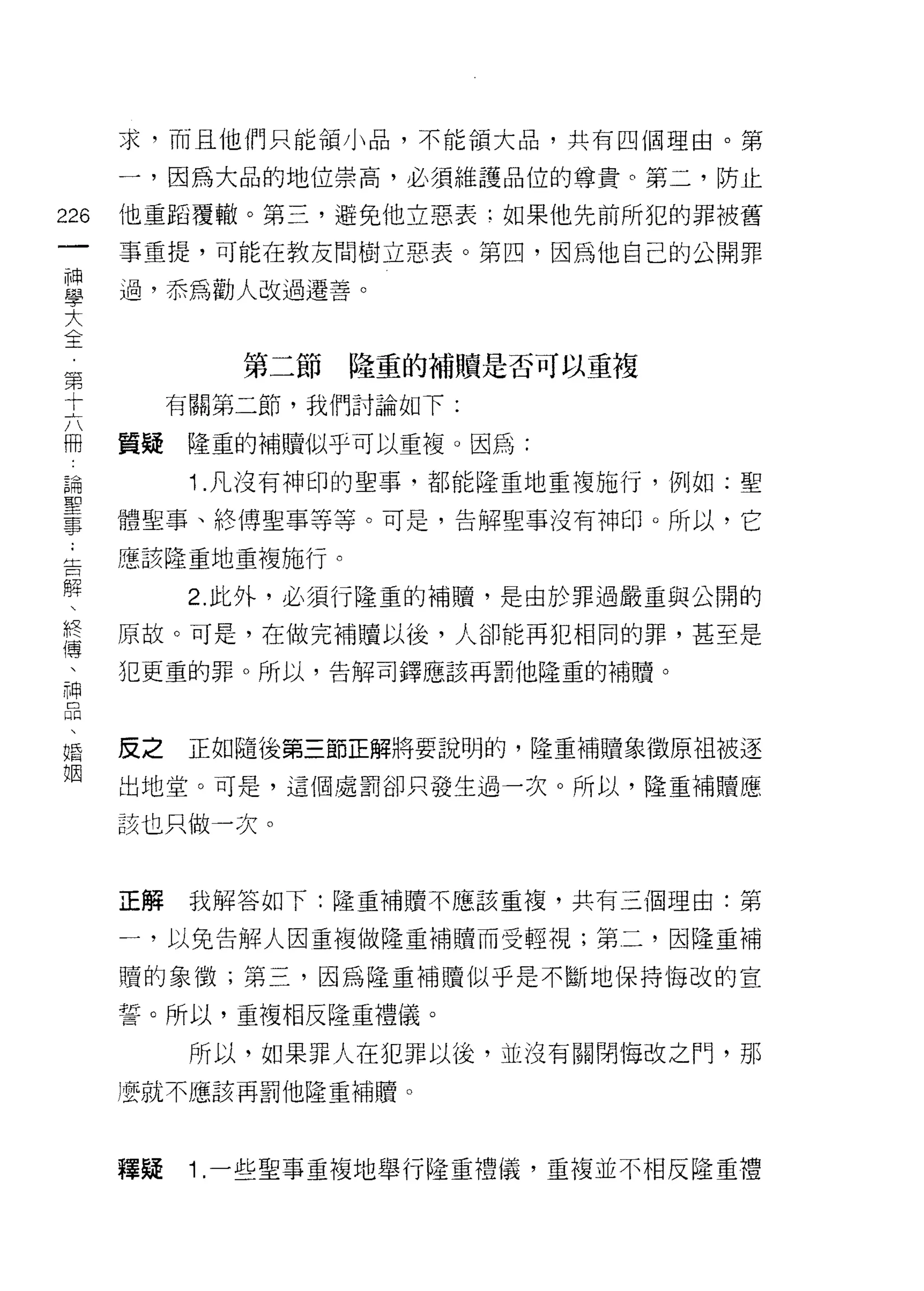 求，而且他們只能領小品，不能領大品，共有四個理由。第

    一，因為大品的地位崇高，必須維護品位的尊貴。第二，防止
m   他重蹈覆轍。第三，避免他立惡表:如果他先前所犯的罪被舊
一   事重提，可能在教友問樹立惡表。第四，因為他自己的公開罪
神
學   過，恭為勸人改過遷善。

大
全           第二節隆重的補贖是否可以重複
第        有關第二節，我們討論如下:
十
六   質疑   隆重的補贖似乎可以重複。因為:

冊         1 .凡沒有神印的聖事，都能隆重地重複施行，例如:聖
論   體聖事、終傅聖事等等。可是，告解聖事沒有神印。所以，它
聖   應該隆重地重複施行。
事
﹒         2. 此外，必須行隆重的補贖，是由於罪過嚴重與公開的

告   原故。可是，在做完補贖以後，人卻能再犯相同的罪，甚至是
解   犯更重的罪。所以，告解司鐸應該再罰他隆重的補贖。
、
終
傳   皮之   正如隨後第三節正解將要說明的，隆重補贖象徵原中且被逐

、   出地堂。可是，這個處罰卻只發生過一次。所以，隆重補贖應

神   該也只做一次。
品
、
婚   正解    我解答如下:隆重補贖不應該重複，共有三個理由:第

姻   一，以免告解人因重複做隆重補贖而受輕視;第二，因隆重補

    贖的象徵;第三，因為隆重補贖似乎是不斷地保持悔改的宣

    誓。所以，重複相反隆重禮儀。

          所以，如果罪人在犯罪以後，並沒有關閉悔改之們，那
    )要就不應該再罰他隆重補贖。




    釋疑    1 .一些聖事重複地舉行隆重禮儀，重複並不相反隆重禮
 