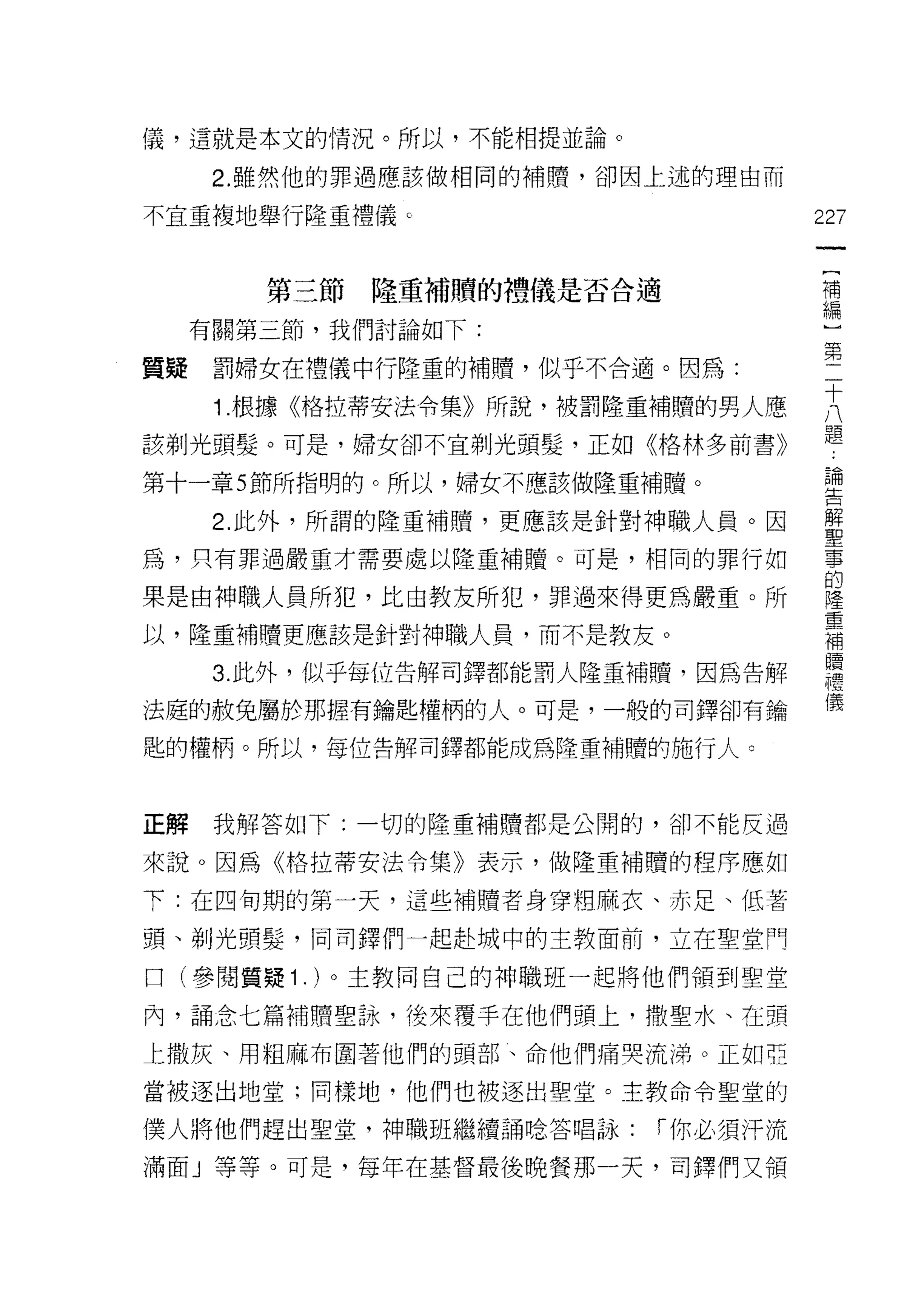 儀，這就是本文的情況。所以，不能相提並論。

      2. 雖然他的罪過應該做相同的補贖，卻因上述的理由而

不宜重複地舉行隆重禮儀 c                       227
                                     一
                                     {
        第三節隆重補贖的禮儀是否合適
                                     補
     有關第三節，我們討論如下:                   編
質疑    罰婦女在禮儀中行隆重的補贖，似乎不合適。因為:
                                     ]
                                     第
      1 根據《格拉蒂安法令集》所說，被罰隆重補贖的男人應
                                     二
該剃光頭髮。可是，婦女卻不宜剃光頭髮，正如《格林多前書》         十
第十一章 5 節所指明的。所以，婦女不應該做隆重補贖。          八
                                     題
      2. 此外，所謂的隆重補贖，更應該是針對神職人員。因
                                     論
為，只有罪過嚴重才需要處以隆重補贖。可是，相同的罪行如
                                     告
果是由神職人員所犯，比由教友所犯，罪過來得更為嚴重。所          解
以，隆重補贖更應該是針對神職人員，而不是教友。
                                     聖
                                     事
      3. 此外，似乎每位告解司鐸都能罰人隆重補贖，因為告解
                                     的
法庭的赦免屬於那握有鑰匙權柄的人。可是，一般的司鐸卻有鑰         隆
匙的權柄。所以，每位告解司鐸都能成為隆重補贖的施行人。          重
                                     補
                                     贖
正解    我解答如下:一切的隆重補贖都是公開的，卻不能反過       禮
來說。因為《格拉蒂安法令集》表示，做隆重補贖的程序應如          儀
下:在四旬期的第一天，這些補贖者身穿相麻衣、赤足、低著

頭、剃光頭髮，同司鐸們一起赴城中的主教面前，立在聖堂門

口(參閱質疑 1 . )。主教同自己的神職班一起將他們領到聖堂

內，誦念七篇補贖聖詠，後來覆手在他們頭上，撒聖水、在頸
上撒灰、用粗麻布圍著他們的頭部、命他們痛哭流涕。正如亞

當被逐出地堂;同樣地，他們也被逐出聖堂。主教命令聖堂的

僕人將他們趕出聖堂，神職班繼續誦唸答唱詠:     r 你必須汗流

滿面」等等。可是，每年在基督最後晚餐那一天，司鐸們叉領
 