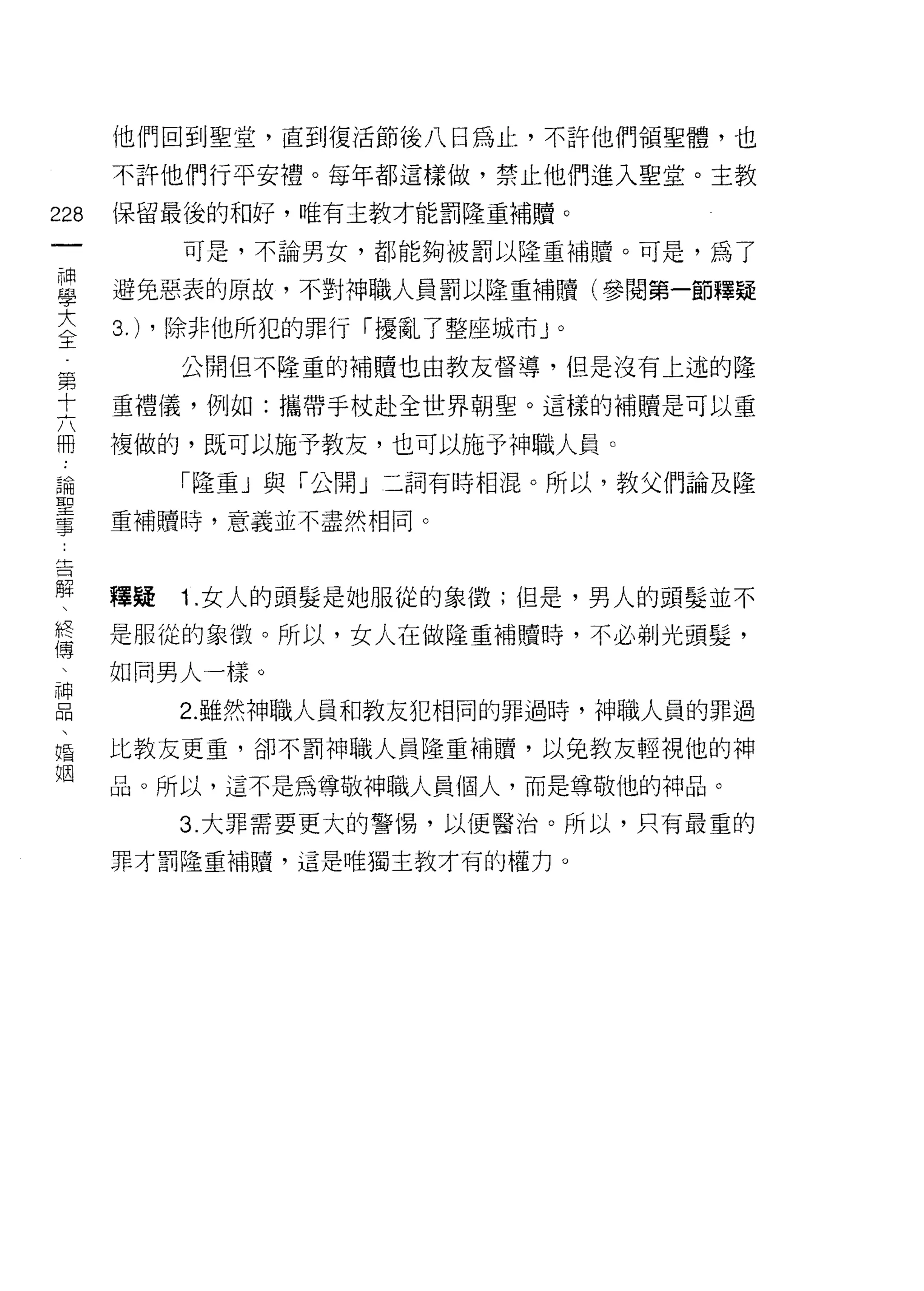 他們回到聖堂，直到復活節後八日為止，不訐他們領聖體，也

      不許他們行平安禮。每年都這樣做，禁止他們進入聖堂。主教

228   保留最後的不日好，唯有主教才能罰隆重補贖。
 一         可是，不論男女，都能夠被罰以隆重補贖。可是，為了
 神
 學    避免惡表的原故，不對神職人員罰以隆重補贖(參閱第一節釋疑

 大    3.) ，除非他所犯的罪行「擾亂了整座城市 J   0


 全         公開但不隆重的補贖也由教友督導，但是沒有上述的隆
 第    重禮儀，例如:攜帶手杖赴全世界朝聖。這樣的補贖是可以重
 十
      複做的，既可以施予教友，也可以施予神職人員。
 六
 冊         「隆重」與「公開」二詞有時相混。所以，教父們論及隆

 論    重補贖時，意義並不盡然相同。

 聖
 事    釋疑   1 .女人的頭髮是她服從的象徵;但是，男人的頭髮並不
 告
 解    是服從的象徵。所以，女人在做隆重補贖時，不必剃光頭髮，

 、    如同男人一樣。

 終         2. 雖然神職人員和教友犯相同的罪過時，神職人員的罪過
 僑    比教友更重，卻不罰神職人員隆重補贖，以兔教友輕視他的神
 、    晶。所以，這不是為尊敬神職人員個人，而是尊敬他的神品。
 神         3. 大罪需要更大的警惕，以便醫治。所以，只有最重的
 品
 、    罪才罰隆重補贖'這是唯獨主教才有的權力。

 唱
 姻
 