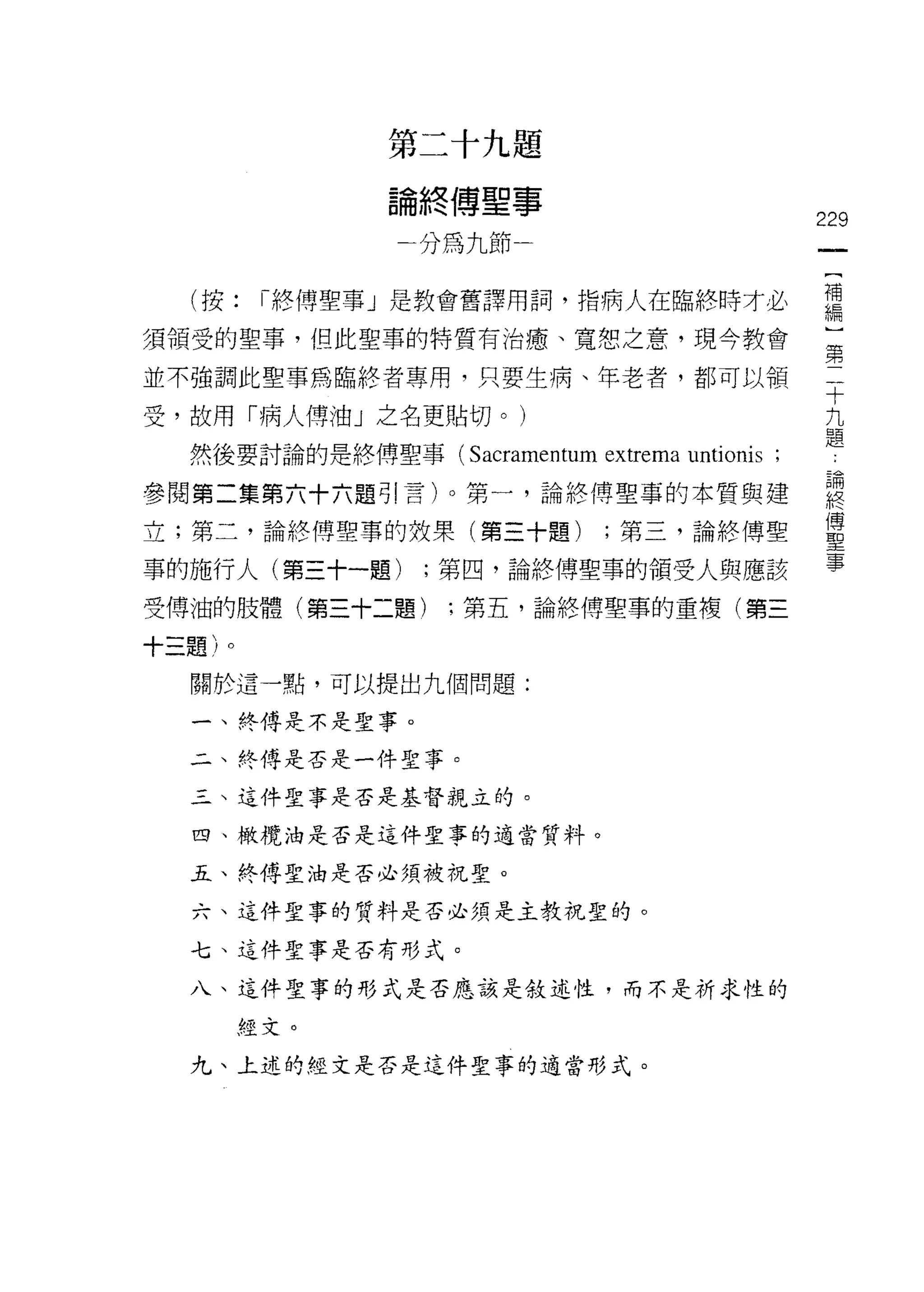 第二十九題

              論終傅聖事
                                                   229
               分為九節


  (按:    Î終傅聖事」是教會舊譯用詞，指病人在臨終時才必                   需
須領受的聖事，但此聖事的特質有治慮、寬恕之意，現今教會                        這

並不強調此聖事為臨終者專用，只要生病、年老者，都可以領                        十

受，故用「病人傅油」之名更貼切。)                                  九
                                                   題
  然後要討論的是終傅聖事(    Sacramentum extrema untionis ;
參閱第二集第六十六題引言)。第一，論終傅聖事的本質與建                        聽
立;第二，論終傅聖事的效果(第三十題)            ;第三，論終傅聖            軍
事的施行人(第三十一題)    ;第四，論終傅聖事的領受人與應該                   事
受傅油的肢體(第三十二題)    ;第五，論終傅聖事的重複(第三

十三題)。
  關於這一點，可以提出九個問題:

  一、終傅是不是聖事。

  二、終傅是否是一件聖事。

  三、這件聖事是否是基督親立的。

  四、橄欖油是否是這件聖事的適當質抖。

  五、終傅聖油是否必須被祝聖。

  六、這件聖事的質料是否必須是主教祝聖的。

  七、這件聖事是否有形式。

  八、這件聖事的形式是否應該是敘述性，而不是祈求性的

        經文。

  九、上述的經文是否是這件聖事的適當形式。
 