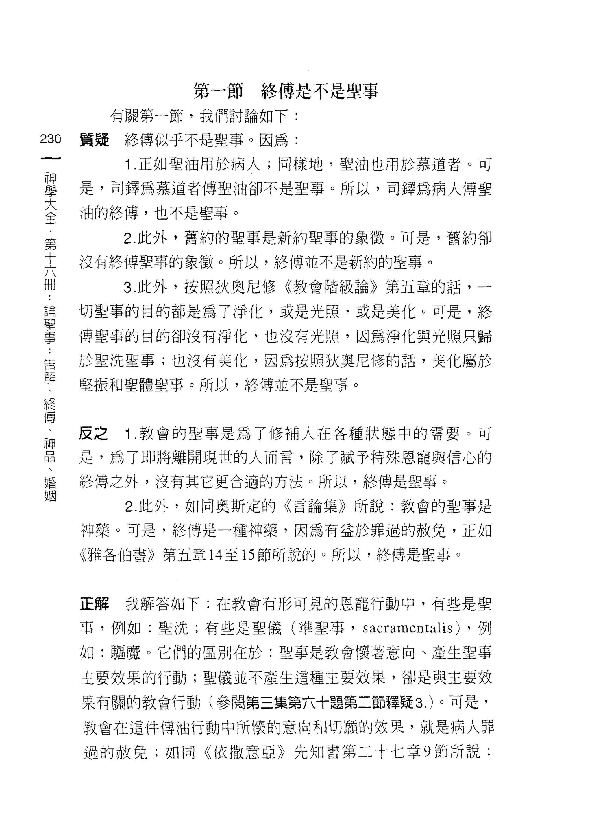 第一節終傅是不是聖事
           有關第一節，我們討論如下:

230   質疑終傅似乎不是聖事。因為:
 一
            1 .正如聖油用於病人;同樣地，聖油也用於慕道者。可
 神
 學    是，司鐸為慕道者傅聖油卻不是聖事。所以，司鐸為病人博聖

 大    j由的終傅，也不是聖事。

 全         2. 此外，舊約的聖事是新約聖事的象徽。可是，舊約卻
 第    沒有終博聖事的象傲。所以，絡傳並不是新約的聖事。
 十
 六         3. 此外，按照狄奧尼修《教會階級論》第五章的話，一

 用    切聖事的目的都是為了淨化，或是光照，或是美化。可是，終

 論    博聖事的目的卻沒有淨化，也沒有光照，因為淨化與光照只歸
 聖    於聖洗聖事;也沒有美化，因為按照狄奧尼修的話，美化屬於
 事    堅振和聖體聖事。所以，終傅並不是聖事。
 告
 解
 、    反之    1. 教會的聖事是為了修補人在各種狀態中的需要。可

 終    是，為了即將離開現世的人而言，除了賦予特殊恩寵與信心的
 傳    絡傳之外，沒有其它更合適的方法。所以，終博是聖事。
 、          2 此外，如同奧斯定的《言論集》所說:教會的聖事是
 神
      神藥。可是，終傳是一種神藥，因為有益於罪過的赦兔，正如
 品
 、    《雅各伯書》第五章 14 至 15 節所說的。所以，終傅是聖事。

 婚
 姻    正解    我解答如下:在教會有形可見的恩寵行動中，有些是聖

      事，例如:聖洗;有些是聖儀(準聖事，     s acramenta1is)   ，例

      如:驅魔。它們的區別在於:聖事是教會懷著意向、產生聖事

      主要效果的行動;聖儀並不產生這種主要效果，卻是與主要效

      果有關的教會行動(參閱第三集第六十題第二節釋疑 3. )。可是，

      教會在這件傳油行動中所懷的意向和切願的效果，就是病人罪

      過的赦免;如同《依撒意亞》先知書第二十七章 9 節所說;
 