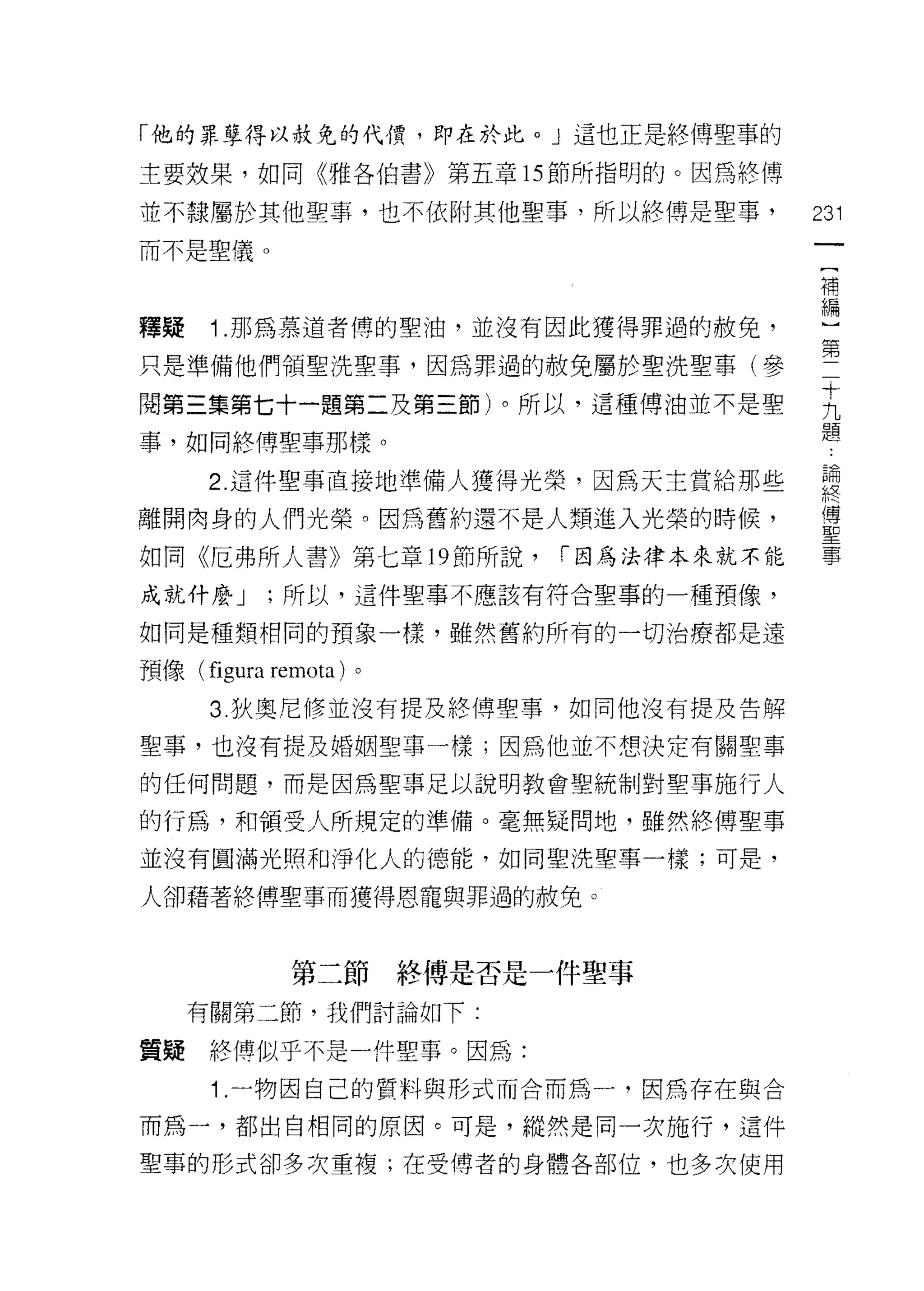 「他的罪孽得以赦免的代價，即在於此。」這也正是終傅聖事的

主要效果，如同《雅各伯書》第五章 15 節所指明的。因為終傅

並不隸屬於其他聖事，也不依附其他聖事，所以終傅是聖事，            231
而不是聖儀。
                                        (
                                        補
                                        編
釋疑    1 .那為慕道者傅的聖油，並沒有因此獲得罪過的赦免，
只是準備他們領聖洗聖事，因為罪過的赦免屬於聖洗聖事(參            第
閱第三集第七十一題第二及第三節)。所以，這種傅油並不是聖           王
事，如同終傅聖事那樣。                            題
     2 這件聖事直接地準備人獲得光榮，因為天主賞給那些         聽
離開肉身的人們光榮。因為舊約還不是人類進入光榮的時候，            里
如同《厄弗所人書》第七章 19 節所說，     í 因為法律本來就不能   事

成就什麼 J       ;所以，這件聖事不應該有符合聖事的一種預像，

如同是種類相同的預象一樣，雖然舊約所有的一切治療都是遠

預像( figura   remota )。
      3. 狄奧尼修並沒有提及終傅聖事，如同他沒有提及告解

聖事，也沒有提及婚姻聖事一樣;因為他並不想決定有關聖車

的任何問題，而是因為聖事足以說明教會聖統制對聖事施行人

的行為，和領受人所規定的準備。毫無疑問地，雖然終傅聖事

並沒有圓滿光照和淨化人的德能，如同聖洗聖事一樣;可是，

人卻藉著終傅聖事而獲得恩寵與罪過的赦免。



               第二節終傅是否是一件聖事
     有關第二節，我們討論如下:

質疑終博似乎不是一件聖事。因為:

      1 .一物因自己的質料與形式而合而為一，因為存在與合
而為一，都出自相同的原因。可是，縱然是同一次施行，這件

聖事的形式卻多次重複;在受傅者的身體各部位，也多次使用
 