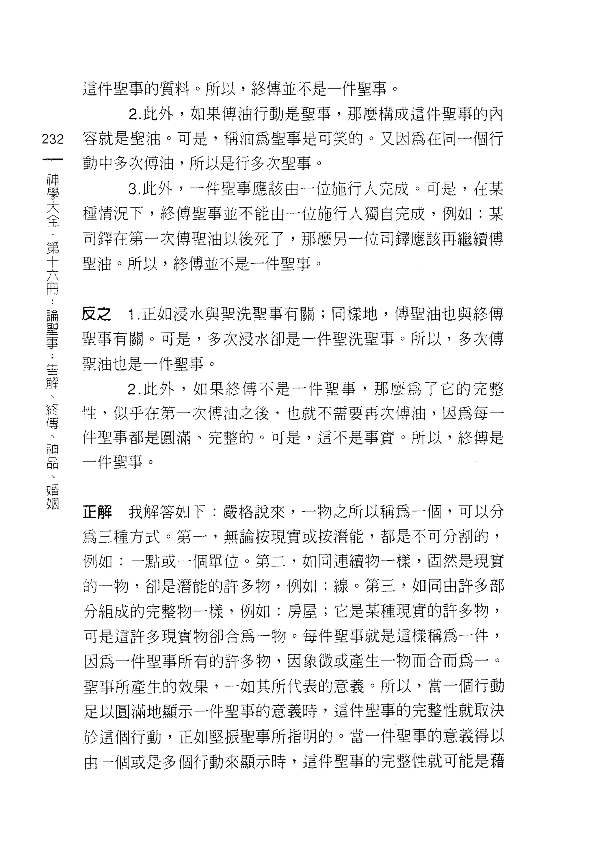 這件聖事的質料。所以，終傅並不是一件聖事。

           2. 此外，如果傅油行動是聖事，那麼構成這件聖事的內

232   容就是聖油。可是，稱 i 由為聖事是可笑的。又因為在同一個行
 一    動中多次傅泊，所以是行多次聖事。
 神
 學         3. 此外， --件聖事應該由一位施行人完成。可是，在某

 大    種情況下，終傅聖事並不能由一位施行人獨自完成，例如:某
 全    司鐸在第一次傅聖油以後死了，那麼另一位司鐸應該再繼續傅
 第    聖油。所以，終博並不是一件聖事。
 十
 六
 用    反之   1 .正如浸水與聖洗聖事有關;同樣地，博聖油也與終博
 論    聖事有關。可是，多次浸水卻是一件聖洗聖事。所以，多次傅
 聖    聖油也是一件聖事。
 事
 告         2. 此外，如果終博不是一件聖事，那麼為了它的完整

 解    性，似乎在第一次博油之後，也就不需要再次博油，因為每一
 、    件聖事都是圓滿、完整的。可是，這不是事實。所以，絡傳是
 終    一件聖事。
 傳
 、
 神    正解   我解答如下:嚴格說來，一物之所以稱為一個，可以分

 品    為三種方式。第一，無論按現實或按潛能，都是不可分割的，
 、    例如:一點或一個單位。第二，如同連續物一樣，固然是現實
 婚
      的一物，卻是潛能的訐多物，例如:線。第三，如同由許多部
 姻
      分組成的完整物一樣，例如:房屋;它是某種現實的許多物，
      可是這許多現實物卻合為一物。每件聖事就是這樣稱為一件，

      因為一件聖事所有的訐多物，因象徵或產生一物而合而為一。

      聖事所產生的效果，一如其所代表的意義。所以，當一個行動

      足以圓滿地顯示一件聖事的意義時，這件聖事的完整性就取決

      於這個行動，正如堅振聖事所指明的。當一件聖事的意義得以

      自一個或是多個行動來顯示時，這件聖事的完整性就可能是藉
 
