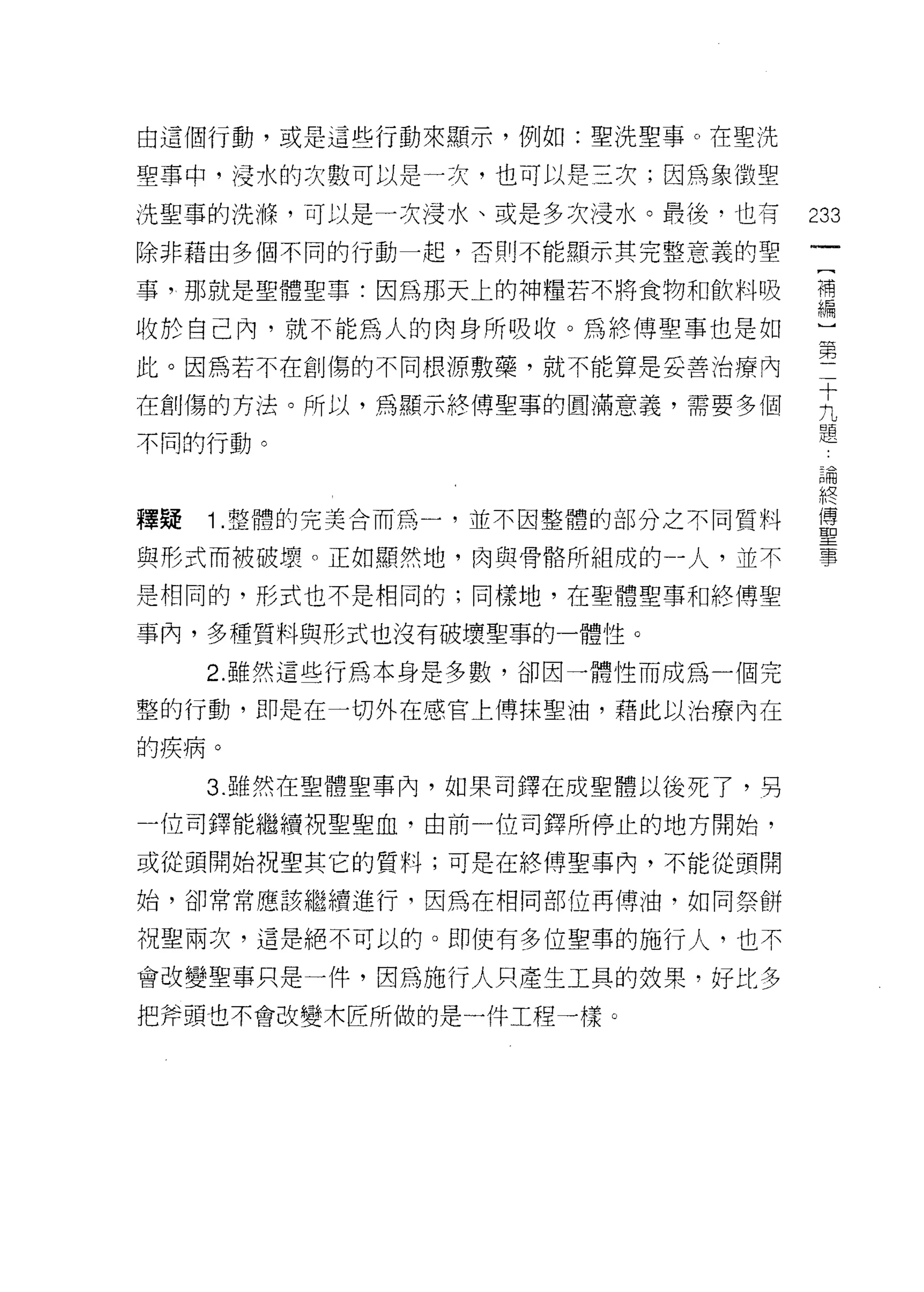 由這個行動，或是這些行動來顯示，例如:聖洗聖事。在聖洗

聖事中，浸水的次數可以是一次，也可以是三次;因為象徵聖

洗聖事的洗嗨，可以是一次浸水、或是多次浸水。最後，也有       233
除非藉由多個不同的行動一起，否則不能顯示其完整意義的聖

事，那就是聖體聖事:因為那天上的神糧若不將食物和飲料吸       需

收於自己內，就不能為人的肉身所吸收。為終傅聖事也是如
此。因為若不在創傷的不同根源敷藥，就不能算是妥善治療內       第
在創傷的方法。所以，為顯示終傅聖事的圓滿意義，需要多個       主
不同的行動。                            題
                                  品問


                                  終
釋疑   1 整體的完美合而為一，並不因整體的部分之不同質料    量

與形式而被破壞。正如顯然地，肉與骨悟所組成的一人，並不       事
是相同的，形式也不是相同的;同樣地，在聖體聖事和終博聖

事內，多種質料與形式也沒有破壞聖事的一體性。

     2. 雖然這些行為本身是多數，卻因一體性而成為一個完

整的行動，即是在一切外在感官上博抹聖油，藉此以治療內在

的疾病。

     3. 雖然在聖體聖事內，如果司擇在成聖體以後死了，另

一位司鐸能繼續祝聖聖血，由前一位司鐸所停止的地方開始，

或從頭開始祝聖其它的質料;可是在終傅聖事內，不能從頭開

始，卻常常應該繼續進行，因為在相同部位再傅油，如同祭餅

祝聖兩次，這是絕不可以的。即使有多位聖事的施行人，也不

會改變聖事只是一件，因為施行人只產生工具的妓果，好比多
把斧頭也不會改變木匠所做的是一件工程一樣。
 
