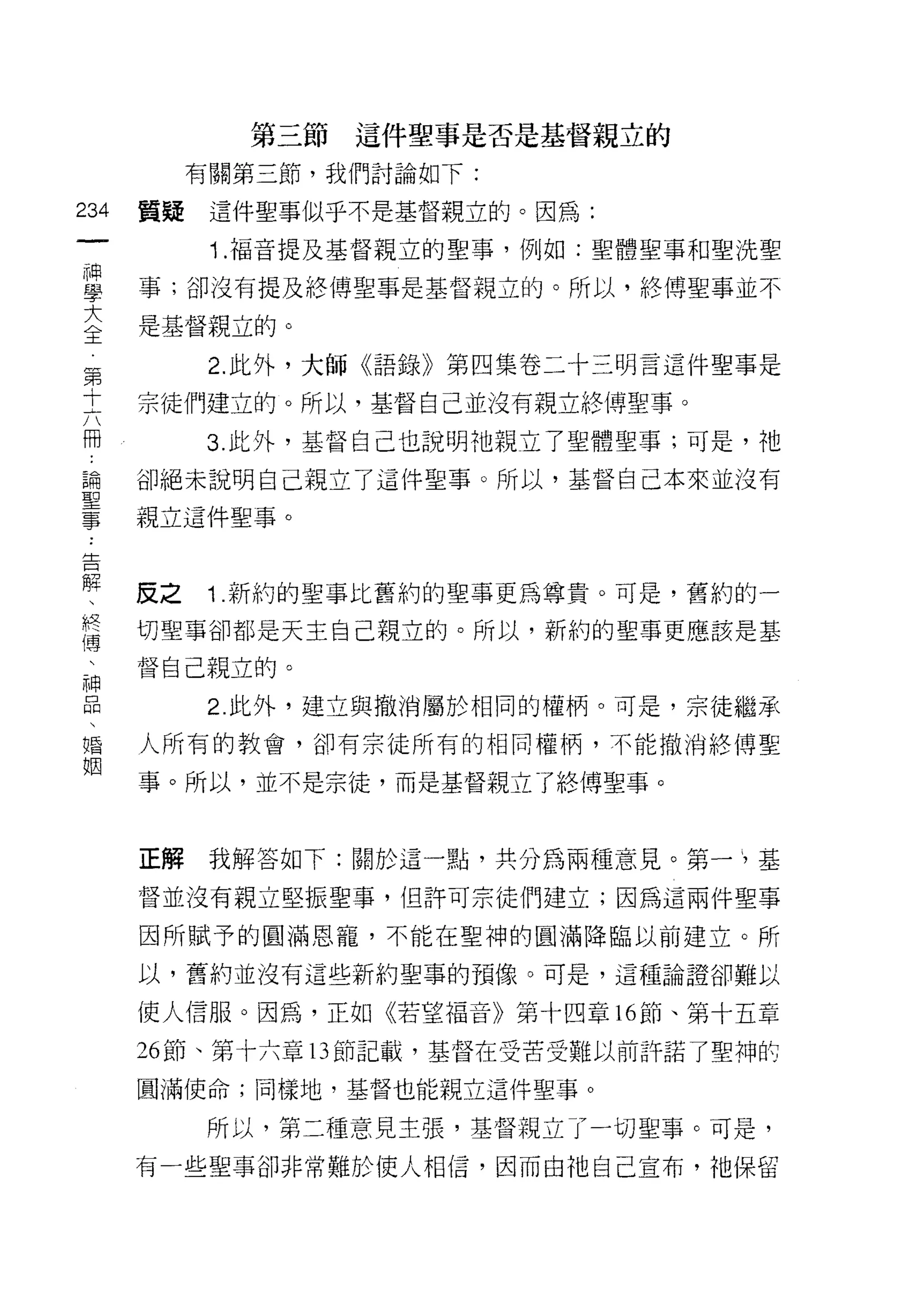 第三節這件聖事是否是基督親立的

           有關第三節，我們討論如下:

234   質疑    這件聖事似乎不是基督親立的。因為:
 一          1 .福音提及基督親立的聖事，例如:聖體聖事和聖洗聖
 神
 學    事;卻沒有提及絡傳聖事是基督親立的。所以，終傅聖事並不

 大    是基督親立的。

 全          2. 此外，大師《語錄》第四集卷二十三明言這件聖事是
 第    宗徒們建立的。所以，基督自己並沒有親立終博聖事。
 十
 六         3. 此外，基督自己也說明祂親立了聖體聖事;可是，祂

 冊    卻絕未說明自己親立了這件聖事。所以，基督自己本來並沒有

 論    親立這件聖事。
 聖
 事    反之    1 .新約的聖事比舊約的聖事更為尊貴。可是，舊約的一
 告
 解    切聖事卻都是天主自己親立的。所以，新約的聖事更應該是基

 、    督自己親立的。

 終          2. 此外，建立與撤消屬於相同的權柄。可是，宗徒繼承
 傳    人所有的教會，卻有宗徒所有的相同權柄，不能撤消終博聖
 、    事。所以，並不是宗徒，而是基督親立了終博聖事。
 神
 品
 、    正解我解答如下:關於這一點，共分為兩種意見。第一》基

 婚    督並沒有親立堅振聖事，但許可宗徒們建立;因為這兩件聖事
 姻    因所賦予的圓滿恩寵，不能在聖神的圓滿降臨以前建立。所

      以，舊約並沒有這些新約聖事的預像。可是，這種論證卻難以

      使人信服。因為，正如《若望福音》第十四章的節、第十五章

      26 節、第十六章 13 節記載，基督在受苦受難以前許諾了聖神酌

      圓滿使命;同樣地，基督也能親立這件聖事。

           所以，第二種意見主張，基督親立了一切聖事。可是，
      有一些聖事卻非常難於使人相信，因而白祂自己宣布，祂保留
 