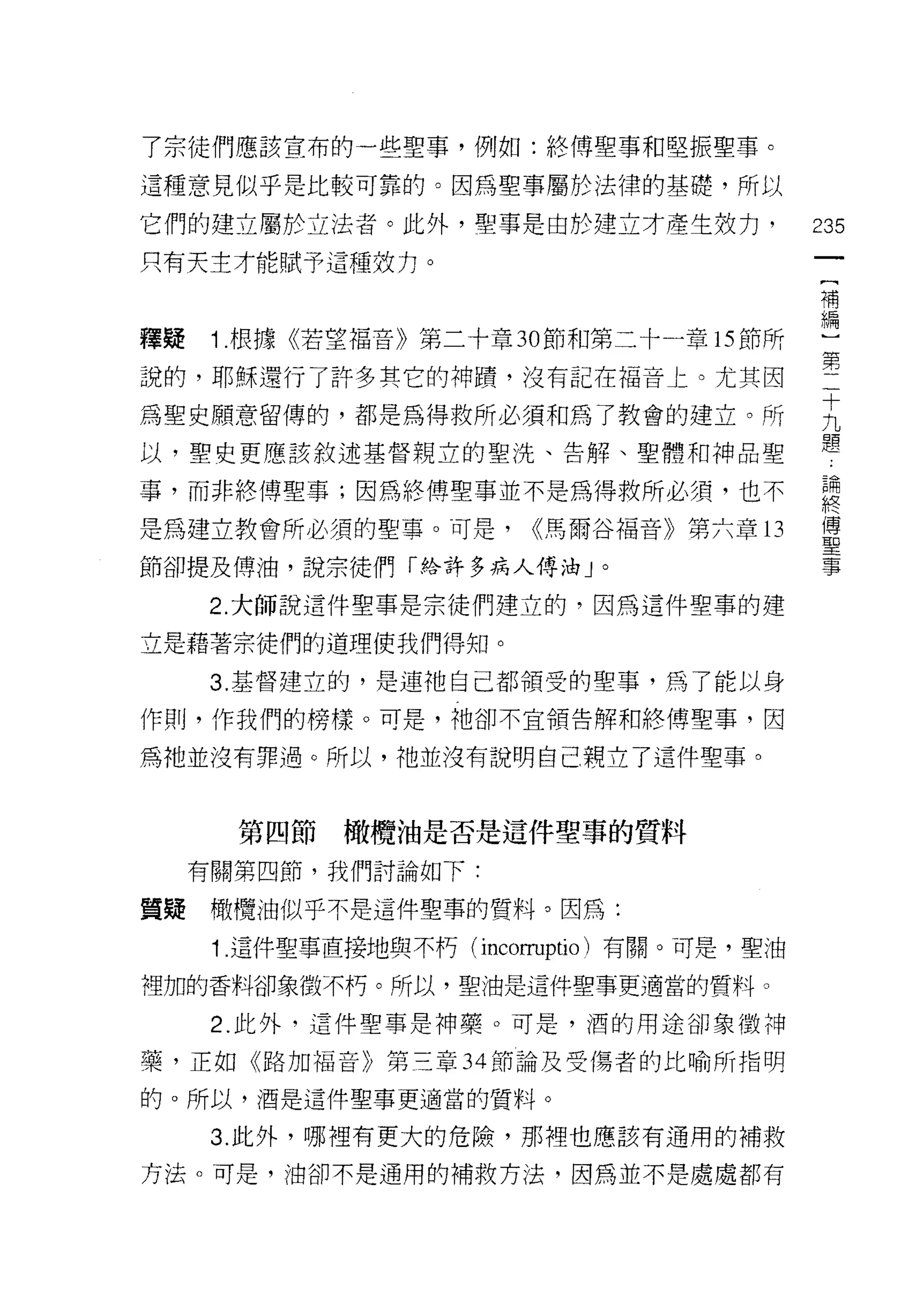 了宗徒們應該宣布的一些聖事，例如:終傅聖事和堅振聖事。

這種意見似乎是比較可靠的。因為聖事屬於法律的基礎，所以

它們的建立屬於立法者。此外，聖事是由於建立才產生技力，                 235
只有天主才能賦予這種致力。
                                            補
                                            編

釋疑    1 .根據《若望福音》第二十章 30 節和第二十一章的節所         )
說的，耶穌還行了許多其它的神蹟，沒有記在褔音上。尤其因                 第
為聖史願意留傳的，都是為得救所必須和為了教會的建立。所                 主
                                            體
以，聖史更應該敘述基督親立的聖洗、告解、聖體和神品聖

事，而非終傅聖事;因為終傅聖事並不是為得救所必須，也不                 喜
是為建立教會所必須的聖事。可是，         <<馬爾谷福音》第六章 13     傅
                                            聖
節卻提及傅油，說宗徒們「絡許多病人傅:由 J 。                    事

      2. 大師說這件聖事是宗徒們建立的，因為這件聖事的建

立是藉著宗徒們的道理使我們得知。

      3. 基督建立的，是連袖自己都領受的聖事，為了能以身

作則，作我們的榜樣。可是，祂卻不宜領告解和終傅聖事，因

為祂並沒有罪過。所以，祂並沒有說明自己親立了這件聖事。



       第四節橄欖油是否是這件聖事的質料
     有關第四節，我們討論如下:

質疑    橄欖油似乎不是這件聖事的質料。因為:

      1 這件聖事直接地與不朽( incorruptio )有關。可是，聖油

裡加的香料卻象徵不朽。所以，聖?由是這件聖事更適當的質料。

      2. 此外，這件聖事是神藥。可是，酒的用途卻象徵神

藥，正如《路加福音》第三章 34 節論及受傷者的比喻所指明

的。所以，酒是這件聖事更適當的質料。

      3. 此外，哪裡有更大的危險，那裡也應該有通用的補救

方法。可是，油卻不是適用的補救方法，因為並不是處處都有
 