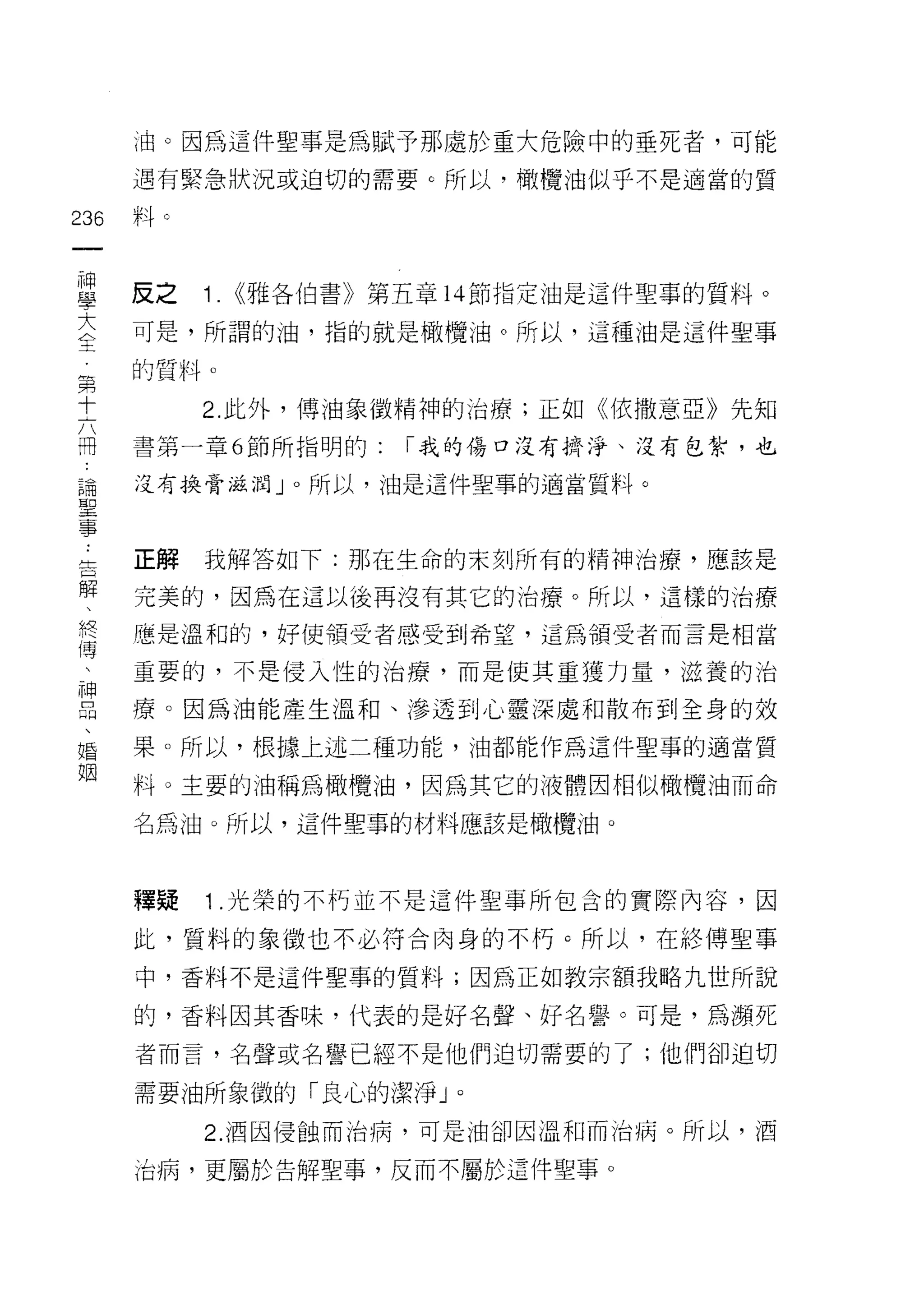 ;由。因為這件聖事是為賦予那處於重大危險中的垂死者，可能
    遇有緊急狀況或迫切的需要 c 所以，橄欖油似乎不是適當的質
問   料。
一
神
學   反之   1. <<雅各伯書》第五章 14 節指定油是這件聖事的質料。
大   可是，所謂的油，指的就是橄欖油。所以，這種油是這件聖事

全   的質料。
第        2. 此外，博油象徵精神的治療;正如《依撒意亞》先知
十
六   書第一章 6 節所指明的:   I 我的傷口沒有擠淨、沒有包紮，也

冊   沒有換骨滋潤」。所以， 1 由是這件聖事的適當質料。

論
聖   正解   我解答如下:那在生命的末支IJ 所有的精神治療，應該是
事   完美的，因為在這以後再沒有其它的治療。所以，這樣的治療
告
解   應是溫和的，好(吏禎受者感受到希望，這為領受者而言是相當

、   重要的，不是侵入性的治療，而是使其重獲力量，滋養的治

終   療。因為油能產生溫和、滲透到心靈深處和散布到全身的效
傳   果。所以，根據上述二種功能，油都能作為這件聖事的適當質
、   料。主要的油稱為橄欖油，因為其它的液體因相似橄欖油而命
神
品   名為油。所以，這件聖事的材料應該是橄欖油。

、
婚   釋疑   1 .光榮的不朽並不是這件聖事所包含的實際內容，因
姻   此，質料的象徵也不必符合肉身的不朽。所以，在絡傳聖事

    中，香料不是這件聖事的質料;因為正如教宗額我略九世所說

    的，香料因其香味，代表的是好名聲、好名譽。可是，為瀕死

    者而言，名聲或名譽已經不是他們迫切需要的了;他們卻迫切

    需要油所象徽的「良心的潔淨 J   0



         2. 酒因侵蝕而治病，可是油卻因溫和而治病。所以，酒

    治病，更屬於告解聖事，反而不屬於這件聖事。
 