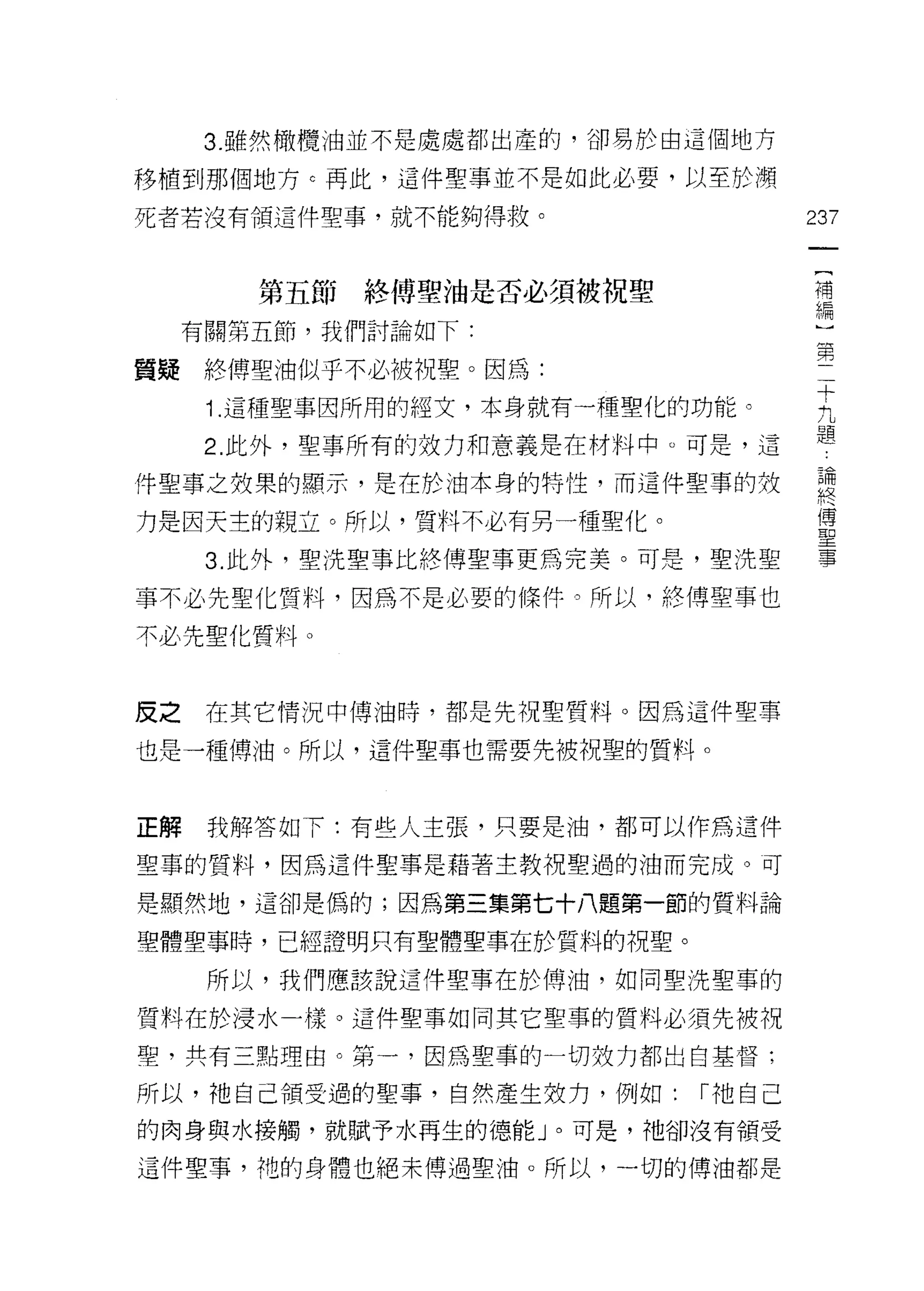 3. 雖然橄欖油並不是處處都出產的，卻易於由這個地方

移植到那個地方 c 再此，這件聖事並不是如此必要，以至於瀕

死者若沒有領這件聖事，就不能夠得救。                   237

                                      {
                                      補
        第五節終傅聖油是否必須被祝聖                編
     有關第五節，我們討論如下:
                                     第
質疑終傅聖油似乎不必被祝聖。因為:
                                     十
      i. 這種聖事因所用的經女，本身就有一種聖化的功能。     九

      2. 此外，聖事所有的效力和意義是在材料中。可是，這     題
件聖事之效果的顯示，是在於油本身的特性，而這件聖事的致           書
力是因天主的親立。所以，質料不必有另一種聖化。               軍
      3. 此外，聖洗聖事比絡傳聖事更為完美。可是，聖洗聖      事

事不必先聖化質料，因為不是必要的條件。所以，終傅聖事也

不必先聖化質料。


皮之    在其它情況中博油時，都是先祝聖賢料。因為這件聖事

也是一種傳油。所以，這件聖事也需要先被視聖的質料。



正解    我解答如下:有些人主張，只要是油，都可以作為這件

聖草的質料，因為這件聖事是藉著主教祝聖過的油而完成。可

是顯然地，這卻是偽的;因為第三集第七十八題第一節的質料論

聖體聖事時，已經證明只有聖體聖事在於質料的祝聖。

      所以，我們應該說這伴聖事在於傅油，如同聖洗聖事的

質料在於浸水一樣。這件聖事如同其它聖事的質料必須先被視
聖，共有三點理由。第一，因為聖事的一切效力都出自基督;

所以，祂自己領受過的聖事，自然產生效力，例如:      r 祂自己
的肉身與水接觸，就賦予水再生的德能」。可是，祂卻沒有領受

這件聖事，祂的身體也絕末傅過聖油。所以，一切的博油都是
 