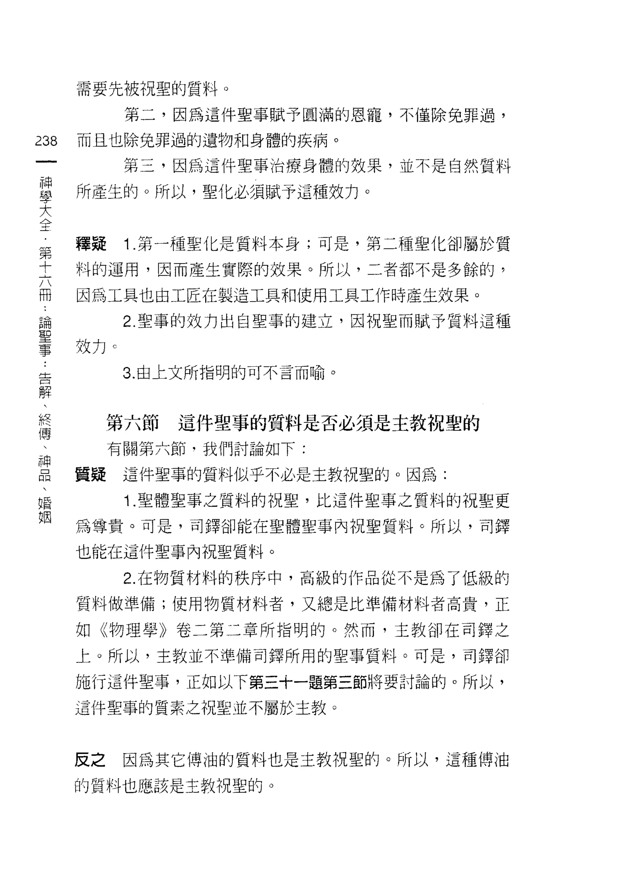 需要先被祝聖的質料。

           第二，因為這件聖事賦予圓滿的恩寵，不僅除兔罪過，
m   而且也除兔罪過的遺物和身體的疾病。
一          第三，因為這件聖事治療身體的效果，並不是自然質料
神
學   所產生的。所以，聖化必須賦予這種效力。

大
全   釋疑     1 .第一種聖化是質料本身;可是，第二種聖化卻屬於質
第   料的運用，因而產生實際的效果。所以，二者都不是多餘的，
十
    因為工具也由工匠在製造工具和使用工具工作時產生效果。
六
冊          2. 聖事的效力出自聖事的建立，因祝聖而賦予質料這種

論   效力 c
聖          3. 由上文所指明的可不言而喻。
事
告
         第六節   這件聖事的質料是否必須是主教祝聖的
解
、        有關第六節﹒我們討論如下:

終   質疑     這件聖事的質料似乎不必是主教祝聖的。因為:
傳          1. 聖體聖事之質料的祝聖，比這件聖事之質料的祝聖更
、   為尊貴。可是，司鐸卻能在聖體聖事內祝聖質料。所以，司鐸
神
    也能在這件聖事內祝聖質料。
品
、          2. 在物質材料的秩序中，高級的作品從不是為了低級的

婚   質料做準備;使用物質材料者，又總是比準備材料者高貴，正
姻   如《物理學》卷二第二章所指明的。然而，主教卻在司鐸之

    上。所以，主教並不準備司鐸所用的聖事質料。可是，司鐸卻

    施行這件聖事，正如以下第三十一題第三節將要討論的。所以，

    這件聖事的質素之祝聖並不屬於主教。



    反之     因為其它博油的質料也是主教祝聖的。所以，這種傳泊

    的質料也應該是主教祝聖的。
 