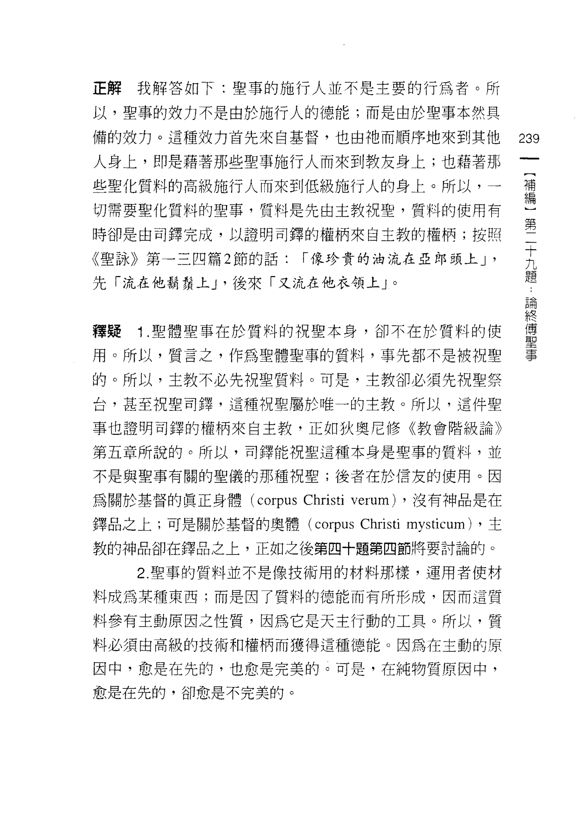 正解我解答如下:聖草的施行人並不是主要的行為者。所

以，聖事的效力不是由於施行人的德能;而是由於聖事本然具

備的妓力。這種效力首先來自基督，也由祂而順序地來到其他                           239
人身上，即是藉著那些聖事施行人而來到教友身上;也藉著那
些聖化質料的高級施行人而來到低級施行人的身上。所以，一                           補
                                                      編

切需要聖化質料的聖事，質料是先由主教祝聖，質料的使用有

時卻是由司鐸完成，以證明司鐸的權柄來自主教的權柄;按照                           第十
《聖詠》第一三四篇 2 節的話:     r 像珍貴的泊流在亞郎頭上 J              '    九
                                                       題
先「流在他鬍鬚上 y 後來「又流在他衣領上」。
                                                      已開
                                                      終
釋疑   1 聖體聖事在於質料的祝聖本身，卻不在於質料的使                         軍
用。所以，質言之，作為聖體聖事的質料，事先都不是被祝聖                           事

的。所以，主教不必先祝聖質料。可是，主教卻必須先祝聖祭

台，甚至祝聖司鐸，這種祝聖屬於唯一的主教。所以，這件聖

事也證明司鐸的權柄來自主教，正如狄奧尼修《教會階級論》

第五章所說的。所以，司鐸能祝聖這種本身是聖事的質料，並

不是與聖事有關的聖儀的那種祝聖;後者在於信友的使用。因

為關於基督的真正身體 (corpus   Christi verum)   ，沒有神品是在

鐸品之上;可是關於基督的奧體 (c。中us        Christi mysticum)   ，主

教的神品卻在鐸品之上，正如之後第四十題第四節將要討論的。

     2. 聖事的質料並不是像技術用的材料那樣，運用者使材

料成為某種東西;而是因了質料的德能而有所形成，因而這質

料參有主動原因之性質，因為它是天主行動的工具。所以，質
料必須由高級的技術和權柄而獲得這種德能。因為在主動的原

因中，愈是在先的，也愈是完美的。可是，在純物質原因中，

愈是在先的，卻愈是不完美的。
 