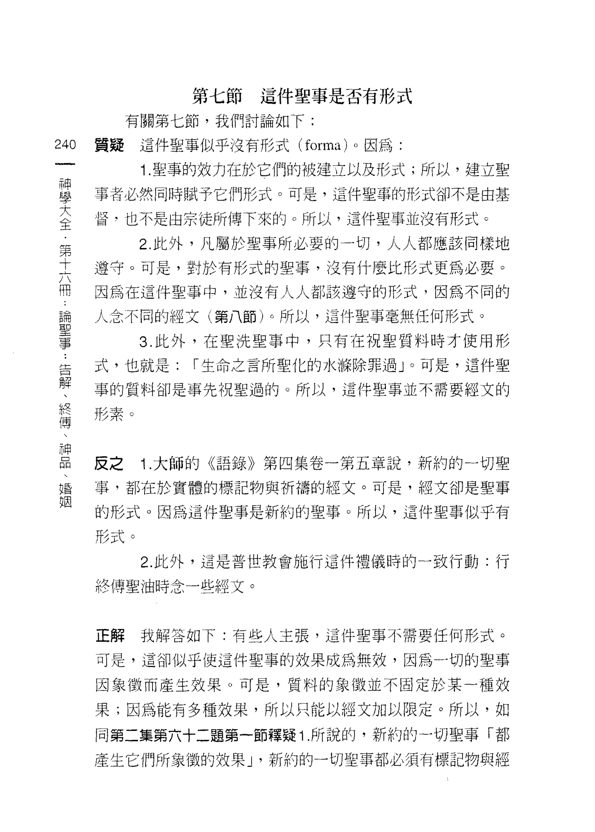 第七節這件聖事是否有形式
         有關第七節，我們討論如 f:
叫   質疑這件聖事似乎沒有形式 (forma) 。因為:
一
神         1. 聖事的效力在於它們的被建立以及形式;所以，建立聖

學   事者必然同時賦予它們形式。可是，這件聖事的形式卻不是由基

大   督，也不是由宗徒所傳下來的。所以，這件聖事並沒有形式。
全         2. 此外，凡屬於聖事所必要的一切，人人都應該同樣地
第   遵守。可是，對於有形式的聖事，沒有什麼比形式更為必要。
十
六   因為在這件聖事中，並沒有人人都該遵守的形式，因為不同的

用   人念不同的經文(第八節)。所以，這件聖事毫無任何形式。

論         3. 此外，在聖洗聖事中，只有在祝聖質料時才使用形
聖   式，也就是:    1"生命之言所聖化的水條除罪過」。可是，這件聖
事   事的質料卻是事先祝聖過的。所以，這件聖事並不需要經文的
告
解   形素。

、
終   皮之    1 .大師的《語錄》第四集卷一第五章說，新約的一切聖
傅   事，都在於實體的標記物與祈禱的經文。可是，經文卻是聖事
、   的形式。因為這件聖事是新約的聖事。所以，這件聖事似乎有
神
品   形式。

、         2. 此外，這是普世教會施行這件禮儀時的一致行動:行

婚   終博聖油時念一些經文。
姻
    正解    我解答如下:有些人主張，這件聖事不需要任何形式。

    可是，這卻似乎使這件聖事的效果成為無效，因為-切的聖事

    因象徵而產生效果。可是，質料的象徵並不固定於某一種效

    果;因為能有多種效果，所以只能以經文加以限定。所以，如

    同第二集第六十二題第一節釋疑 i .所說的，新約的一切聖事「都

    產生它們所象 i殼的效果 J '新約的一切聖事都必須有標記物與經
 