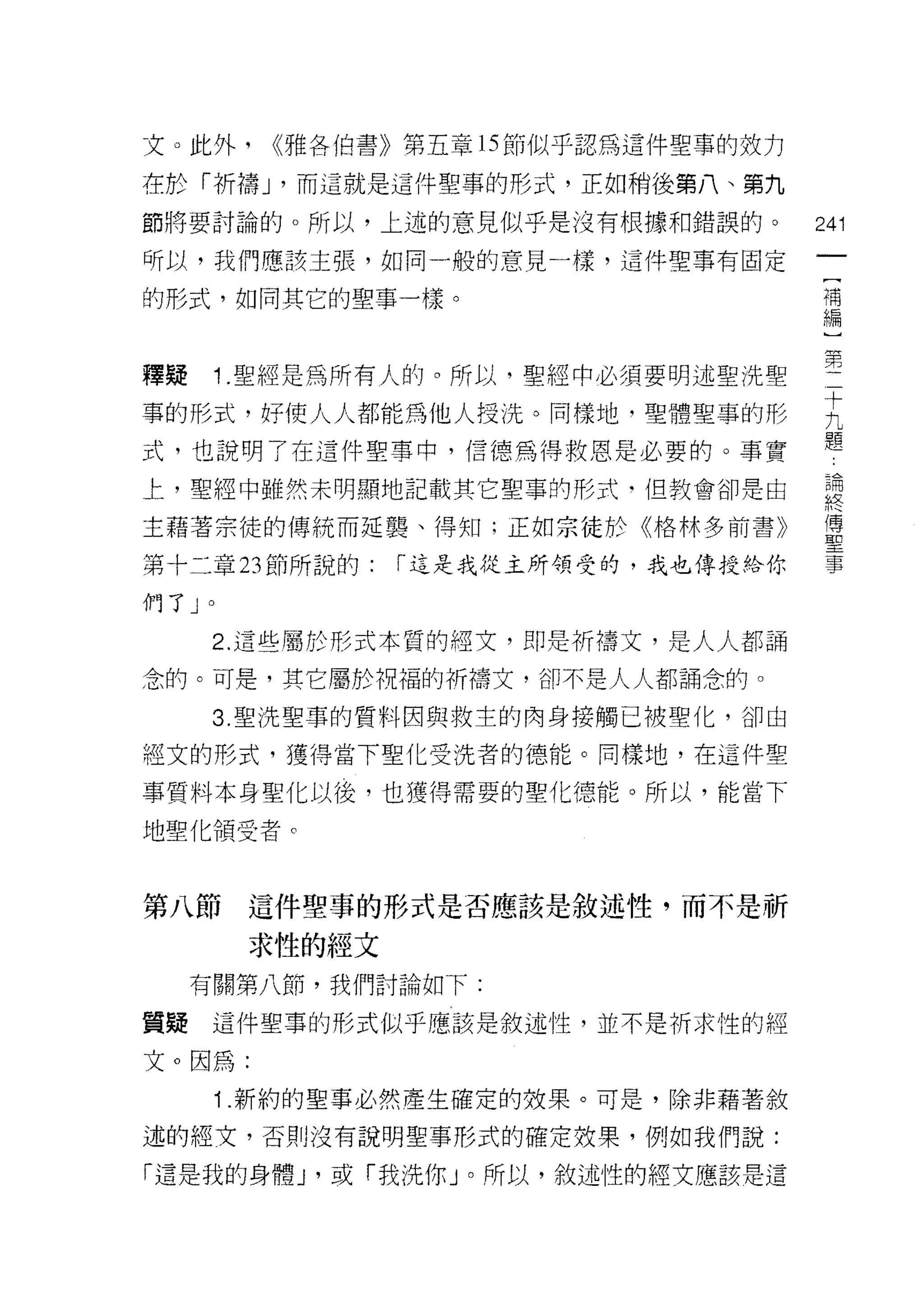 文。此外，       <<雅各伯書》第五章的節似乎認為這件聖事的效力

在於「折禱 J '而這就是這件聖事的形式，正如稍後第八、第九

節將要討論的。所以，上述的意見似乎是沒有根據和錯誤的。              241

昕以，我們應該主張，如同一般的意見一樣，這件聖事有固定
                                          [
的形式，如同其它的聖事一樣。                            補
                                          編


擇提    '1   .聖經是為所有人的。所以，聖經中必須要明述聖洗聖      壟
事的形式，好使人人都能為他人授洗。同樣地，聖體聖事的形              主
式，也說明了在這件聖事中，信德為得救恩是必要的。事實               題
上，聖經中雖然未明顯地記載其它聖事的形式，但教會卻是由              思
主藉著宗徒的傳統而延龔、得知;正如宗徒於《格林多前書》              量
第十二章 23 節所說的:      [""這是我從主所領受的，我也傳授給你   事

們了」。

      2. 這些屬於形式本質的短文，即是祈禱文，是人人都誦

念的。可是，其它屬於祝福的祈禱文，卻不是人人都誦念的。

      3. 聖洗聖車的質料因與救主的肉身接觸已被聖化，卻由

經文的形式，獲得當下聖化受洗者的德能。同樣地，在這件聖

事質料本身聖化以後，也獲得需要的聖化德能。所以，能當下

地聖化領受者。



第八節這件聖事的形式是否應該是敘述性，而不是祈

           求性的經文
     有關第八節，我們討論如下:

質疑    這件聖事的形式似乎應該是敘述性，並不是祈求性的經

文。因為:
      i .新約的聖事必然產生確定的效果。可是，除非藉著敘
述的經文，否則沒有說明聖事形式的確定效果，例如我們說:

「這是我的身體 y 或「我洗你」。所以，敘述性的經文應該是這
 