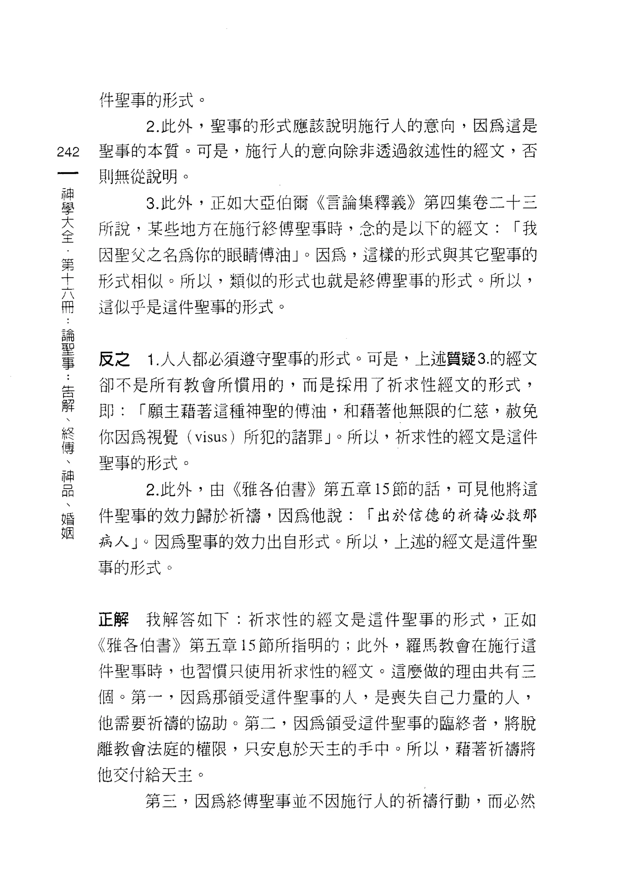 件聖事的形式。

              2. 此外，聖事的形式應該說明施行人的意向，因為這是
    m    聖事的本質。可是，施行人的意向除非透過敘述性的經文，否
    -
         則無從說明。
神
學
大             3. 此外，正如大亞伯爾《言論集釋義》第四集卷二十三
全
         所說，某些地方在施行絡傳聖事時，念的是以下的經文:        r我
第        因聖父之名為你的眼睛傅油 J 0 因為，這樣的形式與其它聖事的
十
六        形式相似。所以，類似的形式也就是絡傳聖事的形式。所以，
開
論        這似乎是這件聖事的形式。
聖
事

         反之   1. 人人都必須遵守聖事的形式。可是，上述質疑 3. 的經文
    ..
告        卻不是所有教會所慣用的，而是採用了祈求性經文的形式，
解
、        即:   r 願主藉著這種神聖的博油，和藉著他無限的仁慈，赦兔
終
傳        你因為視覺( visus )所犯的諸罪」。所以，祈求性的經文是這件
、
神        聖事的形式。
品
、             2. 此外，由《雅各伯書》第五章的節的話，可見他將這
婚
姻
         件聖事的效力歸於祈禱，因為他說:      r 出於信德的祈禱必救那

         病人 J 0 因為聖事的效力出自形式。所以，上述的經文是這件聖
         事的形式。



         正解   我解答如下:祈求性的經文是這件聖事的形式，正如

         《雅各伯書》第五章的節所指明的;此外，羅馬教會在施行這

         件聖事時，也習慣只使用祈求性的經文。這麼做的理由共有三

         個。第一，因為那領受這件聖事的人，是喪失自己力量的人，
         他需要祈禱的協助。第二，因為領受這件聖事的臨終者，將脫

         離教會法庭的權限，只安息於天主的手中。所以，藉著析禱將

         他交付給天主。

              第三，因為終傅聖事並不因施行人的祈禱行動，而必然
 