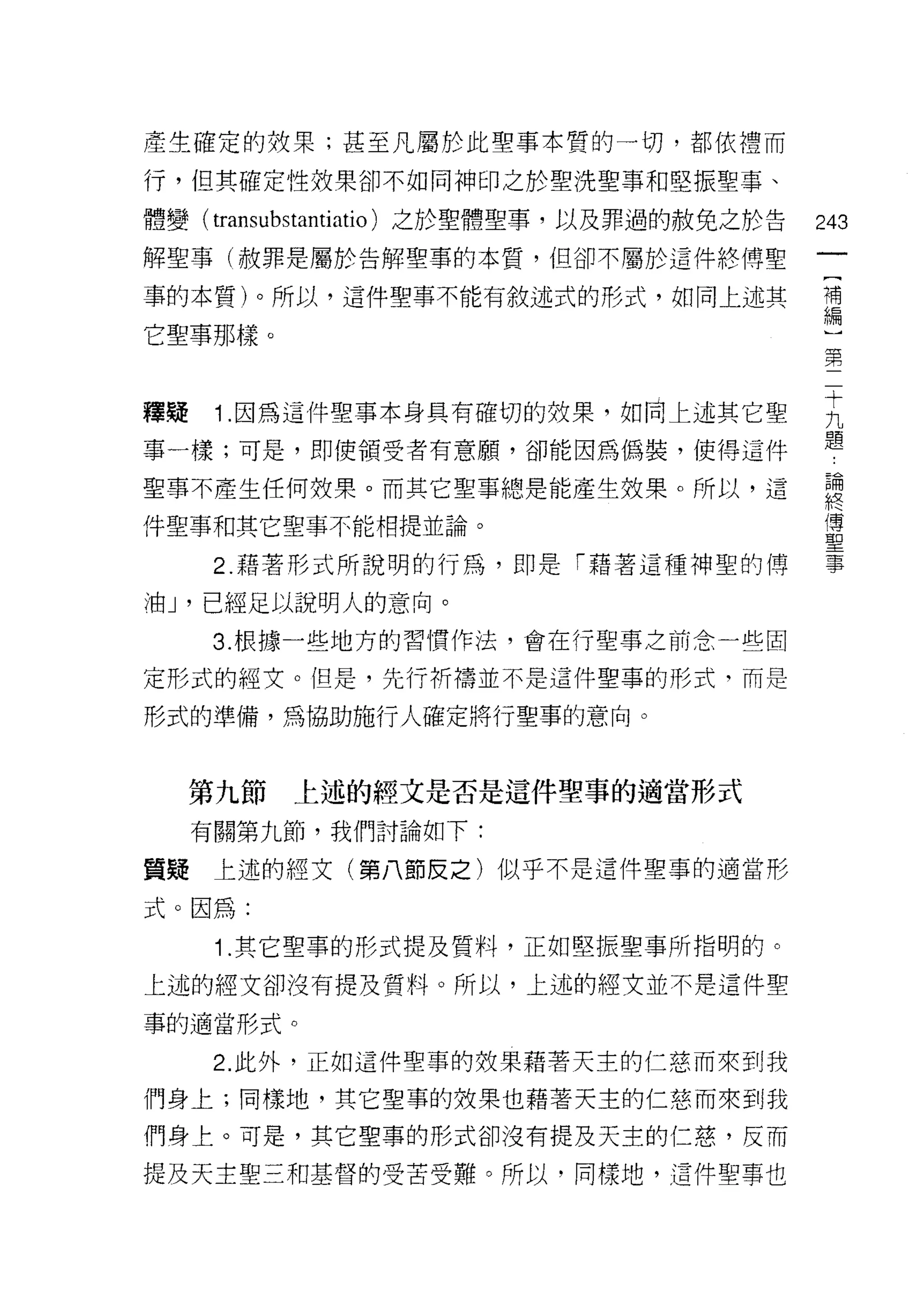 產生確定的故果;甚至凡屬於此聖事本質的一切，都依禮而

行，但其確定性投果卻不如同神印之於聖洗聖事和堅振聖事、

體變( transubstantiatio) 之於聖體聖事，以及罪過的赦免之於告   243
解聖事(赦罪是屬於告解聖事的本質，但卻不屬於這件終博聖

事的本質)。所以，這件聖事不能有敘述式的形式，如同上述其               需

它聖事那樣。
                                           第


釋疑 1 因為這件聖事本身具有確切的效果，如同上述其它聖               主
事一樣;可是，即使領受者有意願，卻能因為佛裝，使得這件                題
聖事不產生任何救栗。而其它聖事總是能產生效果。所以，這                題

件聖事和其它聖事不能相提並論。                            里
      2. 藉著形式所說明的行為，即是「藉著這種神聖的博            事

油 J '已經足以說明人的意向。
      3. 根據一些地方的習慣作法，會在行聖事之前念一些固

定形式的經文。但是，先行析禱並不是這件聖事的形式，而是

形式的準備，為協助施行人確定將行聖事的意向。



     第九節   上述的經文是否是這件聖事的適當形式

     有關第九節，我們討論如下:

質提    上述的經文(第八節反之)似乎不是這件聖事的適當形

式。因為:

      1.其它聖事的形式提及質料，正如堅振聖事所指明的。
上述的經文卻沒有提及質料。所以，上述的經文並不是這件聖
事的適當形式。

      2. 此外，正如這件聖車的效果藉著天主的仁慈而來到我

們身上;同樣地，其它聖事的效果也藉著天主的仁慈而來到我

們身上。可是，其它聖事的形式卻沒有提及天主的仁慈，反而

提及天主聖三和基督的受苦受難。所以，同樣地，這件聖事也
 