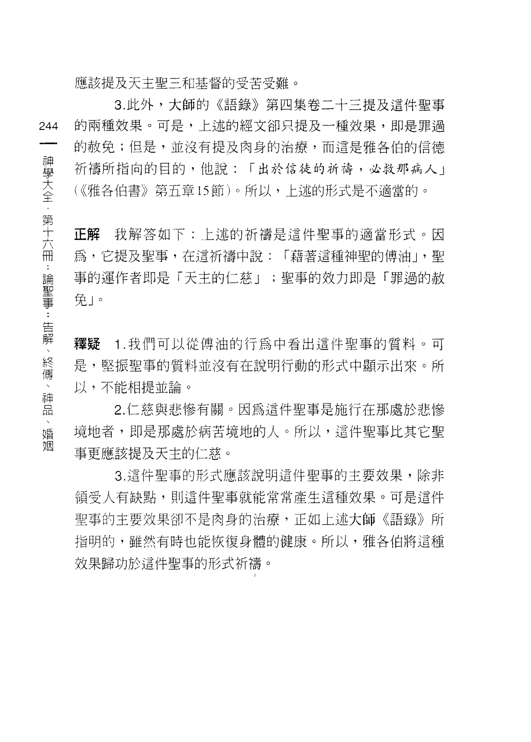 應該提及天主聖三和基督的受苦受難。

               3. 此外，大師的《語錄》第四集卷二十三提及這件聖事

244   的兩種效果。可是，上述的經文卻只提及一種效果，即是罪過
 一    的赦免;但是，並沒有提及肉身的治療，而這是雅各伯的信德
 神
 學    祈禱所指向的目的，他說:       I 出於信徒的祈禱，必救那病人」

 大    ( ((雅各伯書》第五章的節)。所以，上述的形式是不適當的。
 全
 第    正解       我解答如下:上述的祈禱是這件聖事的適當形式。因
 十
 六    為，它提及聖事，在這祈禱中說:       I 藉著這種神聖的傳油 J '聖

 冊    事的運作者即是「天主的仁慈 J      ;聖事的效力即是「罪過的赦
 論    免J   0

 聖
 事
 ﹒    釋疑       1 .我們可以從博油的行為中看出這件聖事的質料。可
 告    是，堅振聖事的質料並沒有在說明行動的形式中顯示出來。所
 解    以，不能相提並論。
 、             2. 仁慈與悲慘有關。因為這件聖事是施行在那處於悲慘
 終
 傳    境地者，即是那處於病苦境地的人。所以，這件聖事比其它聖

 、    事更應該提及天主的仁慈。
 神             3. 這件聖事的形式應該說明這件聖事的主要效果，除非
 品    領受人有缺點，則這件聖事就能常常產生這種效果。可是這件
 、
 婚    聖草的主要效果卻不是肉身的治療，正如上述大師《語錄》所

 姻    指明的，雖然有時也能恢復身體的健康。所以，雅各伯將這種

      效果歸功於這件聖事的形式祈禱。
 